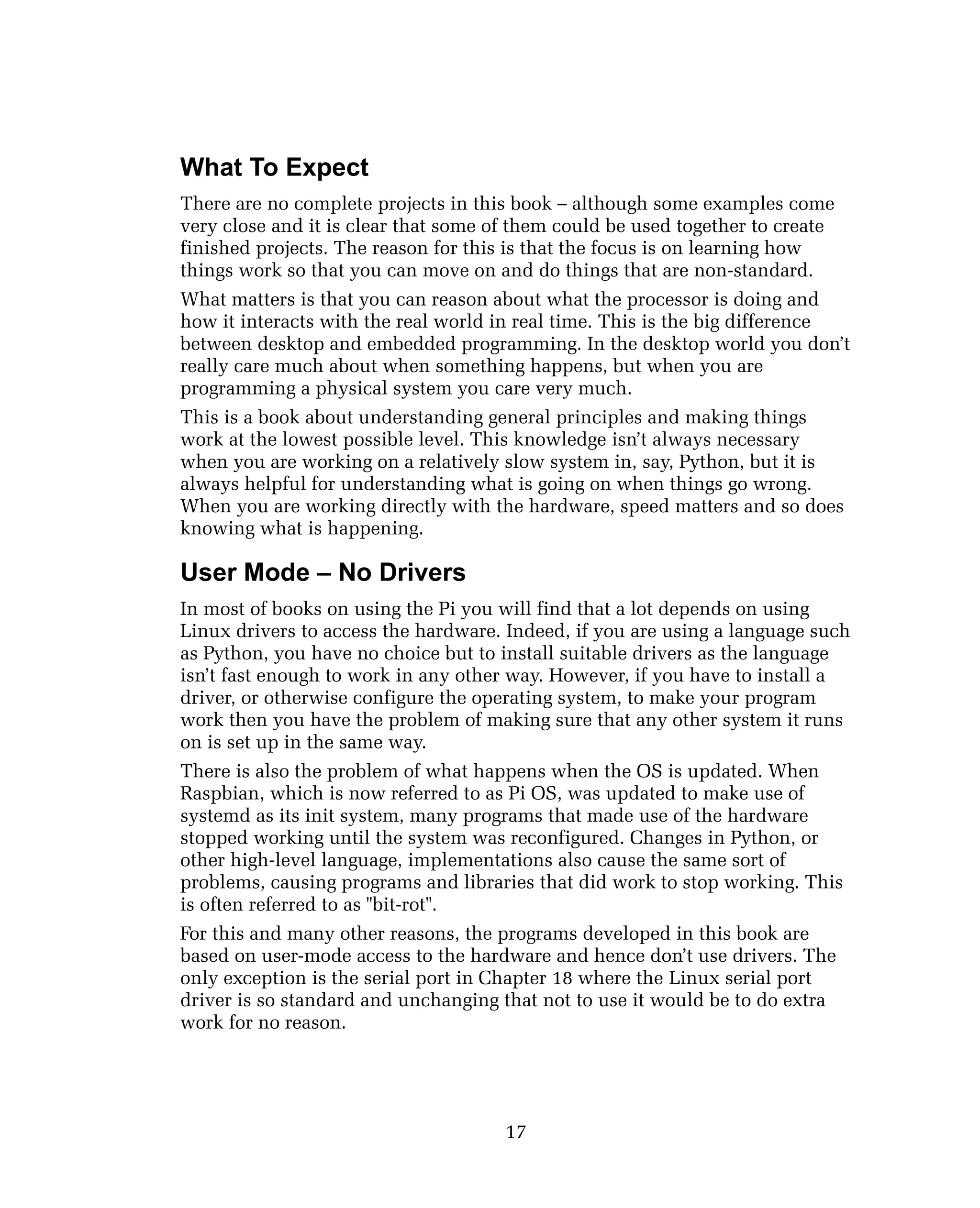 What To Expect
There are no complete projects in this book – although some examples come
very close and it is clear that some of them could be used together to create
finished projects. The reason for this is that the focus is on learning how
things work so that you can move on and do things that are non-standard.
What matters is that you can reason about what the processor is doing and
how it interacts with the real world in real time. This is the big difference
between desktop and embedded programming. In the desktop world you don’t
really care much about when something happens, but when you are
programming a physical system you care very much.
This is a book about understanding general principles and making things
work at the lowest possible level. This knowledge isn’t always necessary
when you are working on a relatively slow system in, say, Python, but it is
always helpful for understanding what is going on when things go wrong.
When you are working directly with the hardware, speed matters and so does
knowing what is happening.
User Mode – No Drivers
In most of books on using the Pi you will find that a lot depends on using
Linux drivers to access the hardware. Indeed, if you are using a language such
as Python, you have no choice but to install suitable drivers as the language
isn’t fast enough to work in any other way. However, if you have to install a
driver, or otherwise configure the operating system, to make your program
work then you have the problem of making sure that any other system it runs
on is set up in the same way.
There is also the problem of what happens when the OS is updated. When
Raspbian, which is now referred to as Pi OS, was updated to make use of
systemd as its init system, many programs that made use of the hardware
stopped working until the system was reconfigured. Changes in Python, or
other high-level language, implementations also cause the same sort of
problems, causing programs and libraries that did work to stop working. This
is often referred to as "bit-rot".
For this and many other reasons, the programs developed in this book are
based on user-mode access to the hardware and hence don’t use drivers. The
only exception is the serial port in Chapter 18 where the Linux serial port
driver is so standard and unchanging that not to use it would be to do extra
work for no reason.
17
 