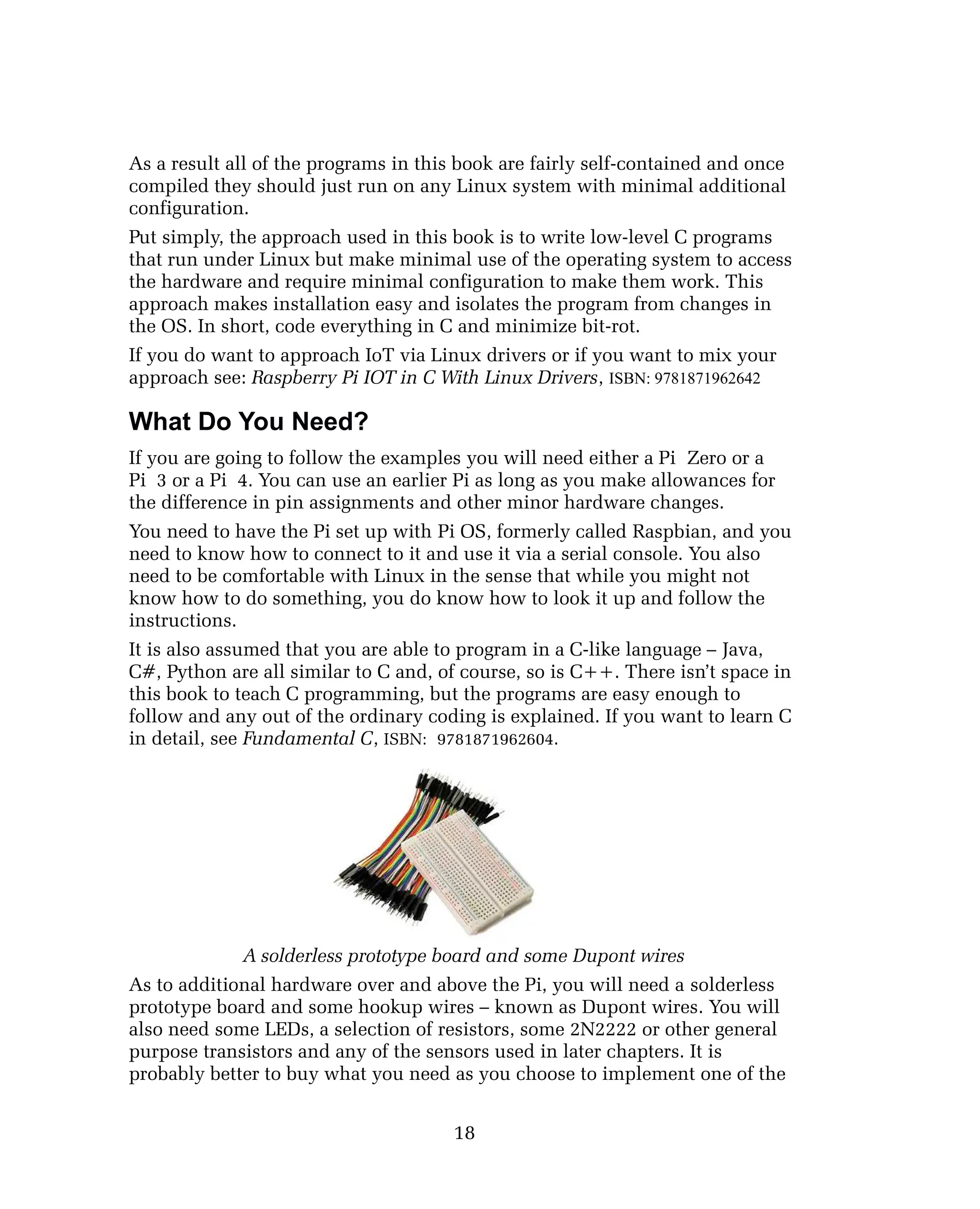 As a result all of the programs in this book are fairly self-contained and once
compiled they should just run on any Linux system with minimal additional
configuration.
Put simply, the approach used in this book is to write low-level C programs
that run under Linux but make minimal use of the operating system to access
the hardware and require minimal configuration to make them work. This
approach makes installation easy and isolates the program from changes in
the OS. In short, code everything in C and minimize bit-rot.
If you do want to approach IoT via Linux drivers or if you want to mix your
approach see: Raspberry Pi IOT in C With Linux Drivers, ISBN: 9781871962642
What Do You Need?
If you are going to follow the examples you will need either a Pi Zero or a
Pi 3 or a Pi 4. You can use an earlier Pi as long as you make allowances for
the difference in pin assignments and other minor hardware changes.
You need to have the Pi set up with Pi OS, formerly called Raspbian, and you
need to know how to connect to it and use it via a serial console. You also
need to be comfortable with Linux in the sense that while you might not
know how to do something, you do know how to look it up and follow the
instructions.
It is also assumed that you are able to program in a C-like language – Java,
C#, Python are all similar to C and, of course, so is C++. There isn’t space in
this book to teach C programming, but the programs are easy enough to
follow and any out of the ordinary coding is explained. If you want to learn C
in detail, see Fundamental C, ISBN: 9781871962604.
A solderless prototype board and some Dupont wires
As to additional hardware over and above the Pi, you will need a solderless
prototype board and some hookup wires – known as Dupont wires. You will
also need some LEDs, a selection of resistors, some 2N2222 or other general
purpose transistors and any of the sensors used in later chapters. It is
probably better to buy what you need as you choose to implement one of the
18
 