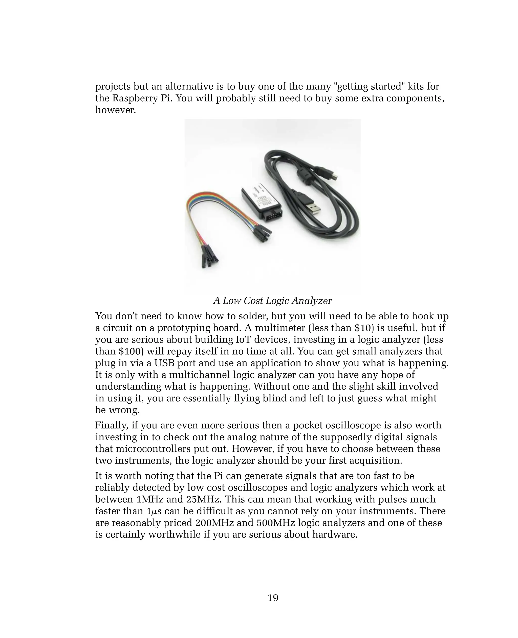 projects but an alternative is to buy one of the many "getting started" kits for
the Raspberry Pi. You will probably still need to buy some extra components,
however.
A Low Cost Logic Analyzer
You don’t need to know how to solder, but you will need to be able to hook up
a circuit on a prototyping board. A multimeter (less than $10) is useful, but if
you are serious about building IoT devices, investing in a logic analyzer (less
than $100) will repay itself in no time at all. You can get small analyzers that
plug in via a USB port and use an application to show you what is happening.
It is only with a multichannel logic analyzer can you have any hope of
understanding what is happening. Without one and the slight skill involved
in using it, you are essentially flying blind and left to just guess what might
be wrong.
Finally, if you are even more serious then a pocket oscilloscope is also worth
investing in to check out the analog nature of the supposedly digital signals
that microcontrollers put out. However, if you have to choose between these
two instruments, the logic analyzer should be your first acquisition.
It is worth noting that the Pi can generate signals that are too fast to be
reliably detected by low cost oscilloscopes and logic analyzers which work at
between 1MHz and 25MHz. This can mean that working with pulses much
faster than 1µs can be difficult as you cannot rely on your instruments. There
are reasonably priced 200MHz and 500MHz logic analyzers and one of these
is certainly worthwhile if you are serious about hardware.
19
 