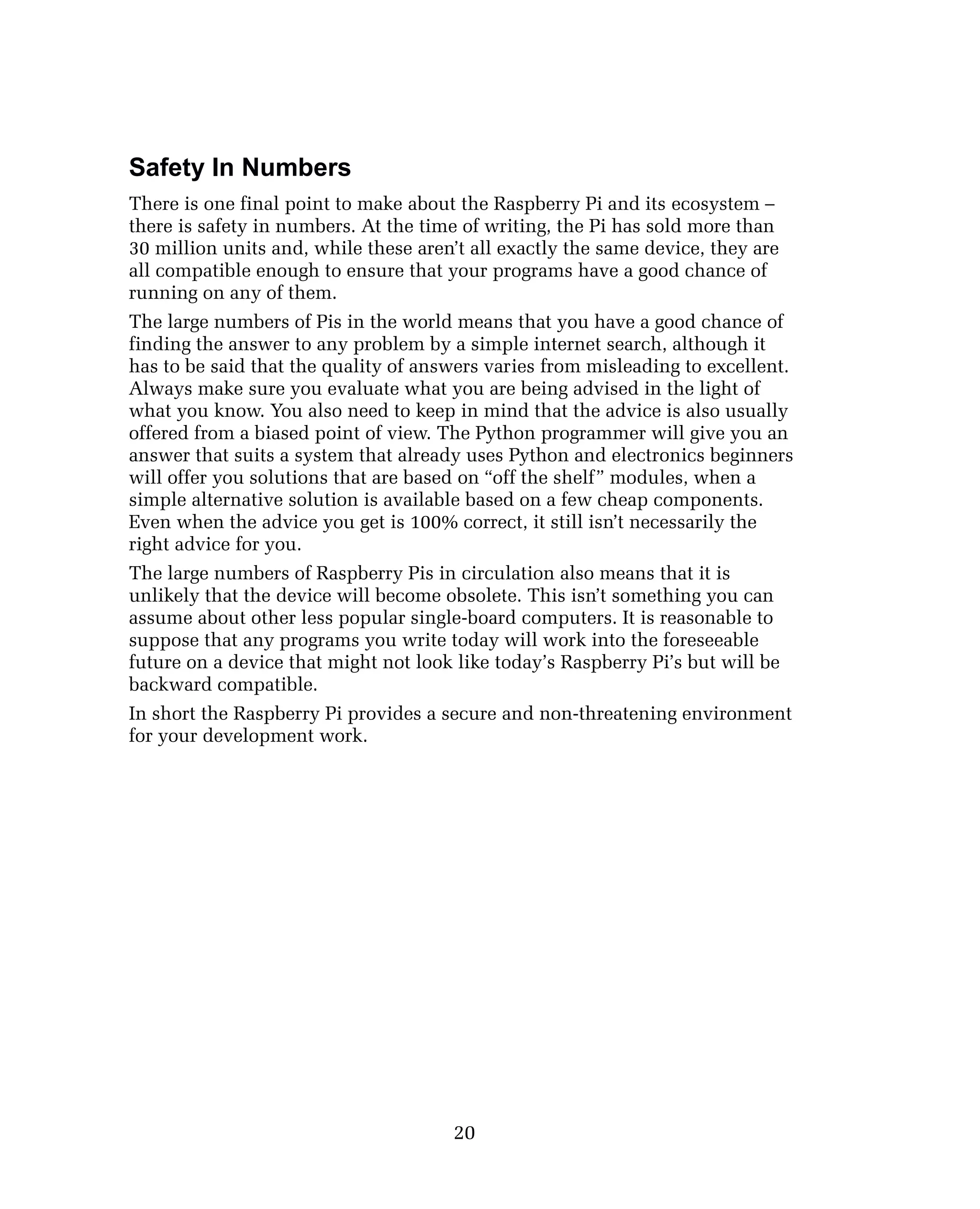 Safety In Numbers
There is one final point to make about the Raspberry Pi and its ecosystem –
there is safety in numbers. At the time of writing, the Pi has sold more than
30 million units and, while these aren’t all exactly the same device, they are
all compatible enough to ensure that your programs have a good chance of
running on any of them.
The large numbers of Pis in the world means that you have a good chance of
finding the answer to any problem by a simple internet search, although it
has to be said that the quality of answers varies from misleading to excellent.
Always make sure you evaluate what you are being advised in the light of
what you know. You also need to keep in mind that the advice is also usually
offered from a biased point of view. The Python programmer will give you an
answer that suits a system that already uses Python and electronics beginners
will offer you solutions that are based on “off the shelf” modules, when a
simple alternative solution is available based on a few cheap components.
Even when the advice you get is 100% correct, it still isn’t necessarily the
right advice for you.
The large numbers of Raspberry Pis in circulation also means that it is
unlikely that the device will become obsolete. This isn’t something you can
assume about other less popular single-board computers. It is reasonable to
suppose that any programs you write today will work into the foreseeable
future on a device that might not look like today’s Raspberry Pi’s but will be
backward compatible.
In short the Raspberry Pi provides a secure and non-threatening environment
for your development work.
20
 