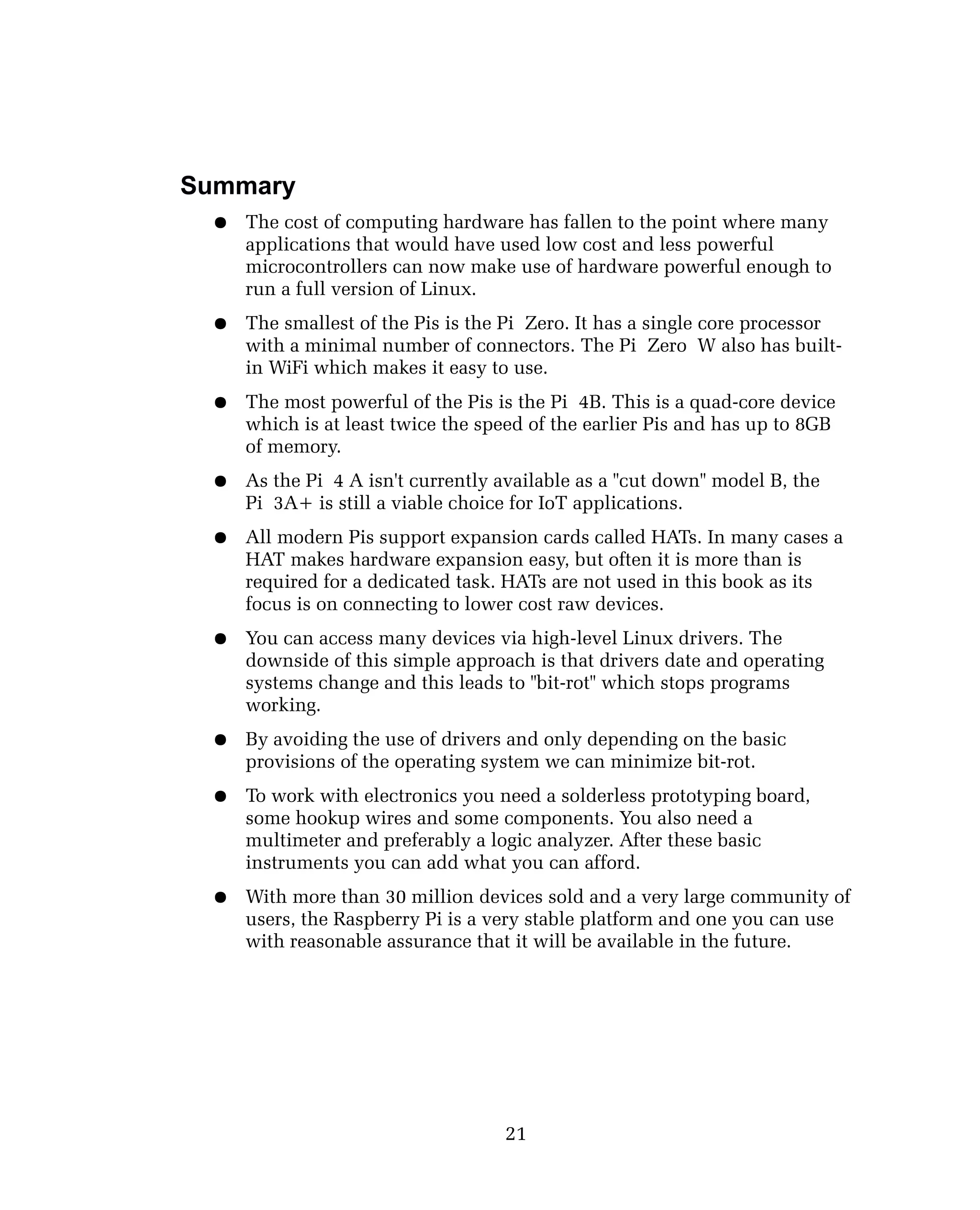Summary
● The cost of computing hardware has fallen to the point where many
applications that would have used low cost and less powerful
microcontrollers can now make use of hardware powerful enough to
run a full version of Linux.
● The smallest of the Pis is the Pi Zero. It has a single core processor
with a minimal number of connectors. The Pi Zero W also has built-
in WiFi which makes it easy to use.
● The most powerful of the Pis is the Pi 4B. This is a quad-core device
which is at least twice the speed of the earlier Pis and has up to 8GB
of memory.
● As the Pi 4 A isn't currently available as a "cut down" model B, the
Pi 3A+ is still a viable choice for IoT applications.
● All modern Pis support expansion cards called HATs. In many cases a
HAT makes hardware expansion easy, but often it is more than is
required for a dedicated task. HATs are not used in this book as its
focus is on connecting to lower cost raw devices.
● You can access many devices via high-level Linux drivers. The
downside of this simple approach is that drivers date and operating
systems change and this leads to "bit-rot" which stops programs
working.
● By avoiding the use of drivers and only depending on the basic
provisions of the operating system we can minimize bit-rot.
● To work with electronics you need a solderless prototyping board,
some hookup wires and some components. You also need a
multimeter and preferably a logic analyzer. After these basic
instruments you can add what you can afford.
● With more than 30 million devices sold and a very large community of
users, the Raspberry Pi is a very stable platform and one you can use
with reasonable assurance that it will be available in the future.
21
 