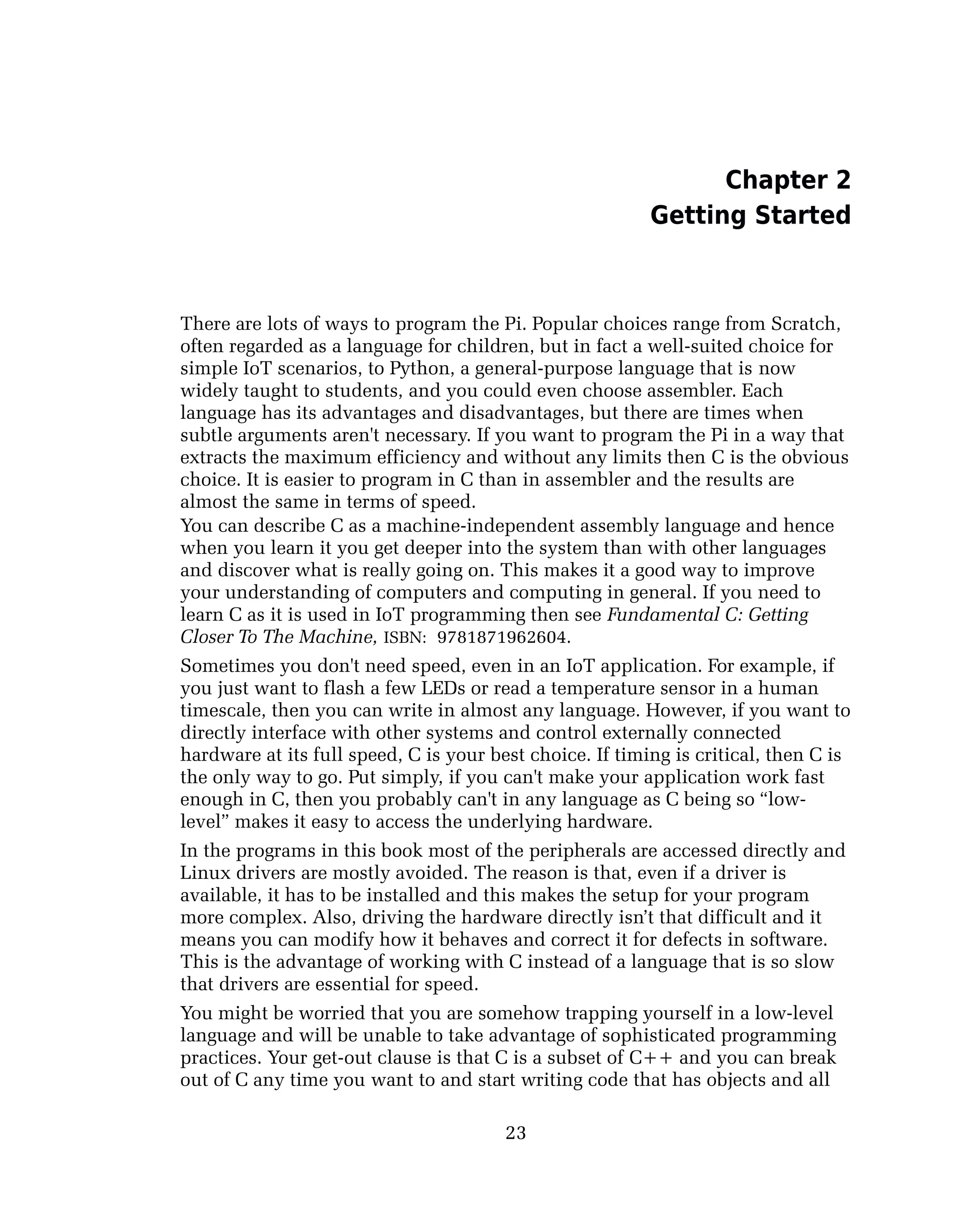 Chapter 2
Getting Started
There are lots of ways to program the Pi. Popular choices range from Scratch,
often regarded as a language for children, but in fact a well-suited choice for
simple IoT scenarios, to Python, a general-purpose language that is now
widely taught to students, and you could even choose assembler. Each
language has its advantages and disadvantages, but there are times when
subtle arguments aren't necessary. If you want to program the Pi in a way that
extracts the maximum efficiency and without any limits then C is the obvious
choice. It is easier to program in C than in assembler and the results are
almost the same in terms of speed.
You can describe C as a machine-independent assembly language and hence
when you learn it you get deeper into the system than with other languages
and discover what is really going on. This makes it a good way to improve
your understanding of computers and computing in general. If you need to
learn C as it is used in IoT programming then see Fundamental C: Getting
Closer To The Machine, ISBN: 9781871962604.
Sometimes you don't need speed, even in an IoT application. For example, if
you just want to flash a few LEDs or read a temperature sensor in a human
timescale, then you can write in almost any language. However, if you want to
directly interface with other systems and control externally connected
hardware at its full speed, C is your best choice. If timing is critical, then C is
the only way to go. Put simply, if you can't make your application work fast
enough in C, then you probably can't in any language as C being so “low-
level” makes it easy to access the underlying hardware.
In the programs in this book most of the peripherals are accessed directly and
Linux drivers are mostly avoided. The reason is that, even if a driver is
available, it has to be installed and this makes the setup for your program
more complex. Also, driving the hardware directly isn’t that difficult and it
means you can modify how it behaves and correct it for defects in software.
This is the advantage of working with C instead of a language that is so slow
that drivers are essential for speed.
You might be worried that you are somehow trapping yourself in a low-level
language and will be unable to take advantage of sophisticated programming
practices. Your get-out clause is that C is a subset of C++ and you can break
out of C any time you want to and start writing code that has objects and all
23
 