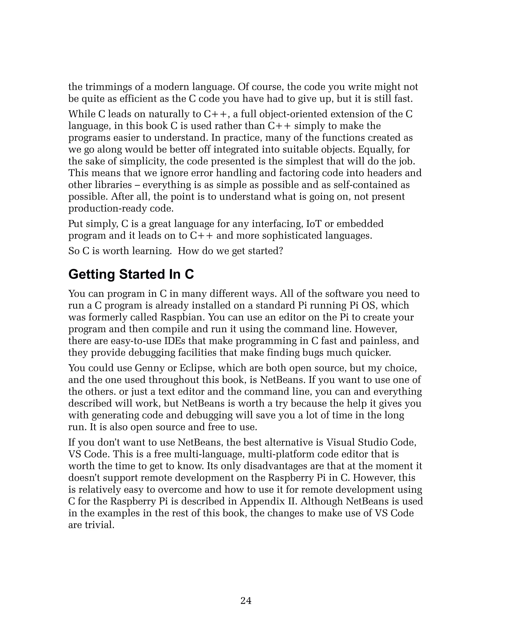the trimmings of a modern language. Of course, the code you write might not
be quite as efficient as the C code you have had to give up, but it is still fast.
While C leads on naturally to C++, a full object-oriented extension of the C
language, in this book C is used rather than C++ simply to make the
programs easier to understand. In practice, many of the functions created as
we go along would be better off integrated into suitable objects. Equally, for
the sake of simplicity, the code presented is the simplest that will do the job.
This means that we ignore error handling and factoring code into headers and
other libraries – everything is as simple as possible and as self-contained as
possible. After all, the point is to understand what is going on, not present
production-ready code.
Put simply, C is a great language for any interfacing, IoT or embedded
program and it leads on to C++ and more sophisticated languages.
So C is worth learning. How do we get started?
Getting Started In C
You can program in C in many different ways. All of the software you need to
run a C program is already installed on a standard Pi running Pi OS, which
was formerly called Raspbian. You can use an editor on the Pi to create your
program and then compile and run it using the command line. However,
there are easy-to-use IDEs that make programming in C fast and painless, and
they provide debugging facilities that make finding bugs much quicker.
You could use Genny or Eclipse, which are both open source, but my choice,
and the one used throughout this book, is NetBeans. If you want to use one of
the others. or just a text editor and the command line, you can and everything
described will work, but NetBeans is worth a try because the help it gives you
with generating code and debugging will save you a lot of time in the long
run. It is also open source and free to use.
If you don’t want to use NetBeans, the best alternative is Visual Studio Code,
VS Code. This is a free multi-language, multi-platform code editor that is
worth the time to get to know. Its only disadvantages are that at the moment it
doesn’t support remote development on the Raspberry Pi in C. However, this
is relatively easy to overcome and how to use it for remote development using
C for the Raspberry Pi is described in Appendix II. Although NetBeans is used
in the examples in the rest of this book, the changes to make use of VS Code
are trivial.
24
 