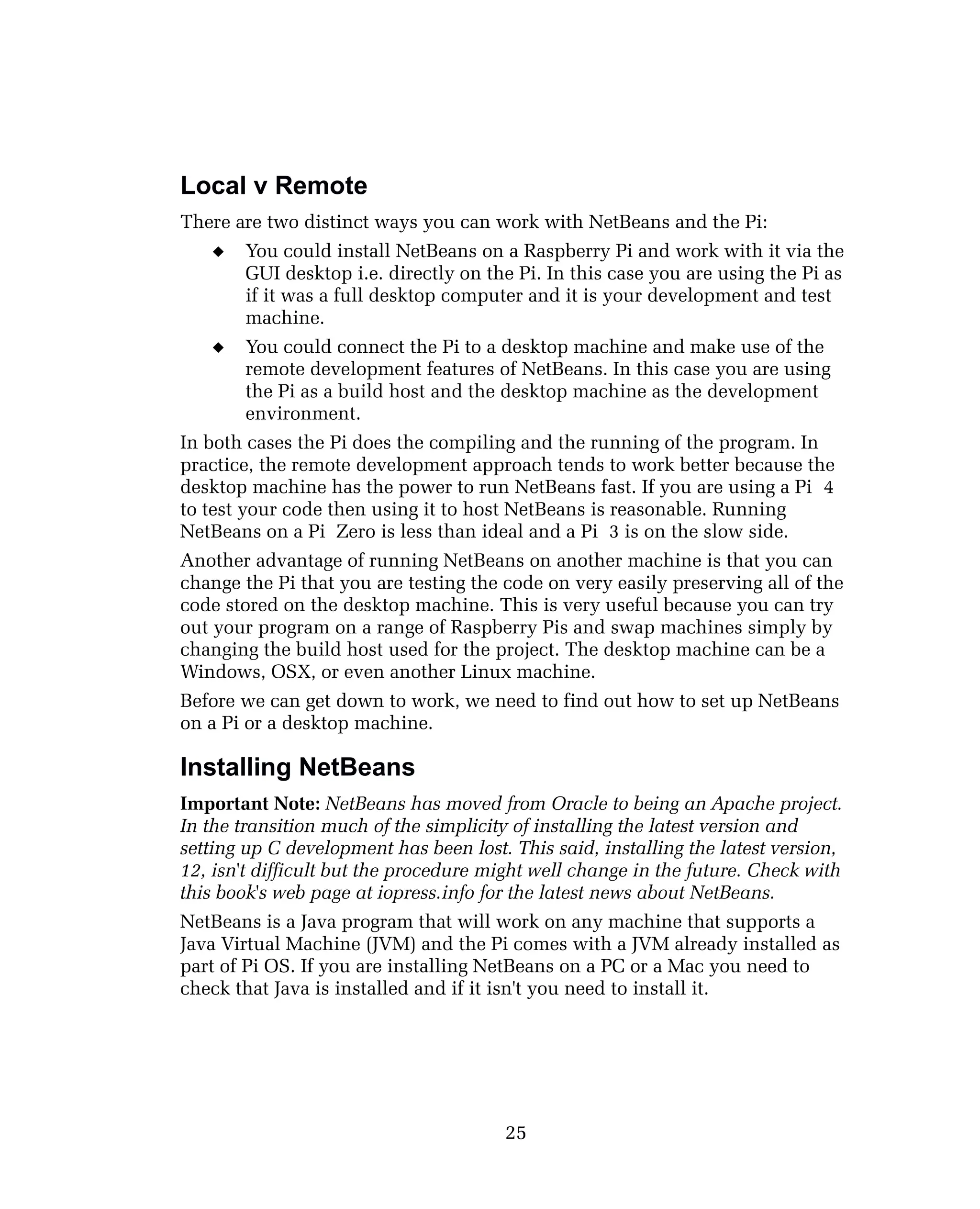 Local v Remote
There are two distinct ways you can work with NetBeans and the Pi:
 You could install NetBeans on a Raspberry Pi and work with it via the
GUI desktop i.e. directly on the Pi. In this case you are using the Pi as
if it was a full desktop computer and it is your development and test
machine.
 You could connect the Pi to a desktop machine and make use of the
remote development features of NetBeans. In this case you are using
the Pi as a build host and the desktop machine as the development
environment.
In both cases the Pi does the compiling and the running of the program. In
practice, the remote development approach tends to work better because the
desktop machine has the power to run NetBeans fast. If you are using a Pi 4
to test your code then using it to host NetBeans is reasonable. Running
NetBeans on a Pi Zero is less than ideal and a Pi 3 is on the slow side.
Another advantage of running NetBeans on another machine is that you can
change the Pi that you are testing the code on very easily preserving all of the
code stored on the desktop machine. This is very useful because you can try
out your program on a range of Raspberry Pis and swap machines simply by
changing the build host used for the project. The desktop machine can be a
Windows, OSX, or even another Linux machine.
Before we can get down to work, we need to find out how to set up NetBeans
on a Pi or a desktop machine.
Installing NetBeans
Important Note: NetBeans has moved from Oracle to being an Apache project.
In the transition much of the simplicity of installing the latest version and
setting up C development has been lost. This said, installing the latest version,
12, isn't difficult but the procedure might well change in the future. Check with
this book's web page at iopress.info for the latest news about NetBeans.
NetBeans is a Java program that will work on any machine that supports a
Java Virtual Machine (JVM) and the Pi comes with a JVM already installed as
part of Pi OS. If you are installing NetBeans on a PC or a Mac you need to
check that Java is installed and if it isn't you need to install it.
25
 