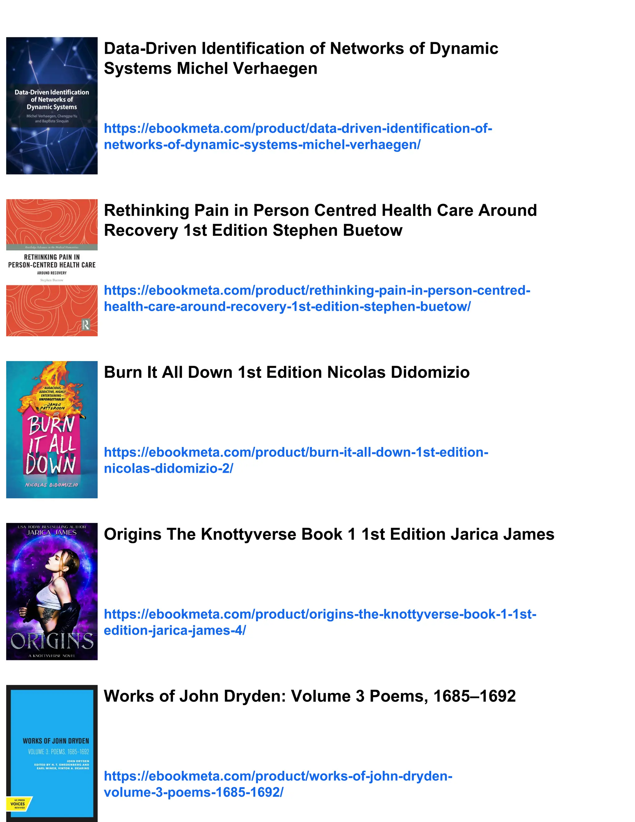 Data-Driven Identification of Networks of Dynamic
Systems Michel Verhaegen
https://ebookmeta.com/product/data-driven-identification-of-
networks-of-dynamic-systems-michel-verhaegen/
Rethinking Pain in Person Centred Health Care Around
Recovery 1st Edition Stephen Buetow
https://ebookmeta.com/product/rethinking-pain-in-person-centred-
health-care-around-recovery-1st-edition-stephen-buetow/
Burn It All Down 1st Edition Nicolas Didomizio
https://ebookmeta.com/product/burn-it-all-down-1st-edition-
nicolas-didomizio-2/
Origins The Knottyverse Book 1 1st Edition Jarica James
https://ebookmeta.com/product/origins-the-knottyverse-book-1-1st-
edition-jarica-james-4/
Works of John Dryden: Volume 3 Poems, 1685–1692
https://ebookmeta.com/product/works-of-john-dryden-
volume-3-poems-1685-1692/
 