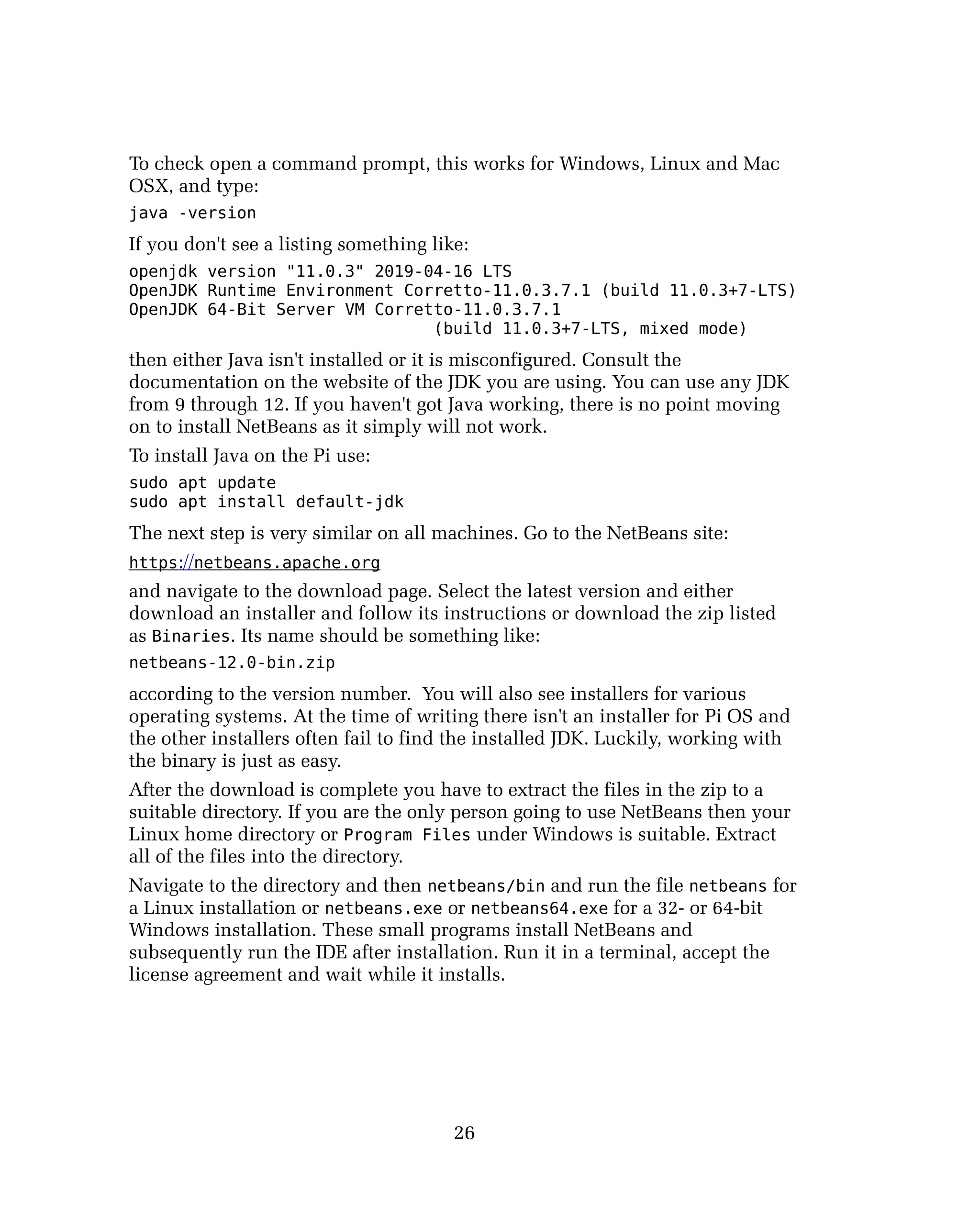To check open a command prompt, this works for Windows, Linux and Mac
OSX, and type:
java -version
If you don't see a listing something like:
openjdk version "11.0.3" 2019-04-16 LTS
OpenJDK Runtime Environment Corretto-11.0.3.7.1 (build 11.0.3+7-LTS)
OpenJDK 64-Bit Server VM Corretto-11.0.3.7.1
(build 11.0.3+7-LTS, mixed mode)
then either Java isn't installed or it is misconfigured. Consult the
documentation on the website of the JDK you are using. You can use any JDK
from 9 through 12. If you haven't got Java working, there is no point moving
on to install NetBeans as it simply will not work.
To install Java on the Pi use:
sudo apt update
sudo apt install default-jdk
The next step is very similar on all machines. Go to the NetBeans site:
https://netbeans.apache.org
and navigate to the download page. Select the latest version and either
download an installer and follow its instructions or download the zip listed
as Binaries. Its name should be something like:
netbeans-12.0-bin.zip
according to the version number. You will also see installers for various
operating systems. At the time of writing there isn't an installer for Pi OS and
the other installers often fail to find the installed JDK. Luckily, working with
the binary is just as easy.
After the download is complete you have to extract the files in the zip to a
suitable directory. If you are the only person going to use NetBeans then your
Linux home directory or Program Files under Windows is suitable. Extract
all of the files into the directory.
Navigate to the directory and then netbeans/bin and run the file netbeans for
a Linux installation or netbeans.exe or netbeans64.exe for a 32- or 64-bit
Windows installation. These small programs install NetBeans and
subsequently run the IDE after installation. Run it in a terminal, accept the
license agreement and wait while it installs.
26
 