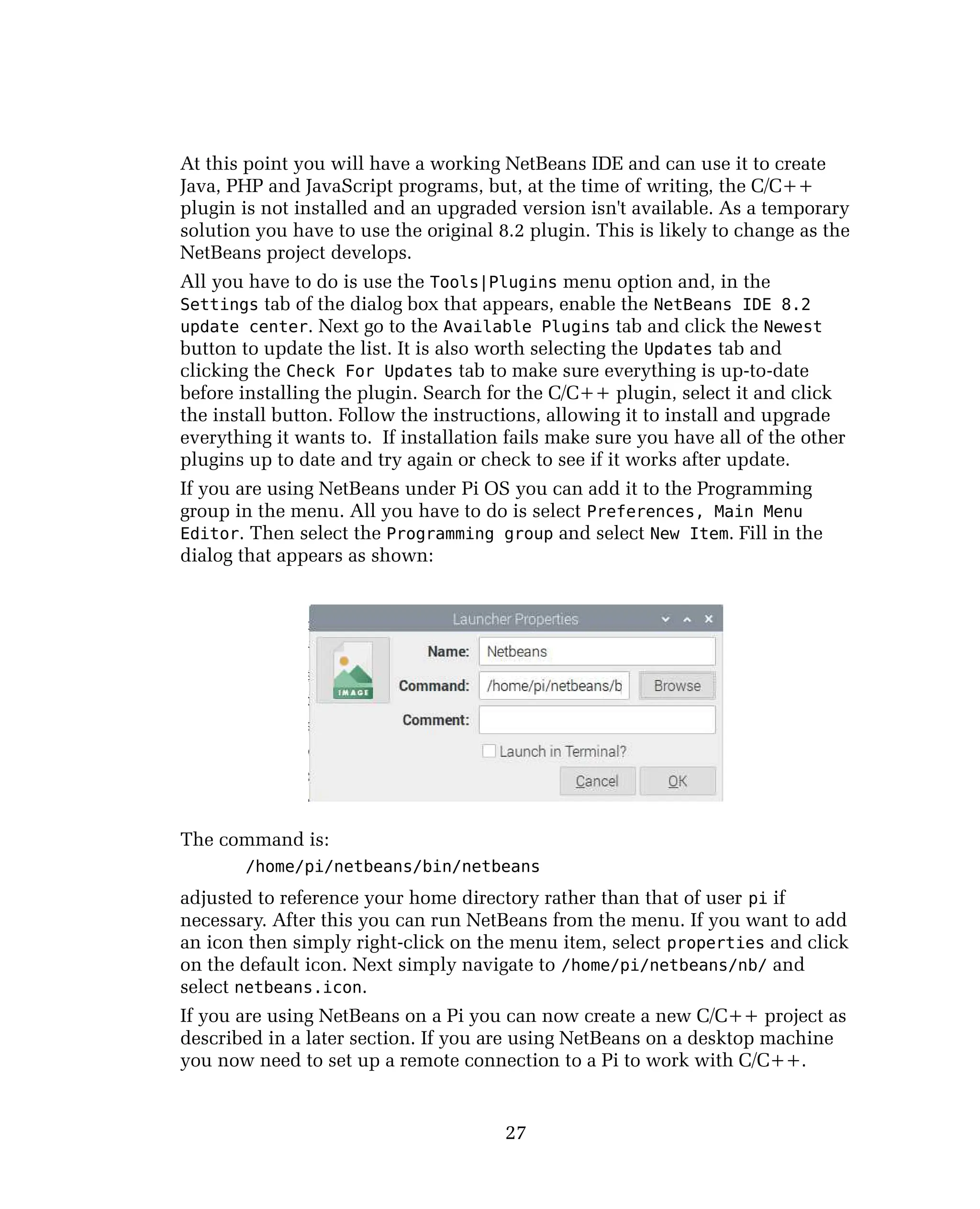 At this point you will have a working NetBeans IDE and can use it to create
Java, PHP and JavaScript programs, but, at the time of writing, the C/C++
plugin is not installed and an upgraded version isn't available. As a temporary
solution you have to use the original 8.2 plugin. This is likely to change as the
NetBeans project develops.
All you have to do is use the Tools|Plugins menu option and, in the
Settings tab of the dialog box that appears, enable the NetBeans IDE 8.2
update center. Next go to the Available Plugins tab and click the Newest
button to update the list. It is also worth selecting the Updates tab and
clicking the Check For Updates tab to make sure everything is up-to-date
before installing the plugin. Search for the C/C++ plugin, select it and click
the install button. Follow the instructions, allowing it to install and upgrade
everything it wants to. If installation fails make sure you have all of the other
plugins up to date and try again or check to see if it works after update.
If you are using NetBeans under Pi OS you can add it to the Programming
group in the menu. All you have to do is select Preferences, Main Menu
Editor. Then select the Programming group and select New Item. Fill in the
dialog that appears as shown:
The command is:
/home/pi/netbeans/bin/netbeans
adjusted to reference your home directory rather than that of user pi if
necessary. After this you can run NetBeans from the menu. If you want to add
an icon then simply right-click on the menu item, select properties and click
on the default icon. Next simply navigate to /home/pi/netbeans/nb/ and
select netbeans.icon.
If you are using NetBeans on a Pi you can now create a new C/C++ project as
described in a later section. If you are using NetBeans on a desktop machine
you now need to set up a remote connection to a Pi to work with C/C++.
27
 