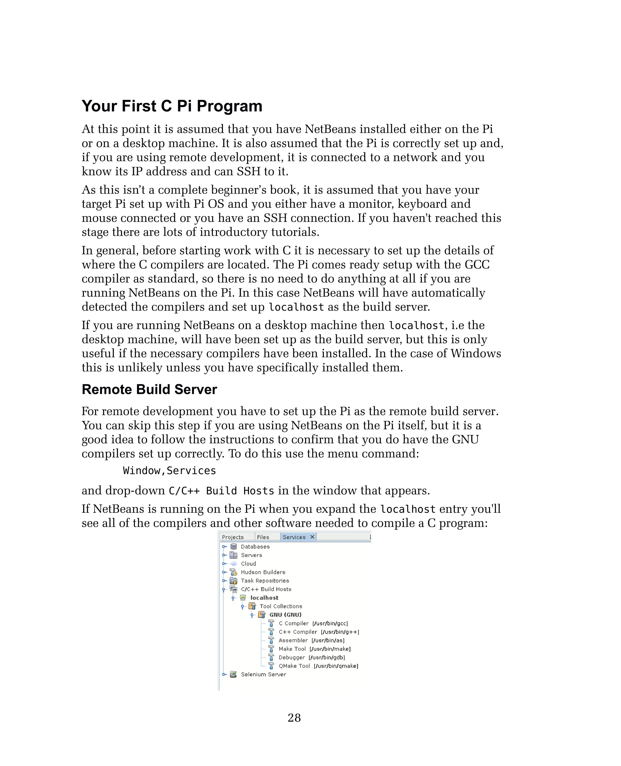 Your First C Pi Program
At this point it is assumed that you have NetBeans installed either on the Pi
or on a desktop machine. It is also assumed that the Pi is correctly set up and,
if you are using remote development, it is connected to a network and you
know its IP address and can SSH to it.
As this isn’t a complete beginner’s book, it is assumed that you have your
target Pi set up with Pi OS and you either have a monitor, keyboard and
mouse connected or you have an SSH connection. If you haven't reached this
stage there are lots of introductory tutorials.
In general, before starting work with C it is necessary to set up the details of
where the C compilers are located. The Pi comes ready setup with the GCC
compiler as standard, so there is no need to do anything at all if you are
running NetBeans on the Pi. In this case NetBeans will have automatically
detected the compilers and set up localhost as the build server.
If you are running NetBeans on a desktop machine then localhost, i.e the
desktop machine, will have been set up as the build server, but this is only
useful if the necessary compilers have been installed. In the case of Windows
this is unlikely unless you have specifically installed them.
Remote Build Server
For remote development you have to set up the Pi as the remote build server.
You can skip this step if you are using NetBeans on the Pi itself, but it is a
good idea to follow the instructions to confirm that you do have the GNU
compilers set up correctly. To do this use the menu command:
Window,Services
and drop-down C/C++ Build Hosts in the window that appears.
If NetBeans is running on the Pi when you expand the localhost entry you'll
see all of the compilers and other software needed to compile a C program:
28
 