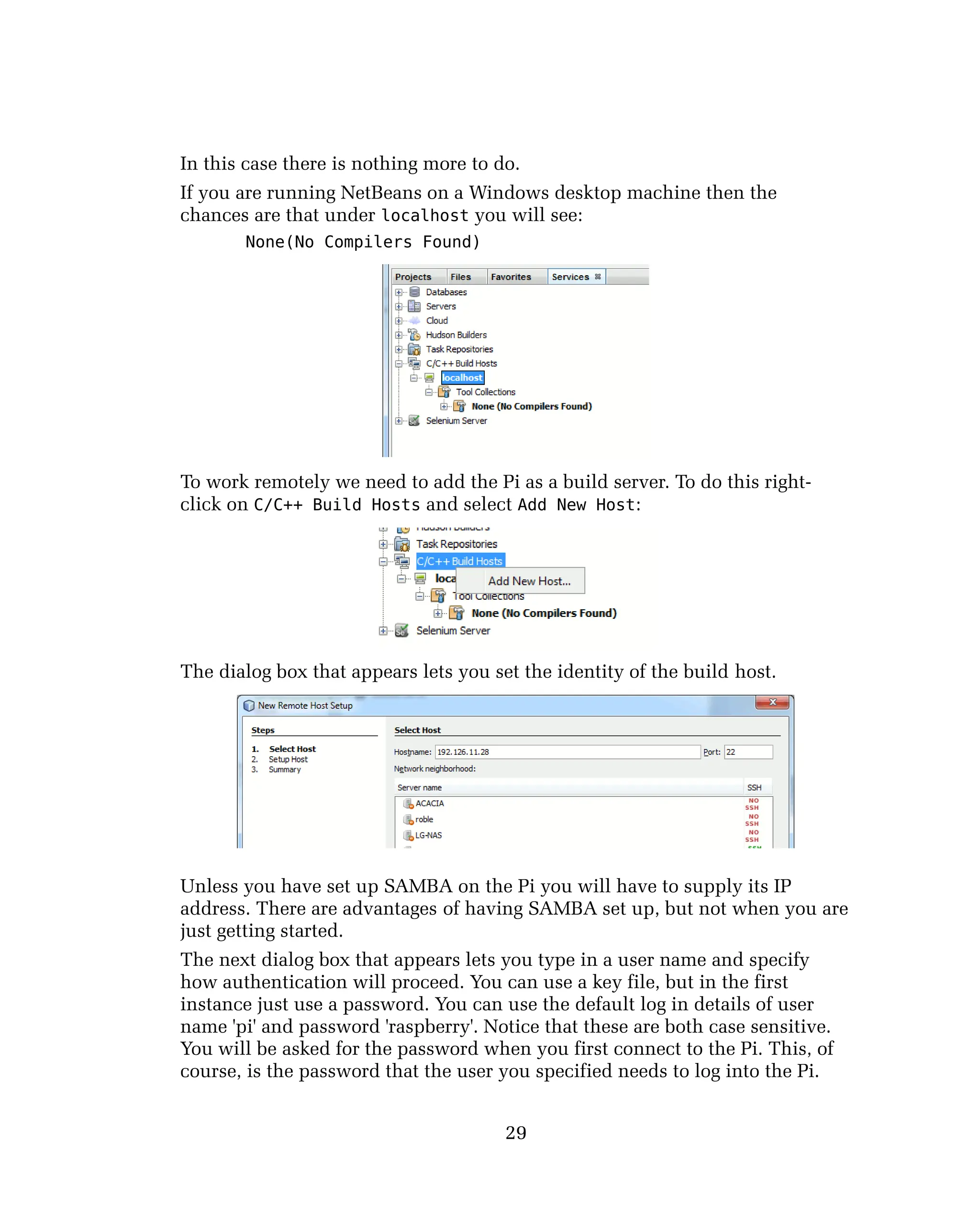 In this case there is nothing more to do.
If you are running NetBeans on a Windows desktop machine then the
chances are that under localhost you will see:
None(No Compilers Found)
To work remotely we need to add the Pi as a build server. To do this right-
click on C/C++ Build Hosts and select Add New Host:
The dialog box that appears lets you set the identity of the build host.
Unless you have set up SAMBA on the Pi you will have to supply its IP
address. There are advantages of having SAMBA set up, but not when you are
just getting started.
The next dialog box that appears lets you type in a user name and specify
how authentication will proceed. You can use a key file, but in the first
instance just use a password. You can use the default log in details of user
name 'pi' and password 'raspberry'. Notice that these are both case sensitive.
You will be asked for the password when you first connect to the Pi. This, of
course, is the password that the user you specified needs to log into the Pi.
29
 
