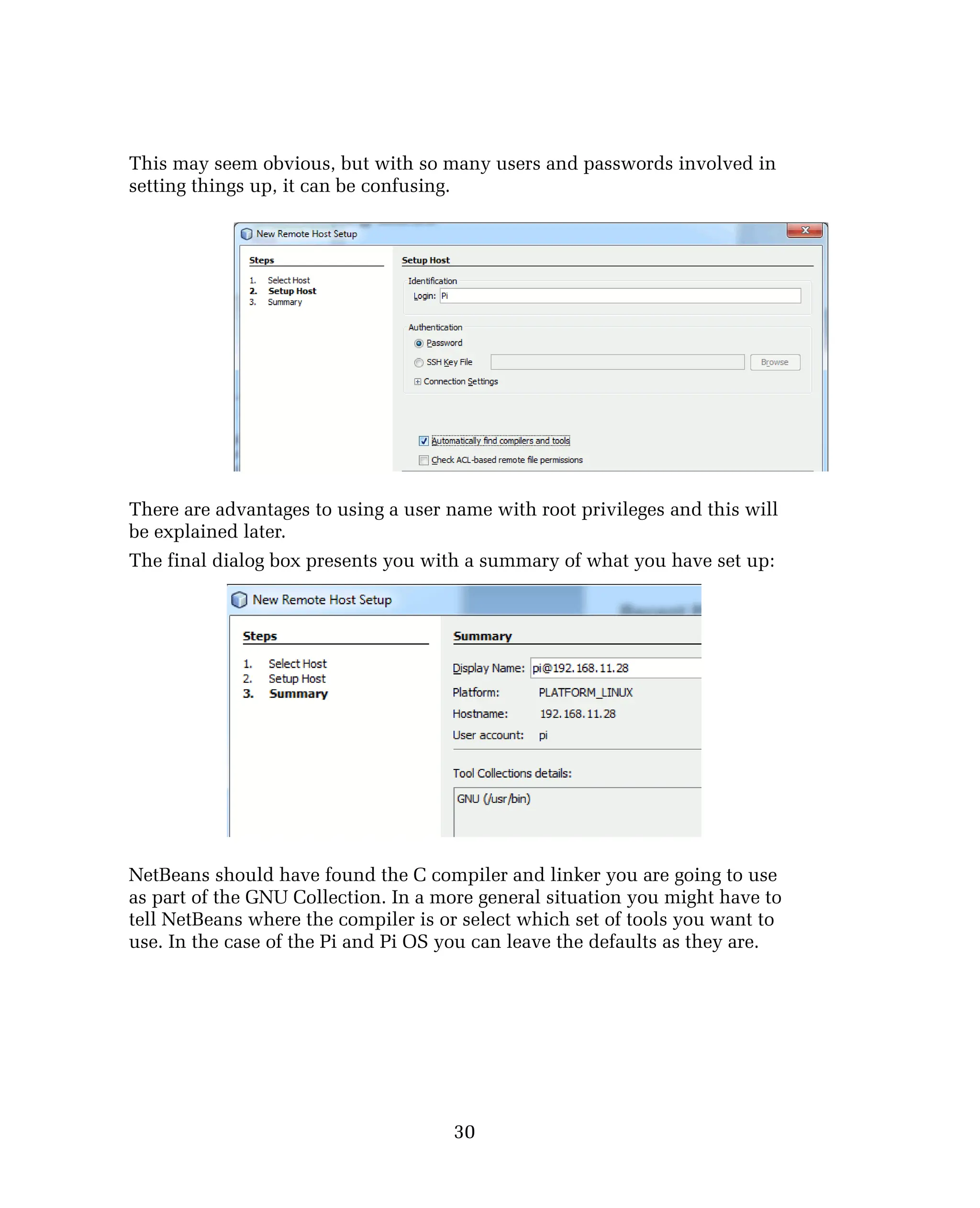 This may seem obvious, but with so many users and passwords involved in
setting things up, it can be confusing.
There are advantages to using a user name with root privileges and this will
be explained later.
The final dialog box presents you with a summary of what you have set up:
NetBeans should have found the C compiler and linker you are going to use
as part of the GNU Collection. In a more general situation you might have to
tell NetBeans where the compiler is or select which set of tools you want to
use. In the case of the Pi and Pi OS you can leave the defaults as they are.
30
 