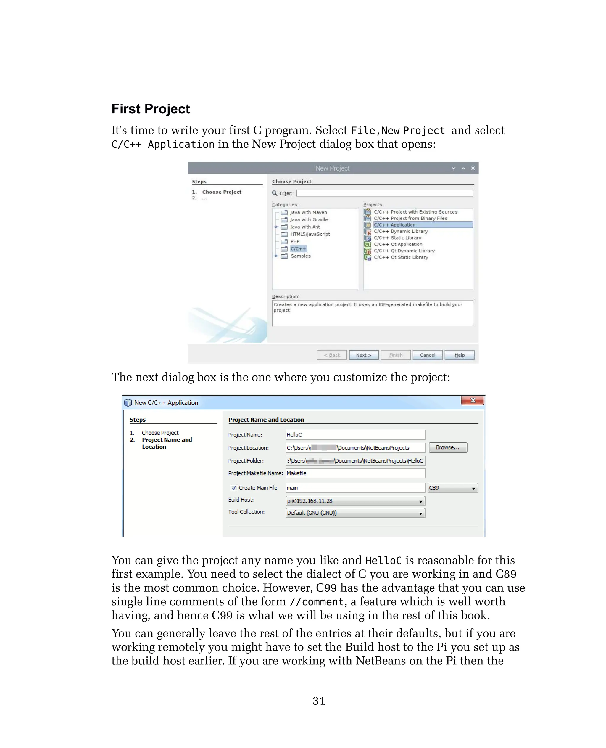First Project
It’s time to write your first C program. Select File,New Project and select
C/C++ Application in the New Project dialog box that opens:
The next dialog box is the one where you customize the project:
You can give the project any name you like and HelloC is reasonable for this
first example. You need to select the dialect of C you are working in and C89
is the most common choice. However, C99 has the advantage that you can use
single line comments of the form //comment, a feature which is well worth
having, and hence C99 is what we will be using in the rest of this book.
You can generally leave the rest of the entries at their defaults, but if you are
working remotely you might have to set the Build host to the Pi you set up as
the build host earlier. If you are working with NetBeans on the Pi then the
31
 