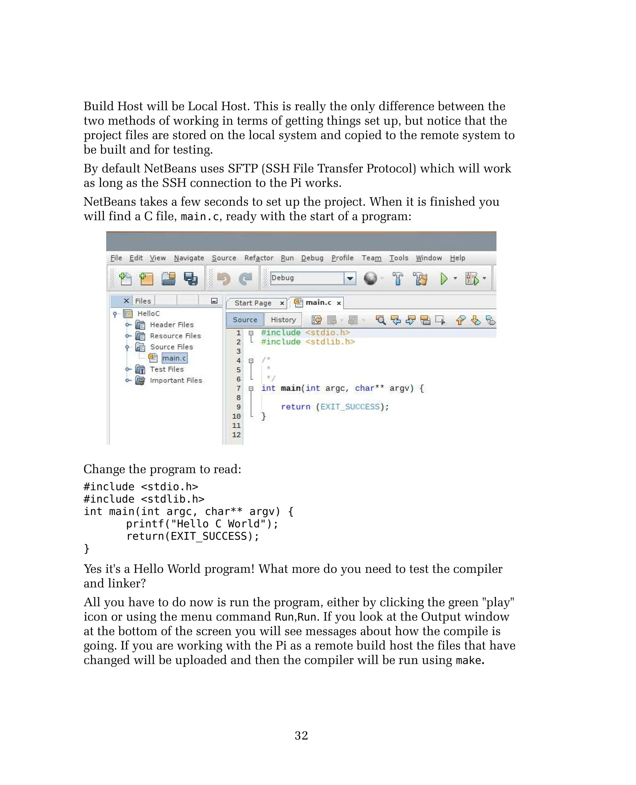 Build Host will be Local Host. This is really the only difference between the
two methods of working in terms of getting things set up, but notice that the
project files are stored on the local system and copied to the remote system to
be built and for testing.
By default NetBeans uses SFTP (SSH File Transfer Protocol) which will work
as long as the SSH connection to the Pi works.
NetBeans takes a few seconds to set up the project. When it is finished you
will find a C file, main.c, ready with the start of a program:
Change the program to read:
#include <stdio.h>
#include <stdlib.h>
int main(int argc, char** argv) {
printf("Hello C World");
return(EXIT_SUCCESS);
}
Yes it's a Hello World program! What more do you need to test the compiler
and linker?
All you have to do now is run the program, either by clicking the green "play"
icon or using the menu command Run,Run. If you look at the Output window
at the bottom of the screen you will see messages about how the compile is
going. If you are working with the Pi as a remote build host the files that have
changed will be uploaded and then the compiler will be run using make.
32
 