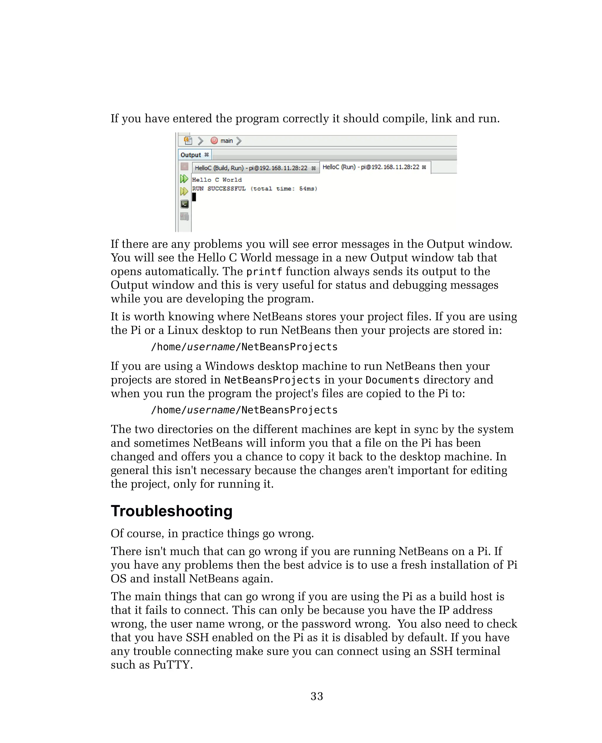 If you have entered the program correctly it should compile, link and run.
If there are any problems you will see error messages in the Output window.
You will see the Hello C World message in a new Output window tab that
opens automatically. The printf function always sends its output to the
Output window and this is very useful for status and debugging messages
while you are developing the program.
It is worth knowing where NetBeans stores your project files. If you are using
the Pi or a Linux desktop to run NetBeans then your projects are stored in:
/home/username/NetBeansProjects
If you are using a Windows desktop machine to run NetBeans then your
projects are stored in NetBeansProjects in your Documents directory and
when you run the program the project's files are copied to the Pi to:
/home/username/NetBeansProjects
The two directories on the different machines are kept in sync by the system
and sometimes NetBeans will inform you that a file on the Pi has been
changed and offers you a chance to copy it back to the desktop machine. In
general this isn't necessary because the changes aren't important for editing
the project, only for running it.
Troubleshooting
Of course, in practice things go wrong.
There isn't much that can go wrong if you are running NetBeans on a Pi. If
you have any problems then the best advice is to use a fresh installation of Pi
OS and install NetBeans again.
The main things that can go wrong if you are using the Pi as a build host is
that it fails to connect. This can only be because you have the IP address
wrong, the user name wrong, or the password wrong. You also need to check
that you have SSH enabled on the Pi as it is disabled by default. If you have
any trouble connecting make sure you can connect using an SSH terminal
such as PuTTY.
33
 