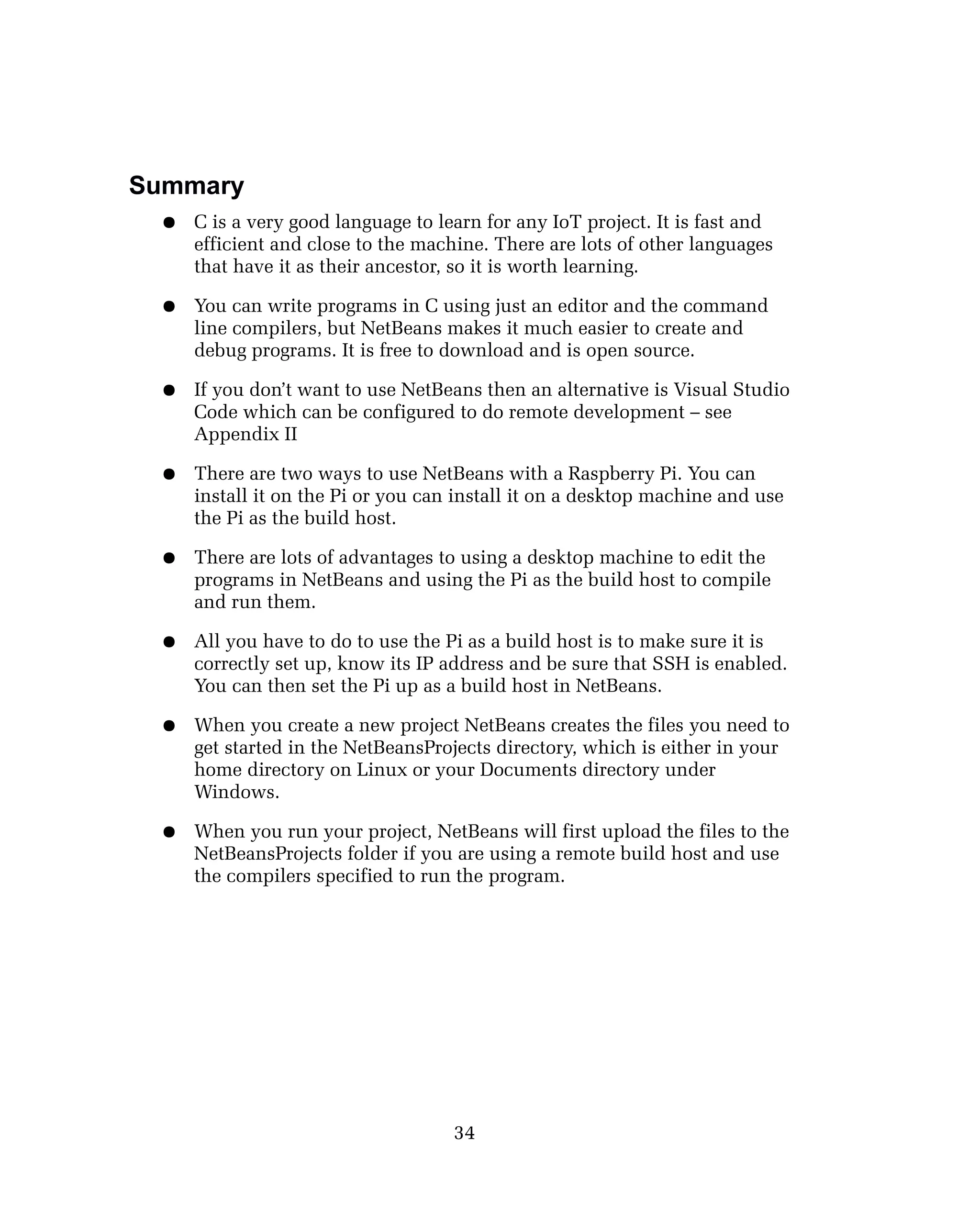 Summary
● C is a very good language to learn for any IoT project. It is fast and
efficient and close to the machine. There are lots of other languages
that have it as their ancestor, so it is worth learning.
● You can write programs in C using just an editor and the command
line compilers, but NetBeans makes it much easier to create and
debug programs. It is free to download and is open source.
● If you don’t want to use NetBeans then an alternative is Visual Studio
Code which can be configured to do remote development – see
Appendix II
● There are two ways to use NetBeans with a Raspberry Pi. You can
install it on the Pi or you can install it on a desktop machine and use
the Pi as the build host.
● There are lots of advantages to using a desktop machine to edit the
programs in NetBeans and using the Pi as the build host to compile
and run them.
● All you have to do to use the Pi as a build host is to make sure it is
correctly set up, know its IP address and be sure that SSH is enabled.
You can then set the Pi up as a build host in NetBeans.
● When you create a new project NetBeans creates the files you need to
get started in the NetBeansProjects directory, which is either in your
home directory on Linux or your Documents directory under
Windows.
● When you run your project, NetBeans will first upload the files to the
NetBeansProjects folder if you are using a remote build host and use
the compilers specified to run the program.
34
 