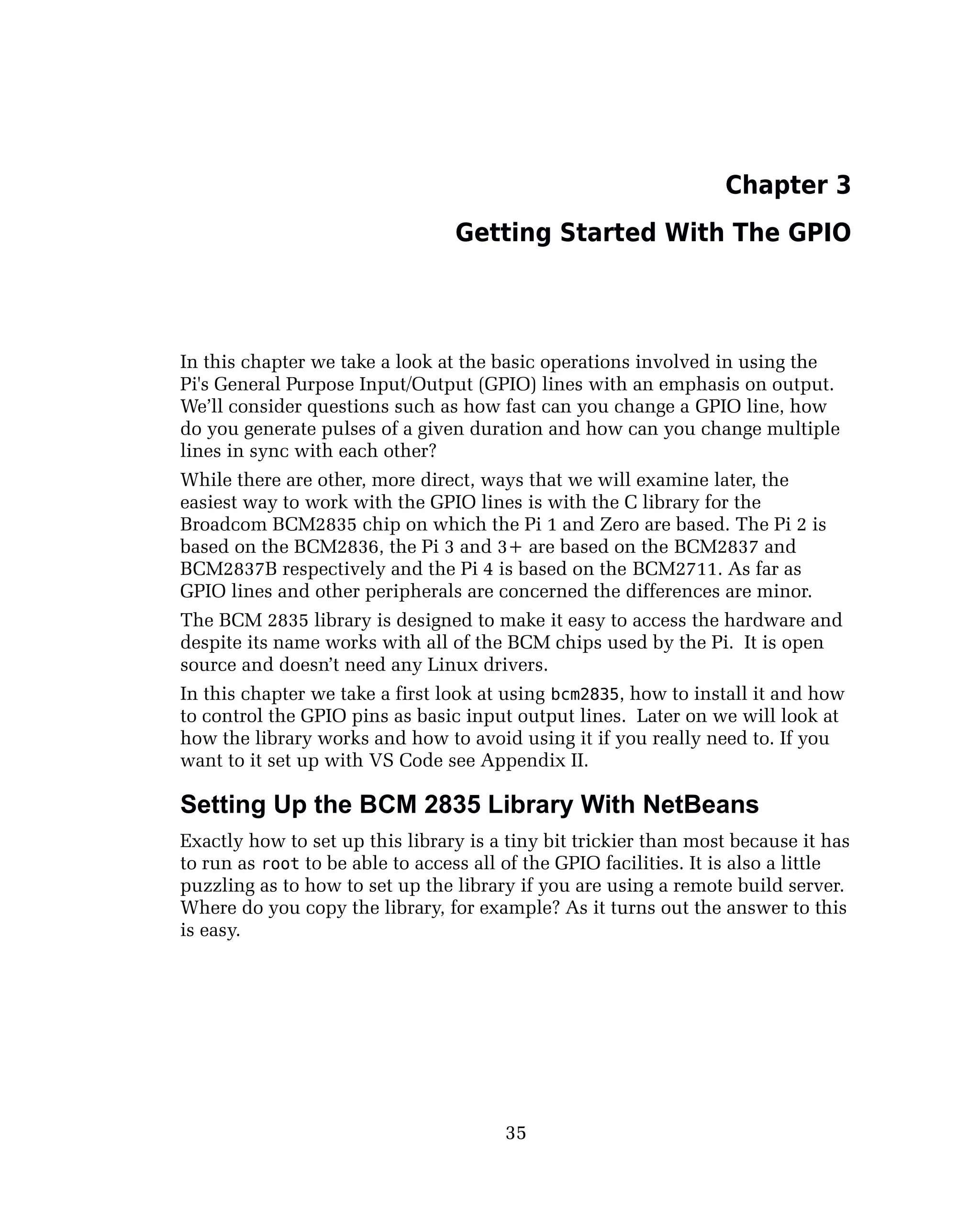 Chapter 3
Getting Started With The GPIO
In this chapter we take a look at the basic operations involved in using the
Pi's General Purpose Input/Output (GPIO) lines with an emphasis on output.
We’ll consider questions such as how fast can you change a GPIO line, how
do you generate pulses of a given duration and how can you change multiple
lines in sync with each other?
While there are other, more direct, ways that we will examine later, the
easiest way to work with the GPIO lines is with the C library for the
Broadcom BCM2835 chip on which the Pi 1 and Zero are based. The Pi 2 is
based on the BCM2836, the Pi 3 and 3+ are based on the BCM2837 and
BCM2837B respectively and the Pi 4 is based on the BCM2711. As far as
GPIO lines and other peripherals are concerned the differences are minor.
The BCM 2835 library is designed to make it easy to access the hardware and
despite its name works with all of the BCM chips used by the Pi. It is open
source and doesn’t need any Linux drivers.
In this chapter we take a first look at using bcm2835, how to install it and how
to control the GPIO pins as basic input output lines. Later on we will look at
how the library works and how to avoid using it if you really need to. If you
want to it set up with VS Code see Appendix II.
Setting Up the BCM 2835 Library With NetBeans
Exactly how to set up this library is a tiny bit trickier than most because it has
to run as root to be able to access all of the GPIO facilities. It is also a little
puzzling as to how to set up the library if you are using a remote build server.
Where do you copy the library, for example? As it turns out the answer to this
is easy.
35
 
