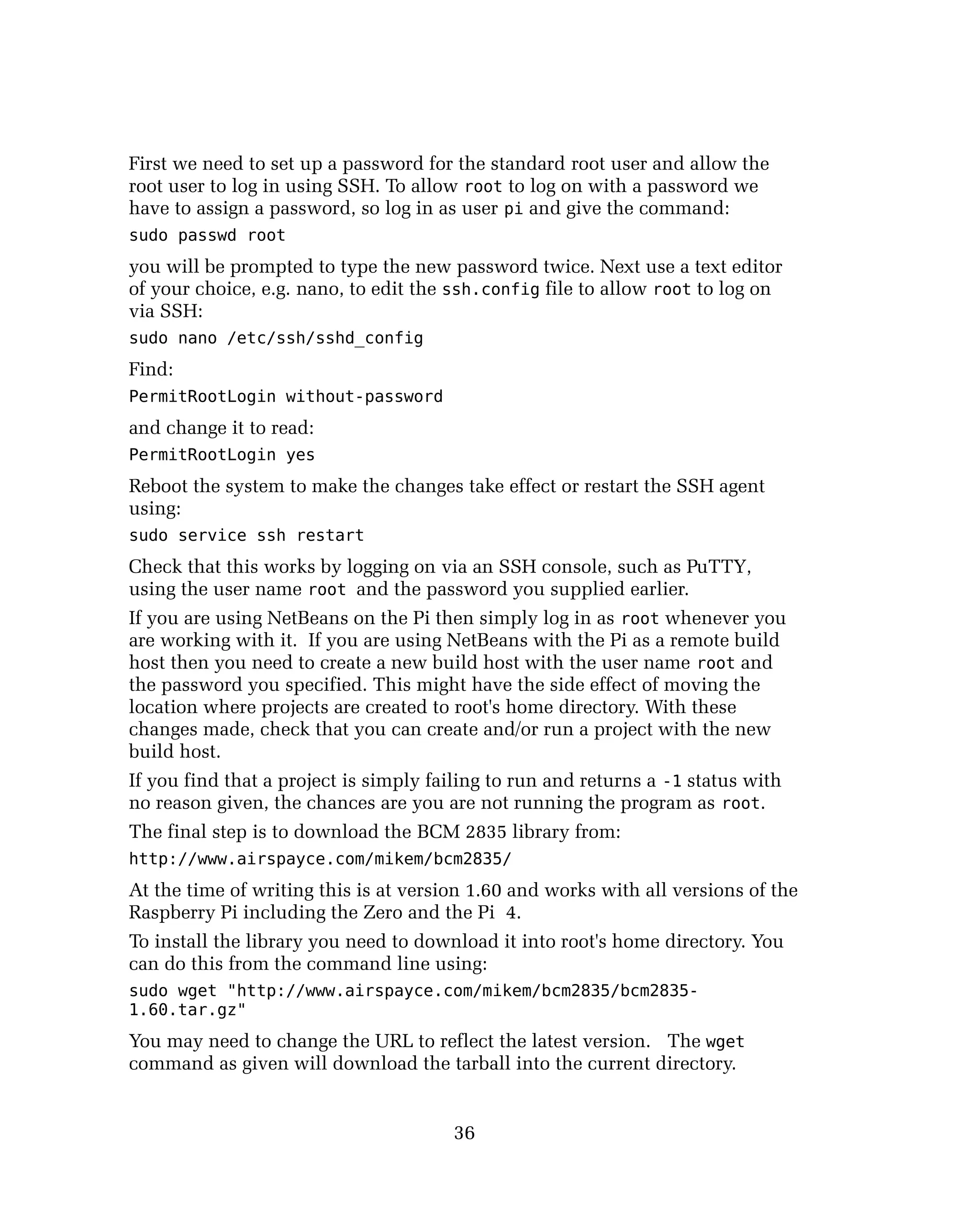 First we need to set up a password for the standard root user and allow the
root user to log in using SSH. To allow root to log on with a password we
have to assign a password, so log in as user pi and give the command:
sudo passwd root
you will be prompted to type the new password twice. Next use a text editor
of your choice, e.g. nano, to edit the ssh.config file to allow root to log on
via SSH:
sudo nano /etc/ssh/sshd_config
Find:
PermitRootLogin without-password
and change it to read:
PermitRootLogin yes
Reboot the system to make the changes take effect or restart the SSH agent
using:
sudo service ssh restart
Check that this works by logging on via an SSH console, such as PuTTY,
using the user name root and the password you supplied earlier.
If you are using NetBeans on the Pi then simply log in as root whenever you
are working with it. If you are using NetBeans with the Pi as a remote build
host then you need to create a new build host with the user name root and
the password you specified. This might have the side effect of moving the
location where projects are created to root's home directory. With these
changes made, check that you can create and/or run a project with the new
build host.
If you find that a project is simply failing to run and returns a -1 status with
no reason given, the chances are you are not running the program as root.
The final step is to download the BCM 2835 library from:
http://www.airspayce.com/mikem/bcm2835/
At the time of writing this is at version 1.60 and works with all versions of the
Raspberry Pi including the Zero and the Pi 4.
To install the library you need to download it into root's home directory. You
can do this from the command line using:
sudo wget "http://www.airspayce.com/mikem/bcm2835/bcm2835-
1.60.tar.gz"
You may need to change the URL to reflect the latest version. The wget
command as given will download the tarball into the current directory.
36
 