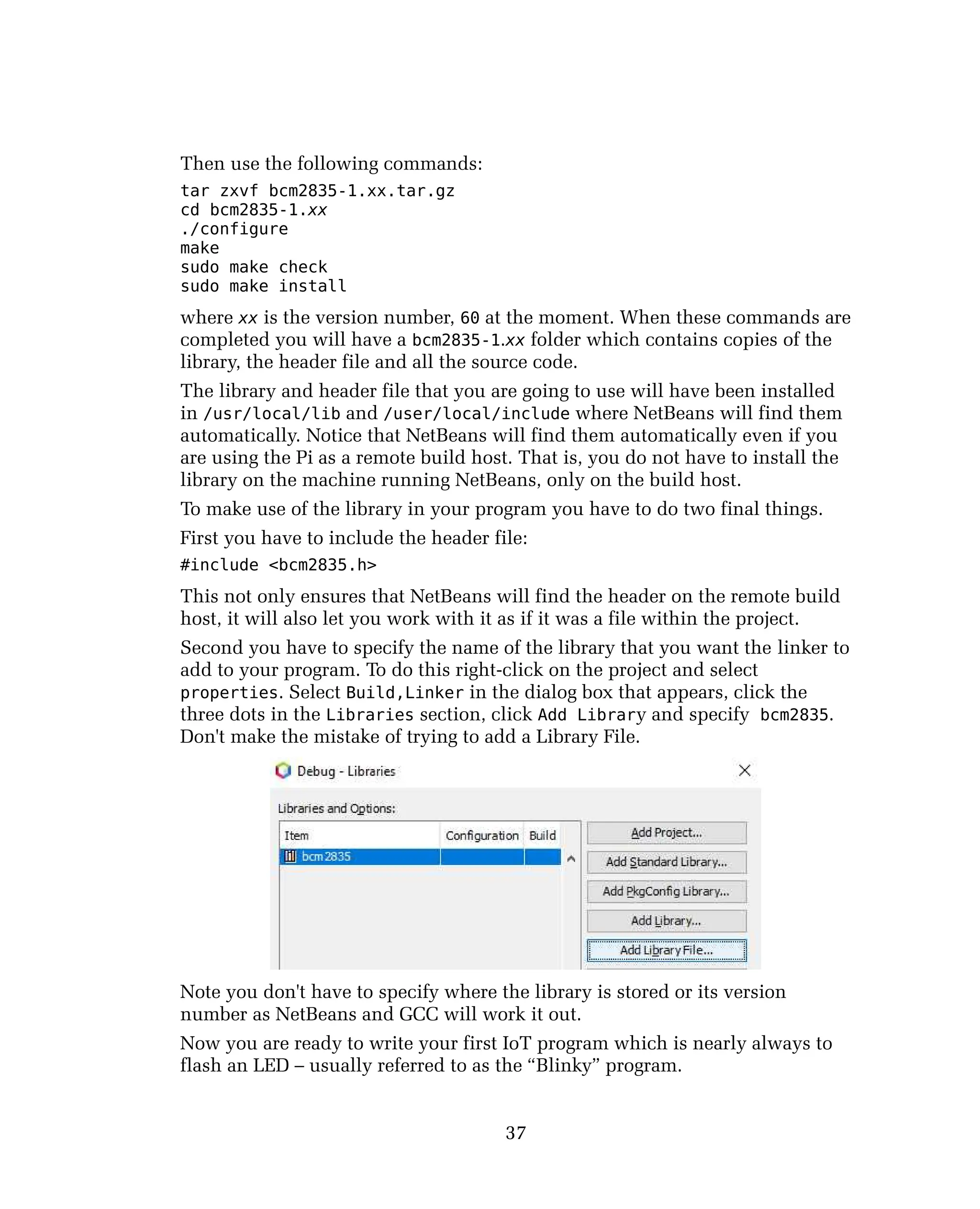 Then use the following commands:
tar zxvf bcm2835-1.xx.tar.gz
cd bcm2835-1.xx
./configure
make
sudo make check
sudo make install
where xx is the version number, 60 at the moment. When these commands are
completed you will have a bcm2835-1.xx folder which contains copies of the
library, the header file and all the source code.
The library and header file that you are going to use will have been installed
in /usr/local/lib and /user/local/include where NetBeans will find them
automatically. Notice that NetBeans will find them automatically even if you
are using the Pi as a remote build host. That is, you do not have to install the
library on the machine running NetBeans, only on the build host.
To make use of the library in your program you have to do two final things.
First you have to include the header file:
#include <bcm2835.h>
This not only ensures that NetBeans will find the header on the remote build
host, it will also let you work with it as if it was a file within the project.
Second you have to specify the name of the library that you want the linker to
add to your program. To do this right-click on the project and select
properties. Select Build,Linker in the dialog box that appears, click the
three dots in the Libraries section, click Add Library and specify bcm2835.
Don't make the mistake of trying to add a Library File.
Note you don't have to specify where the library is stored or its version
number as NetBeans and GCC will work it out.
Now you are ready to write your first IoT program which is nearly always to
flash an LED – usually referred to as the “Blinky” program.
37
 