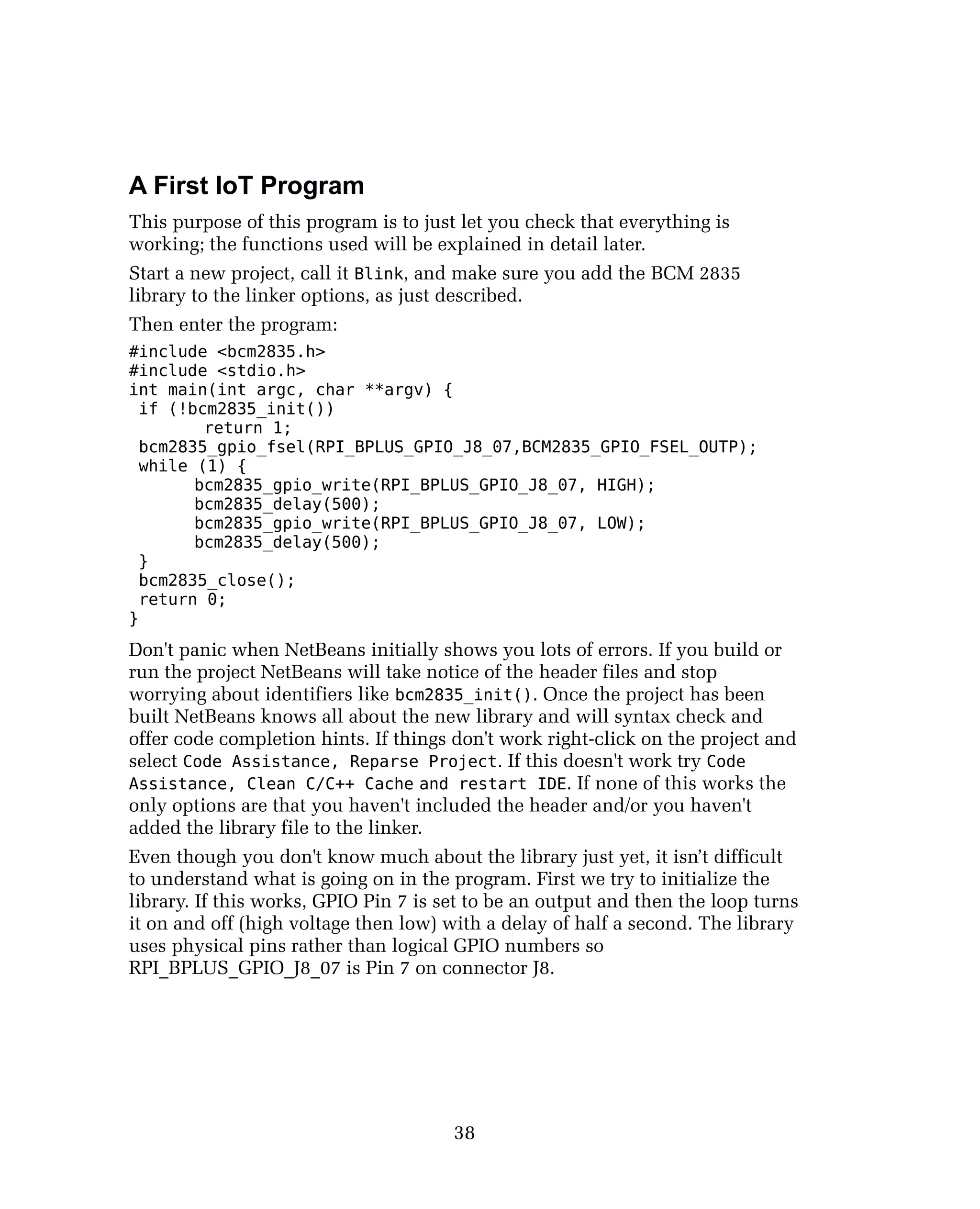 A First IoT Program
This purpose of this program is to just let you check that everything is
working; the functions used will be explained in detail later.
Start a new project, call it Blink, and make sure you add the BCM 2835
library to the linker options, as just described.
Then enter the program:
#include <bcm2835.h>
#include <stdio.h>
int main(int argc, char **argv) {
if (!bcm2835_init())
return 1;
bcm2835_gpio_fsel(RPI_BPLUS_GPIO_J8_07,BCM2835_GPIO_FSEL_OUTP);
while (1) {
bcm2835_gpio_write(RPI_BPLUS_GPIO_J8_07, HIGH);
bcm2835_delay(500);
bcm2835_gpio_write(RPI_BPLUS_GPIO_J8_07, LOW);
bcm2835_delay(500);
}
bcm2835_close();
return 0;
}
Don't panic when NetBeans initially shows you lots of errors. If you build or
run the project NetBeans will take notice of the header files and stop
worrying about identifiers like bcm2835_init(). Once the project has been
built NetBeans knows all about the new library and will syntax check and
offer code completion hints. If things don't work right-click on the project and
select Code Assistance, Reparse Project. If this doesn't work try Code
Assistance, Clean C/C++ Cache and restart IDE. If none of this works the
only options are that you haven't included the header and/or you haven't
added the library file to the linker.
Even though you don't know much about the library just yet, it isn’t difficult
to understand what is going on in the program. First we try to initialize the
library. If this works, GPIO Pin 7 is set to be an output and then the loop turns
it on and off (high voltage then low) with a delay of half a second. The library
uses physical pins rather than logical GPIO numbers so
RPI_BPLUS_GPIO_J8_07 is Pin 7 on connector J8.
38
 