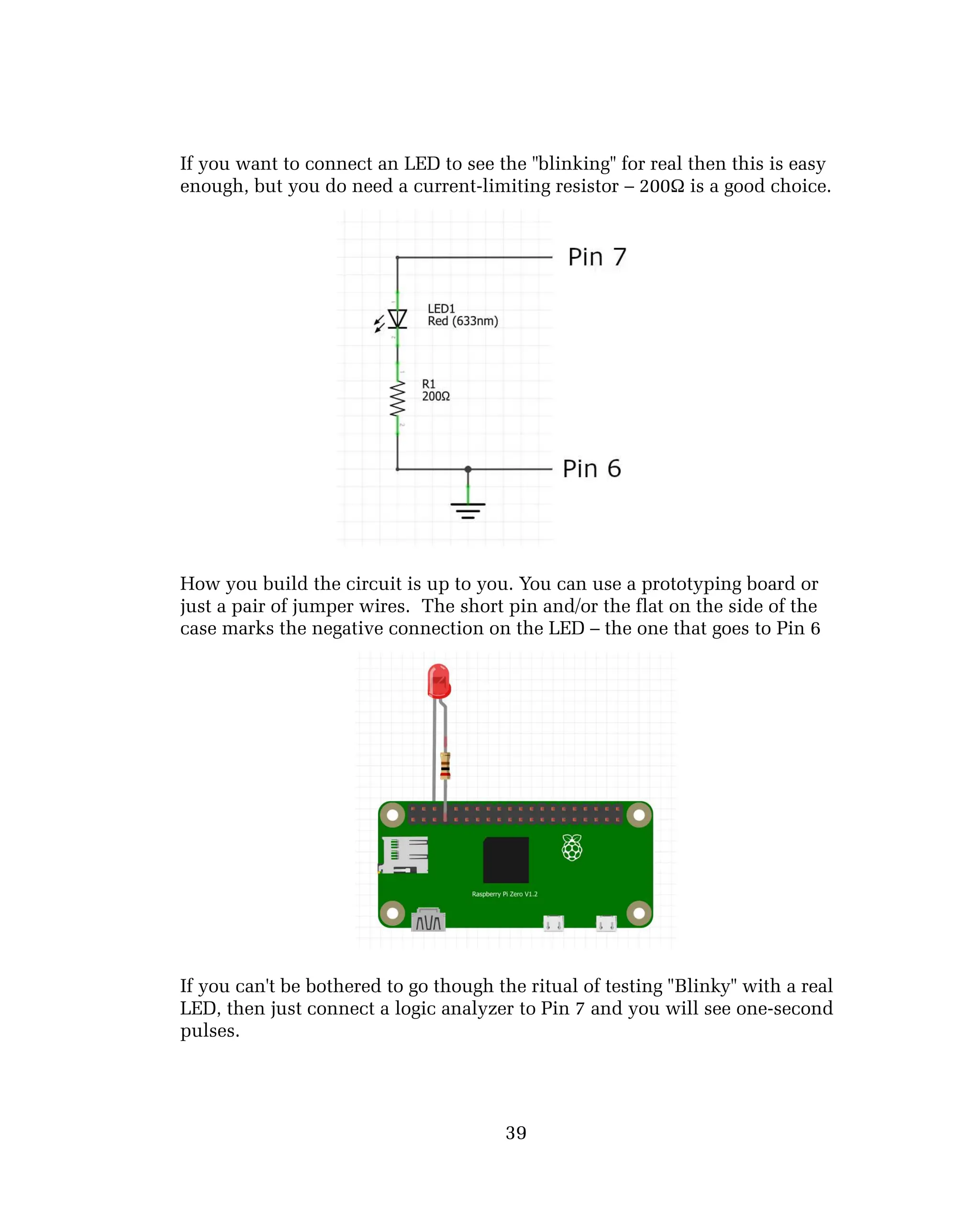 If you want to connect an LED to see the "blinking" for real then this is easy
enough, but you do need a current-limiting resistor – 200Ω is a good choice.
How you build the circuit is up to you. You can use a prototyping board or
just a pair of jumper wires. The short pin and/or the flat on the side of the
case marks the negative connection on the LED – the one that goes to Pin 6
If you can't be bothered to go though the ritual of testing "Blinky" with a real
LED, then just connect a logic analyzer to Pin 7 and you will see one-second
pulses.
39
 