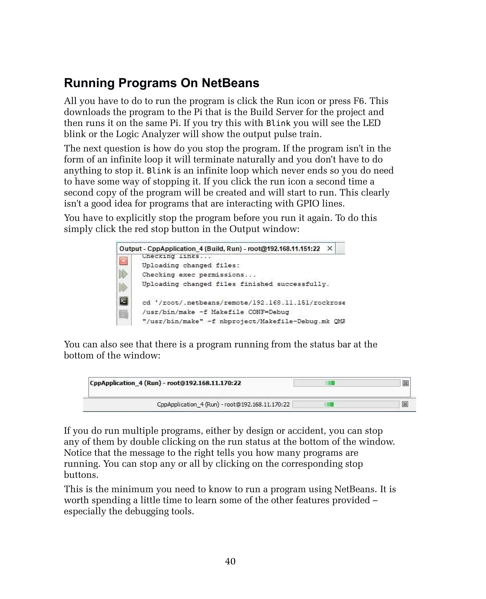 Running Programs On NetBeans
All you have to do to run the program is click the Run icon or press F6. This
downloads the program to the Pi that is the Build Server for the project and
then runs it on the same Pi. If you try this with Blink you will see the LED
blink or the Logic Analyzer will show the output pulse train.
The next question is how do you stop the program. If the program isn't in the
form of an infinite loop it will terminate naturally and you don’t have to do
anything to stop it. Blink is an infinite loop which never ends so you do need
to have some way of stopping it. If you click the run icon a second time a
second copy of the program will be created and will start to run. This clearly
isn't a good idea for programs that are interacting with GPIO lines.
You have to explicitly stop the program before you run it again. To do this
simply click the red stop button in the Output window:
You can also see that there is a program running from the status bar at the
bottom of the window:
If you do run multiple programs, either by design or accident, you can stop
any of them by double clicking on the run status at the bottom of the window.
Notice that the message to the right tells you how many programs are
running. You can stop any or all by clicking on the corresponding stop
buttons.
This is the minimum you need to know to run a program using NetBeans. It is
worth spending a little time to learn some of the other features provided –
especially the debugging tools.
40
 