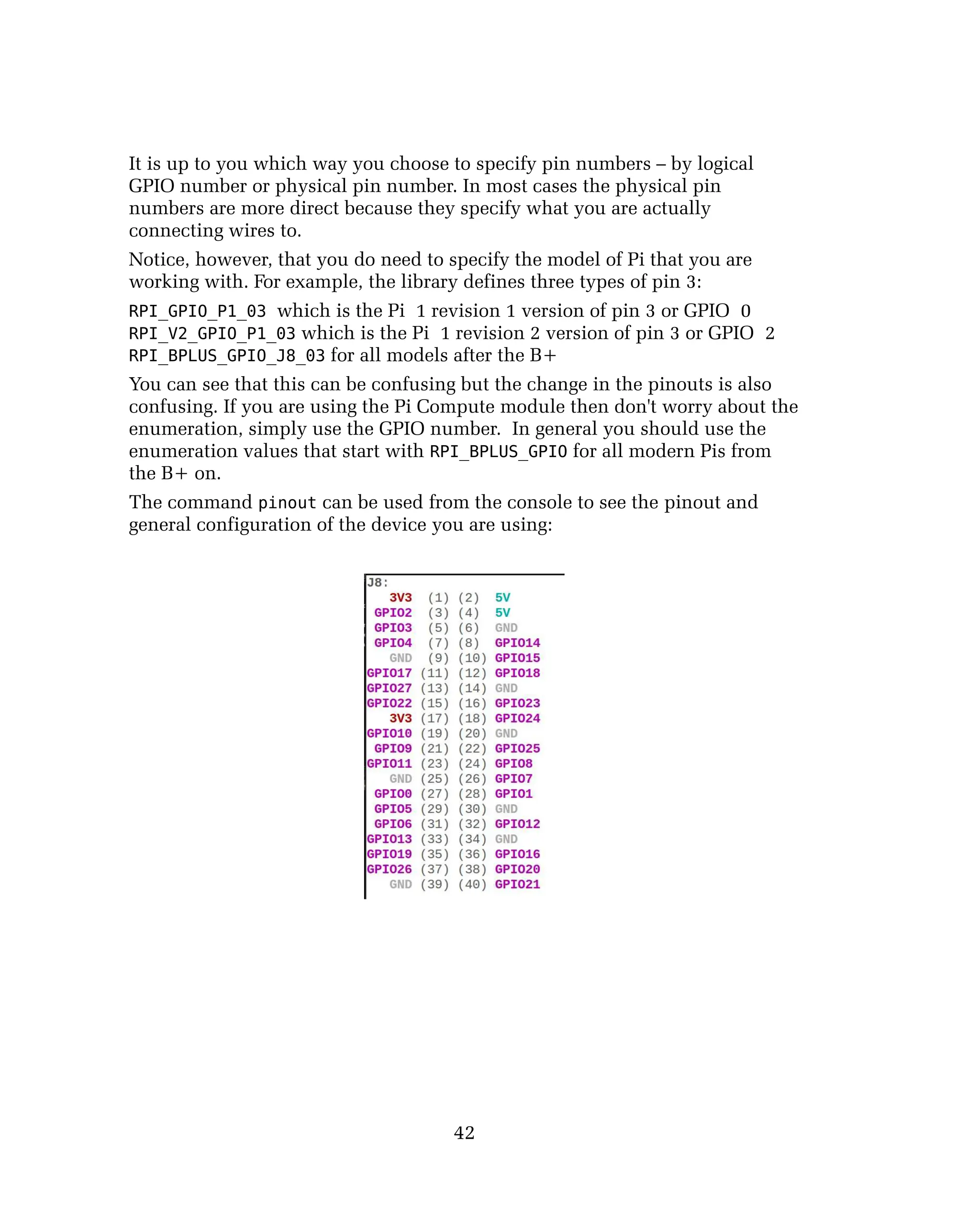 It is up to you which way you choose to specify pin numbers – by logical
GPIO number or physical pin number. In most cases the physical pin
numbers are more direct because they specify what you are actually
connecting wires to.
Notice, however, that you do need to specify the model of Pi that you are
working with. For example, the library defines three types of pin 3:
RPI_GPIO_P1_03 which is the Pi 1 revision 1 version of pin 3 or GPIO 0
RPI_V2_GPIO_P1_03 which is the Pi 1 revision 2 version of pin 3 or GPIO 2
RPI_BPLUS_GPIO_J8_03 for all models after the B+
You can see that this can be confusing but the change in the pinouts is also
confusing. If you are using the Pi Compute module then don't worry about the
enumeration, simply use the GPIO number. In general you should use the
enumeration values that start with RPI_BPLUS_GPIO for all modern Pis from
the B+ on.
The command pinout can be used from the console to see the pinout and
general configuration of the device you are using:
42
 