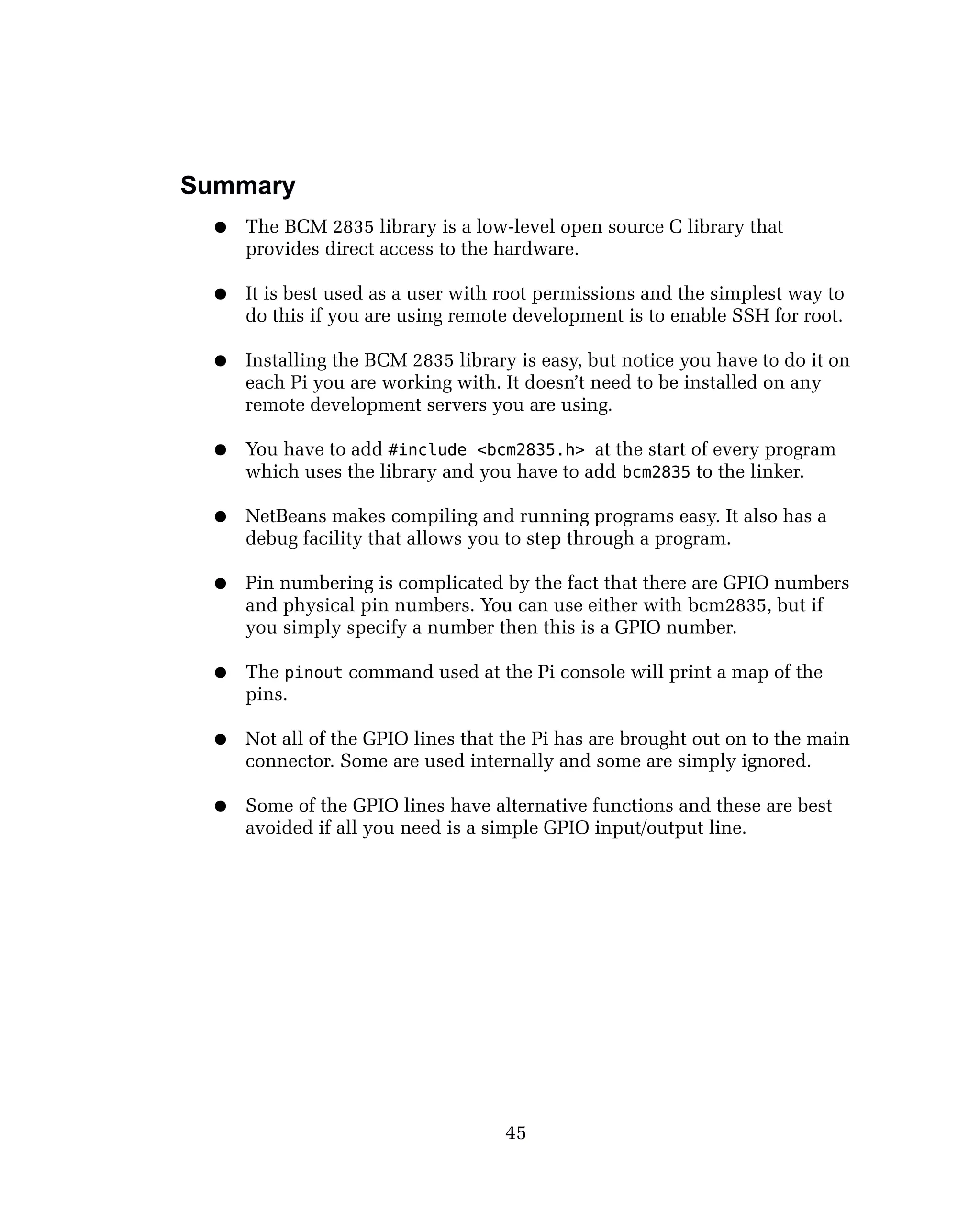 Summary
● The BCM 2835 library is a low-level open source C library that
provides direct access to the hardware.
● It is best used as a user with root permissions and the simplest way to
do this if you are using remote development is to enable SSH for root.
● Installing the BCM 2835 library is easy, but notice you have to do it on
each Pi you are working with. It doesn’t need to be installed on any
remote development servers you are using.
● You have to add #include <bcm2835.h> at the start of every program
which uses the library and you have to add bcm2835 to the linker.
● NetBeans makes compiling and running programs easy. It also has a
debug facility that allows you to step through a program.
● Pin numbering is complicated by the fact that there are GPIO numbers
and physical pin numbers. You can use either with bcm2835, but if
you simply specify a number then this is a GPIO number.
● The pinout command used at the Pi console will print a map of the
pins.
● Not all of the GPIO lines that the Pi has are brought out on to the main
connector. Some are used internally and some are simply ignored.
● Some of the GPIO lines have alternative functions and these are best
avoided if all you need is a simple GPIO input/output line.
45
 