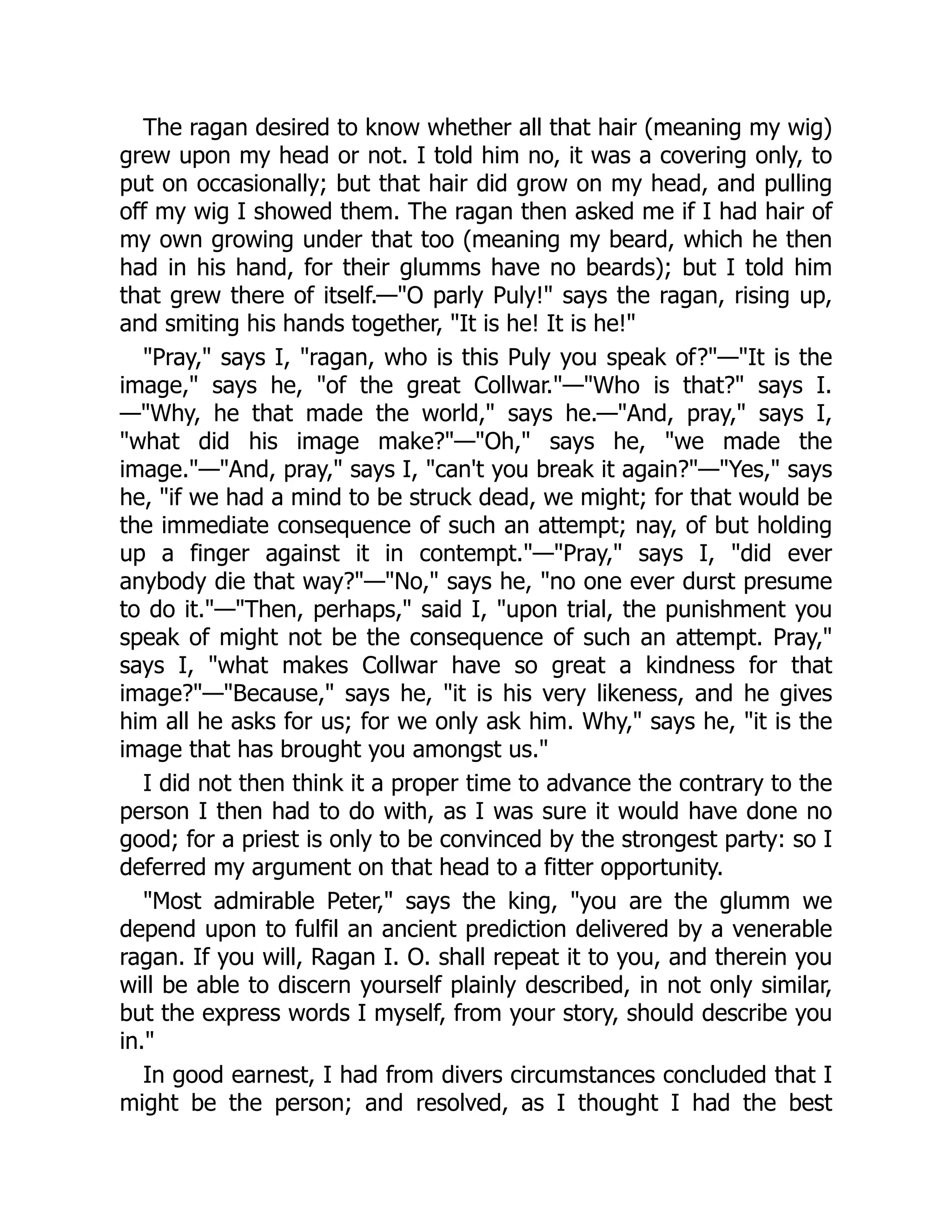 The ragan desired to know whether all that hair (meaning my wig)
grew upon my head or not. I told him no, it was a covering only, to
put on occasionally; but that hair did grow on my head, and pulling
off my wig I showed them. The ragan then asked me if I had hair of
my own growing under that too (meaning my beard, which he then
had in his hand, for their glumms have no beards); but I told him
that grew there of itself.—"O parly Puly!" says the ragan, rising up,
and smiting his hands together, "It is he! It is he!"
"Pray," says I, "ragan, who is this Puly you speak of?"—"It is the
image," says he, "of the great Collwar."—"Who is that?" says I.
—"Why, he that made the world," says he.—"And, pray," says I,
"what did his image make?"—"Oh," says he, "we made the
image."—"And, pray," says I, "can't you break it again?"—"Yes," says
he, "if we had a mind to be struck dead, we might; for that would be
the immediate consequence of such an attempt; nay, of but holding
up a finger against it in contempt."—"Pray," says I, "did ever
anybody die that way?"—"No," says he, "no one ever durst presume
to do it."—"Then, perhaps," said I, "upon trial, the punishment you
speak of might not be the consequence of such an attempt. Pray,"
says I, "what makes Collwar have so great a kindness for that
image?"—"Because," says he, "it is his very likeness, and he gives
him all he asks for us; for we only ask him. Why," says he, "it is the
image that has brought you amongst us."
I did not then think it a proper time to advance the contrary to the
person I then had to do with, as I was sure it would have done no
good; for a priest is only to be convinced by the strongest party: so I
deferred my argument on that head to a fitter opportunity.
"Most admirable Peter," says the king, "you are the glumm we
depend upon to fulfil an ancient prediction delivered by a venerable
ragan. If you will, Ragan I. O. shall repeat it to you, and therein you
will be able to discern yourself plainly described, in not only similar,
but the express words I myself, from your story, should describe you
in."
In good earnest, I had from divers circumstances concluded that I
might be the person; and resolved, as I thought I had the best
 