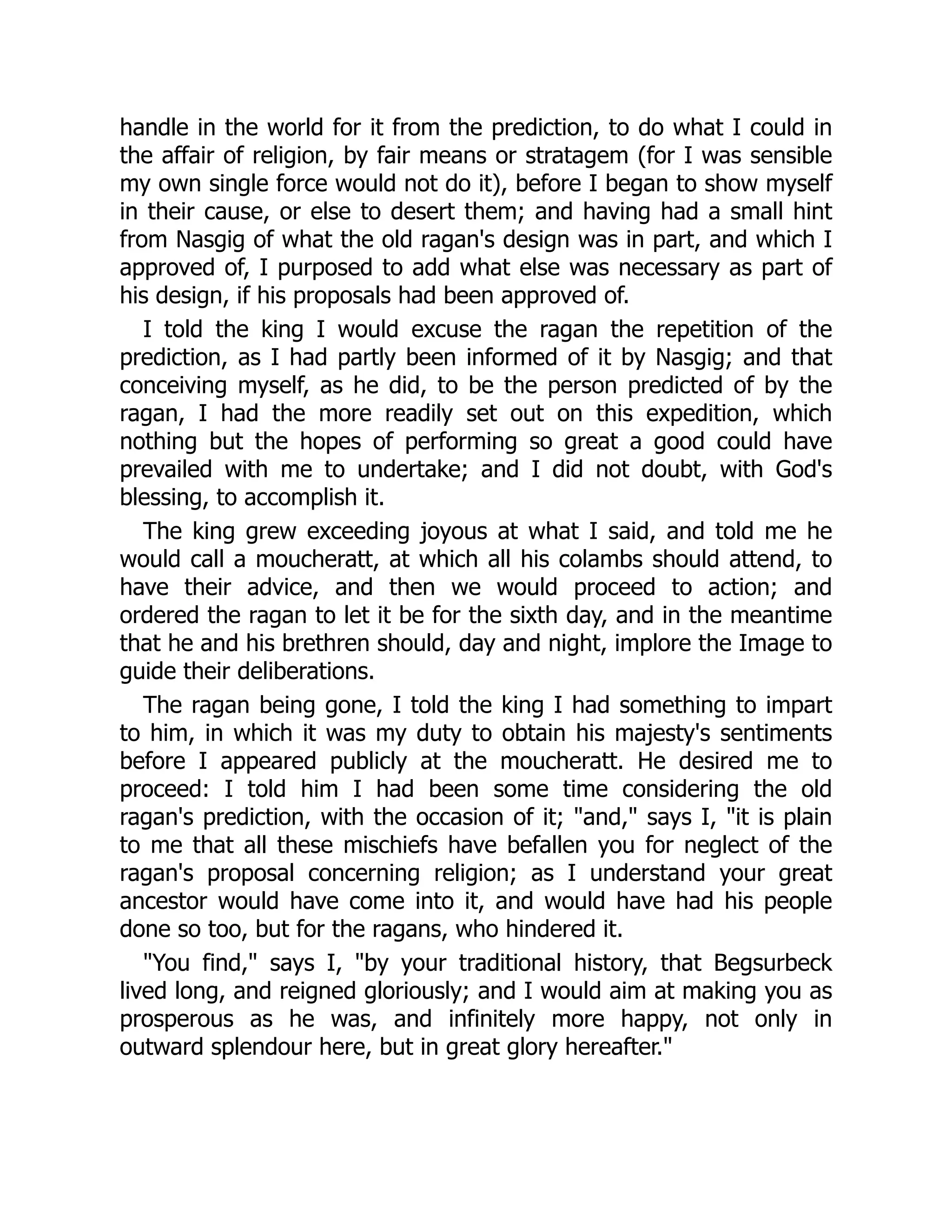 handle in the world for it from the prediction, to do what I could in
the affair of religion, by fair means or stratagem (for I was sensible
my own single force would not do it), before I began to show myself
in their cause, or else to desert them; and having had a small hint
from Nasgig of what the old ragan's design was in part, and which I
approved of, I purposed to add what else was necessary as part of
his design, if his proposals had been approved of.
I told the king I would excuse the ragan the repetition of the
prediction, as I had partly been informed of it by Nasgig; and that
conceiving myself, as he did, to be the person predicted of by the
ragan, I had the more readily set out on this expedition, which
nothing but the hopes of performing so great a good could have
prevailed with me to undertake; and I did not doubt, with God's
blessing, to accomplish it.
The king grew exceeding joyous at what I said, and told me he
would call a moucheratt, at which all his colambs should attend, to
have their advice, and then we would proceed to action; and
ordered the ragan to let it be for the sixth day, and in the meantime
that he and his brethren should, day and night, implore the Image to
guide their deliberations.
The ragan being gone, I told the king I had something to impart
to him, in which it was my duty to obtain his majesty's sentiments
before I appeared publicly at the moucheratt. He desired me to
proceed: I told him I had been some time considering the old
ragan's prediction, with the occasion of it; "and," says I, "it is plain
to me that all these mischiefs have befallen you for neglect of the
ragan's proposal concerning religion; as I understand your great
ancestor would have come into it, and would have had his people
done so too, but for the ragans, who hindered it.
"You find," says I, "by your traditional history, that Begsurbeck
lived long, and reigned gloriously; and I would aim at making you as
prosperous as he was, and infinitely more happy, not only in
outward splendour here, but in great glory hereafter."
 