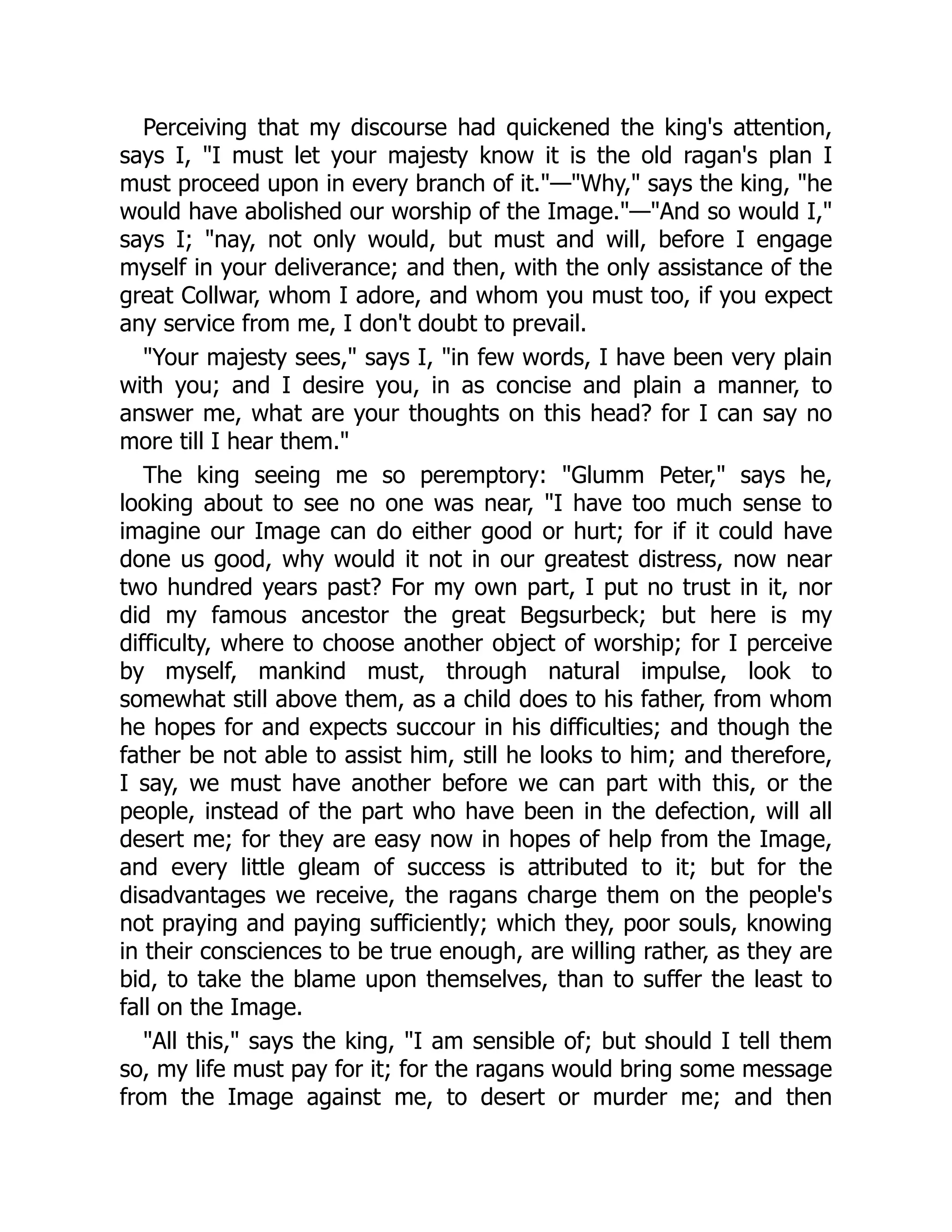 Perceiving that my discourse had quickened the king's attention,
says I, "I must let your majesty know it is the old ragan's plan I
must proceed upon in every branch of it."—"Why," says the king, "he
would have abolished our worship of the Image."—"And so would I,"
says I; "nay, not only would, but must and will, before I engage
myself in your deliverance; and then, with the only assistance of the
great Collwar, whom I adore, and whom you must too, if you expect
any service from me, I don't doubt to prevail.
"Your majesty sees," says I, "in few words, I have been very plain
with you; and I desire you, in as concise and plain a manner, to
answer me, what are your thoughts on this head? for I can say no
more till I hear them."
The king seeing me so peremptory: "Glumm Peter," says he,
looking about to see no one was near, "I have too much sense to
imagine our Image can do either good or hurt; for if it could have
done us good, why would it not in our greatest distress, now near
two hundred years past? For my own part, I put no trust in it, nor
did my famous ancestor the great Begsurbeck; but here is my
difficulty, where to choose another object of worship; for I perceive
by myself, mankind must, through natural impulse, look to
somewhat still above them, as a child does to his father, from whom
he hopes for and expects succour in his difficulties; and though the
father be not able to assist him, still he looks to him; and therefore,
I say, we must have another before we can part with this, or the
people, instead of the part who have been in the defection, will all
desert me; for they are easy now in hopes of help from the Image,
and every little gleam of success is attributed to it; but for the
disadvantages we receive, the ragans charge them on the people's
not praying and paying sufficiently; which they, poor souls, knowing
in their consciences to be true enough, are willing rather, as they are
bid, to take the blame upon themselves, than to suffer the least to
fall on the Image.
"All this," says the king, "I am sensible of; but should I tell them
so, my life must pay for it; for the ragans would bring some message
from the Image against me, to desert or murder me; and then
 
