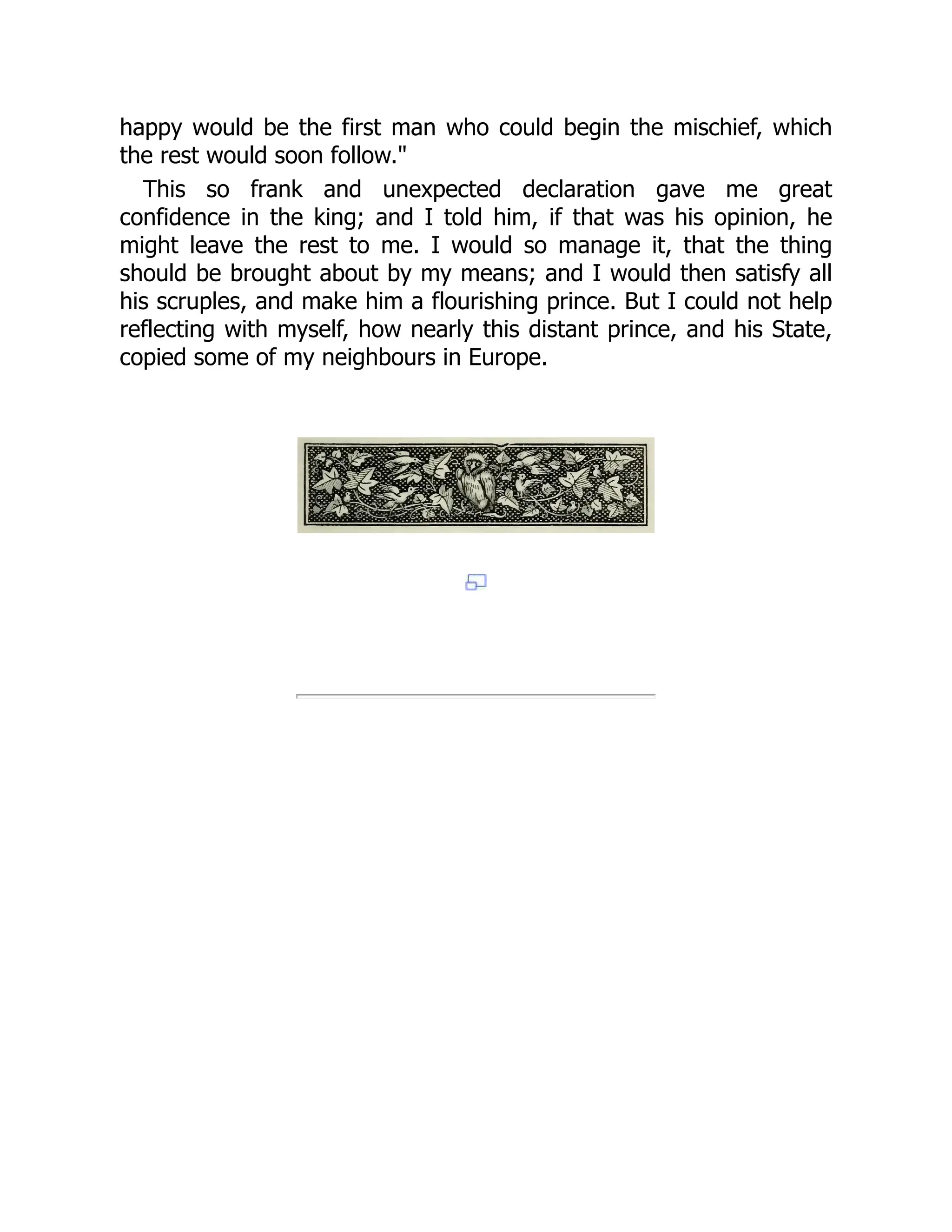 happy would be the first man who could begin the mischief, which
the rest would soon follow."
This so frank and unexpected declaration gave me great
confidence in the king; and I told him, if that was his opinion, he
might leave the rest to me. I would so manage it, that the thing
should be brought about by my means; and I would then satisfy all
his scruples, and make him a flourishing prince. But I could not help
reflecting with myself, how nearly this distant prince, and his State,
copied some of my neighbours in Europe.
 