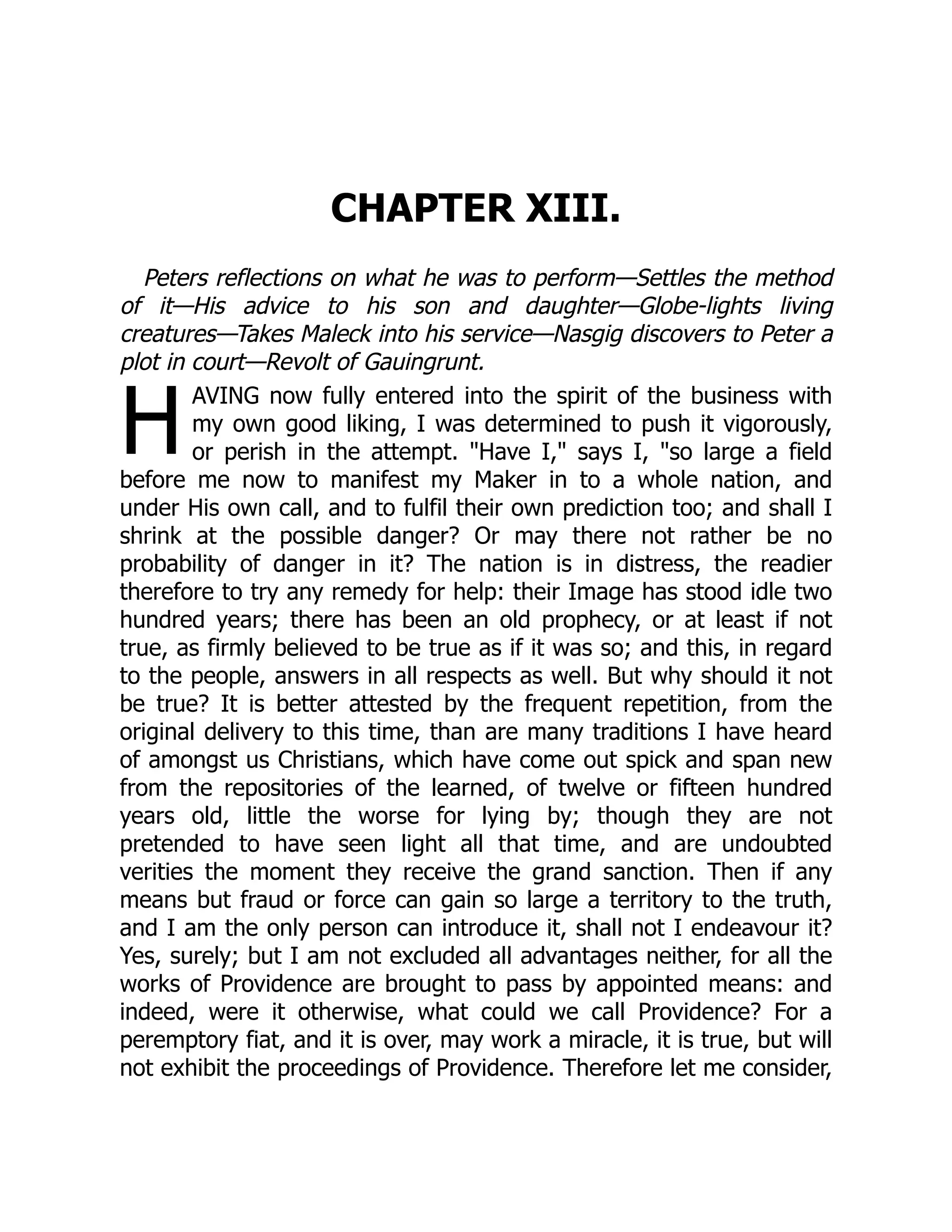 H
CHAPTER XIII.
Peters reflections on what he was to perform—Settles the method
of it—His advice to his son and daughter—Globe-lights living
creatures—Takes Maleck into his service—Nasgig discovers to Peter a
plot in court—Revolt of Gauingrunt.
AVING now fully entered into the spirit of the business with
my own good liking, I was determined to push it vigorously,
or perish in the attempt. "Have I," says I, "so large a field
before me now to manifest my Maker in to a whole nation, and
under His own call, and to fulfil their own prediction too; and shall I
shrink at the possible danger? Or may there not rather be no
probability of danger in it? The nation is in distress, the readier
therefore to try any remedy for help: their Image has stood idle two
hundred years; there has been an old prophecy, or at least if not
true, as firmly believed to be true as if it was so; and this, in regard
to the people, answers in all respects as well. But why should it not
be true? It is better attested by the frequent repetition, from the
original delivery to this time, than are many traditions I have heard
of amongst us Christians, which have come out spick and span new
from the repositories of the learned, of twelve or fifteen hundred
years old, little the worse for lying by; though they are not
pretended to have seen light all that time, and are undoubted
verities the moment they receive the grand sanction. Then if any
means but fraud or force can gain so large a territory to the truth,
and I am the only person can introduce it, shall not I endeavour it?
Yes, surely; but I am not excluded all advantages neither, for all the
works of Providence are brought to pass by appointed means: and
indeed, were it otherwise, what could we call Providence? For a
peremptory fiat, and it is over, may work a miracle, it is true, but will
not exhibit the proceedings of Providence. Therefore let me consider,
 