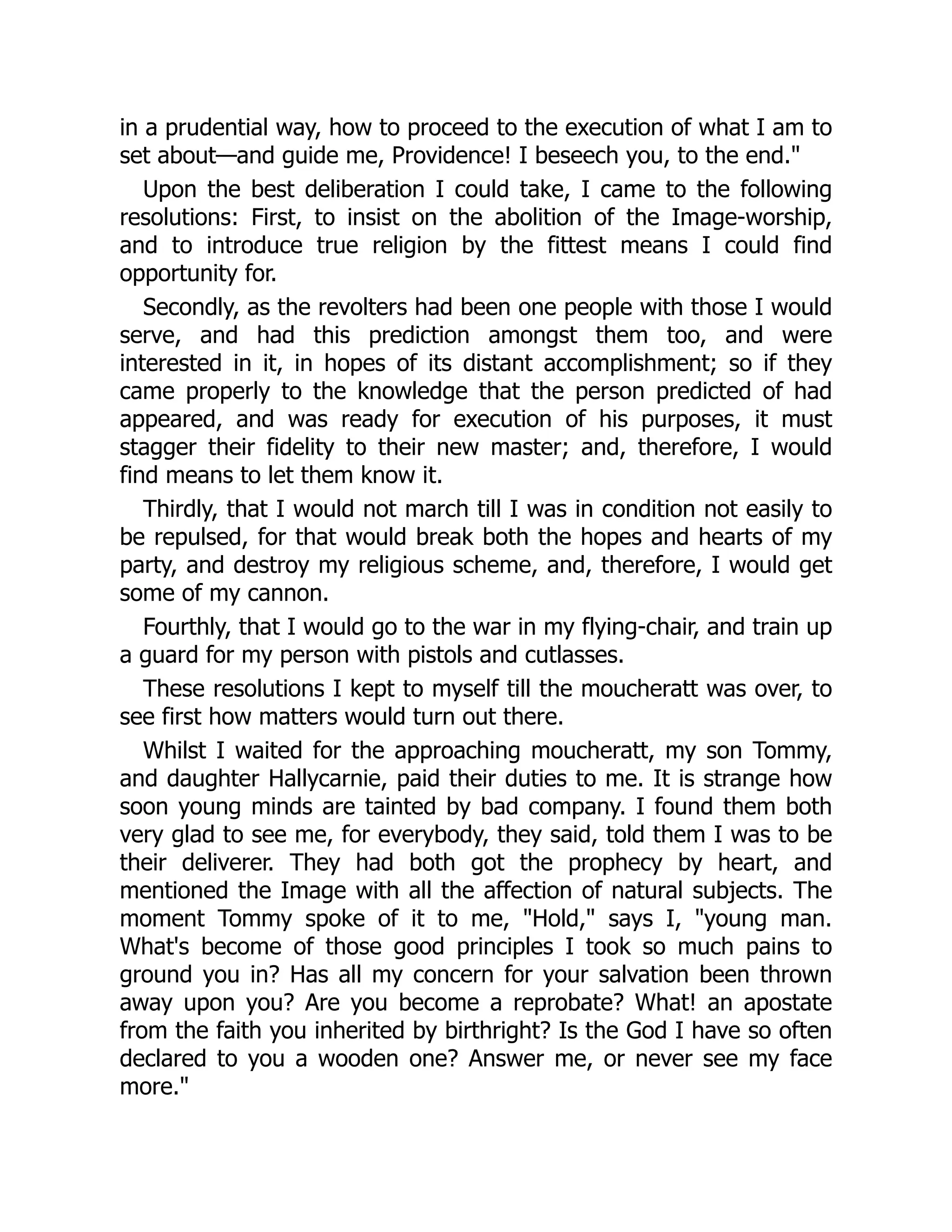 in a prudential way, how to proceed to the execution of what I am to
set about—and guide me, Providence! I beseech you, to the end."
Upon the best deliberation I could take, I came to the following
resolutions: First, to insist on the abolition of the Image-worship,
and to introduce true religion by the fittest means I could find
opportunity for.
Secondly, as the revolters had been one people with those I would
serve, and had this prediction amongst them too, and were
interested in it, in hopes of its distant accomplishment; so if they
came properly to the knowledge that the person predicted of had
appeared, and was ready for execution of his purposes, it must
stagger their fidelity to their new master; and, therefore, I would
find means to let them know it.
Thirdly, that I would not march till I was in condition not easily to
be repulsed, for that would break both the hopes and hearts of my
party, and destroy my religious scheme, and, therefore, I would get
some of my cannon.
Fourthly, that I would go to the war in my flying-chair, and train up
a guard for my person with pistols and cutlasses.
These resolutions I kept to myself till the moucheratt was over, to
see first how matters would turn out there.
Whilst I waited for the approaching moucheratt, my son Tommy,
and daughter Hallycarnie, paid their duties to me. It is strange how
soon young minds are tainted by bad company. I found them both
very glad to see me, for everybody, they said, told them I was to be
their deliverer. They had both got the prophecy by heart, and
mentioned the Image with all the affection of natural subjects. The
moment Tommy spoke of it to me, "Hold," says I, "young man.
What's become of those good principles I took so much pains to
ground you in? Has all my concern for your salvation been thrown
away upon you? Are you become a reprobate? What! an apostate
from the faith you inherited by birthright? Is the God I have so often
declared to you a wooden one? Answer me, or never see my face
more."
 