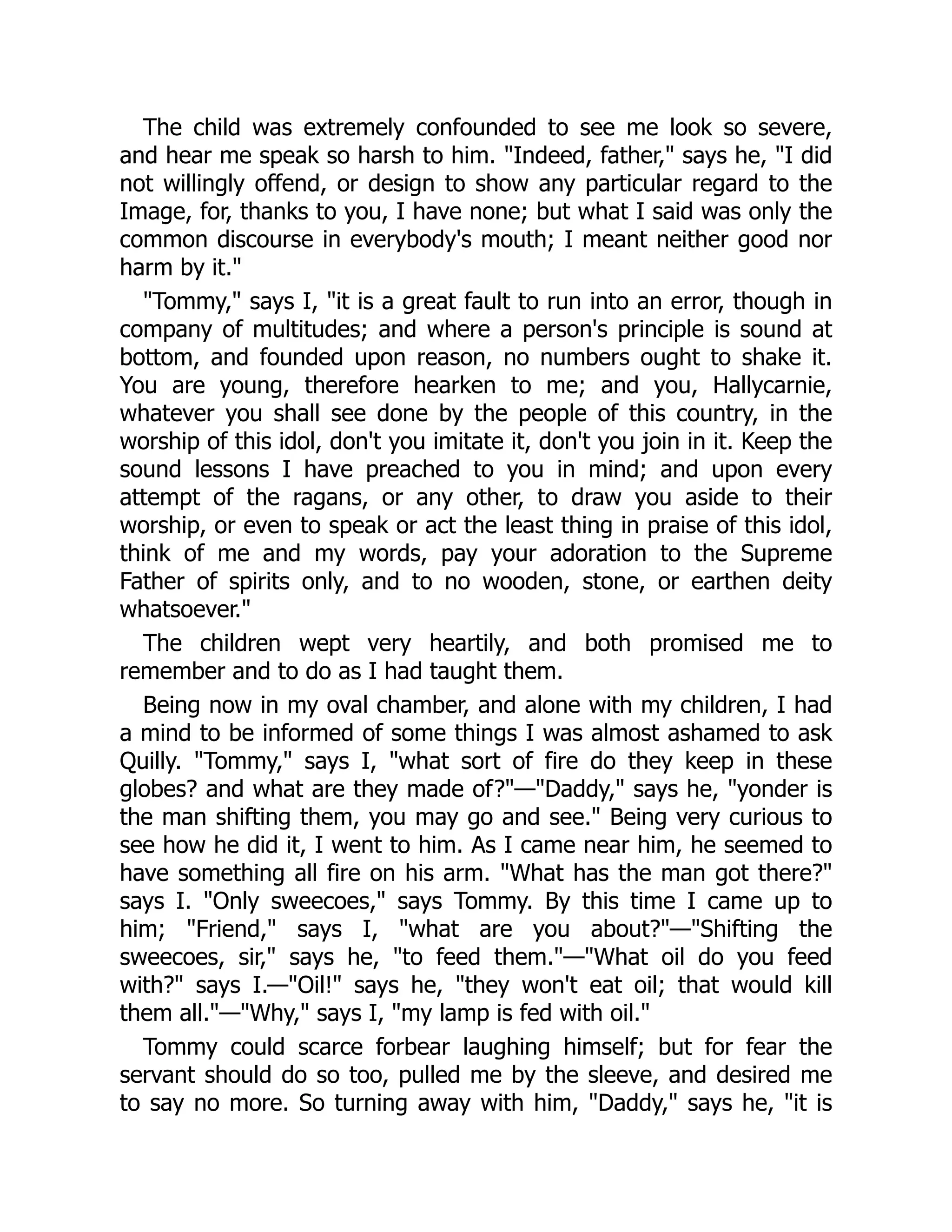 The child was extremely confounded to see me look so severe,
and hear me speak so harsh to him. "Indeed, father," says he, "I did
not willingly offend, or design to show any particular regard to the
Image, for, thanks to you, I have none; but what I said was only the
common discourse in everybody's mouth; I meant neither good nor
harm by it."
"Tommy," says I, "it is a great fault to run into an error, though in
company of multitudes; and where a person's principle is sound at
bottom, and founded upon reason, no numbers ought to shake it.
You are young, therefore hearken to me; and you, Hallycarnie,
whatever you shall see done by the people of this country, in the
worship of this idol, don't you imitate it, don't you join in it. Keep the
sound lessons I have preached to you in mind; and upon every
attempt of the ragans, or any other, to draw you aside to their
worship, or even to speak or act the least thing in praise of this idol,
think of me and my words, pay your adoration to the Supreme
Father of spirits only, and to no wooden, stone, or earthen deity
whatsoever."
The children wept very heartily, and both promised me to
remember and to do as I had taught them.
Being now in my oval chamber, and alone with my children, I had
a mind to be informed of some things I was almost ashamed to ask
Quilly. "Tommy," says I, "what sort of fire do they keep in these
globes? and what are they made of?"—"Daddy," says he, "yonder is
the man shifting them, you may go and see." Being very curious to
see how he did it, I went to him. As I came near him, he seemed to
have something all fire on his arm. "What has the man got there?"
says I. "Only sweecoes," says Tommy. By this time I came up to
him; "Friend," says I, "what are you about?"—"Shifting the
sweecoes, sir," says he, "to feed them."—"What oil do you feed
with?" says I.—"Oil!" says he, "they won't eat oil; that would kill
them all."—"Why," says I, "my lamp is fed with oil."
Tommy could scarce forbear laughing himself; but for fear the
servant should do so too, pulled me by the sleeve, and desired me
to say no more. So turning away with him, "Daddy," says he, "it is
 