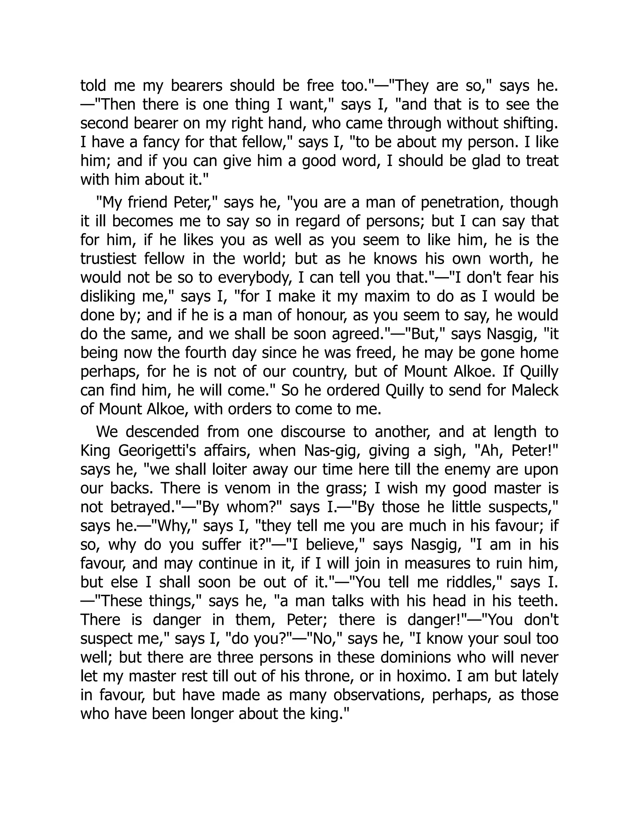 told me my bearers should be free too."—"They are so," says he.
—"Then there is one thing I want," says I, "and that is to see the
second bearer on my right hand, who came through without shifting.
I have a fancy for that fellow," says I, "to be about my person. I like
him; and if you can give him a good word, I should be glad to treat
with him about it."
"My friend Peter," says he, "you are a man of penetration, though
it ill becomes me to say so in regard of persons; but I can say that
for him, if he likes you as well as you seem to like him, he is the
trustiest fellow in the world; but as he knows his own worth, he
would not be so to everybody, I can tell you that."—"I don't fear his
disliking me," says I, "for I make it my maxim to do as I would be
done by; and if he is a man of honour, as you seem to say, he would
do the same, and we shall be soon agreed."—"But," says Nasgig, "it
being now the fourth day since he was freed, he may be gone home
perhaps, for he is not of our country, but of Mount Alkoe. If Quilly
can find him, he will come." So he ordered Quilly to send for Maleck
of Mount Alkoe, with orders to come to me.
We descended from one discourse to another, and at length to
King Georigetti's affairs, when Nas-gig, giving a sigh, "Ah, Peter!"
says he, "we shall loiter away our time here till the enemy are upon
our backs. There is venom in the grass; I wish my good master is
not betrayed."—"By whom?" says I.—"By those he little suspects,"
says he.—"Why," says I, "they tell me you are much in his favour; if
so, why do you suffer it?"—"I believe," says Nasgig, "I am in his
favour, and may continue in it, if I will join in measures to ruin him,
but else I shall soon be out of it."—"You tell me riddles," says I.
—"These things," says he, "a man talks with his head in his teeth.
There is danger in them, Peter; there is danger!"—"You don't
suspect me," says I, "do you?"—"No," says he, "I know your soul too
well; but there are three persons in these dominions who will never
let my master rest till out of his throne, or in hoximo. I am but lately
in favour, but have made as many observations, perhaps, as those
who have been longer about the king."
 
