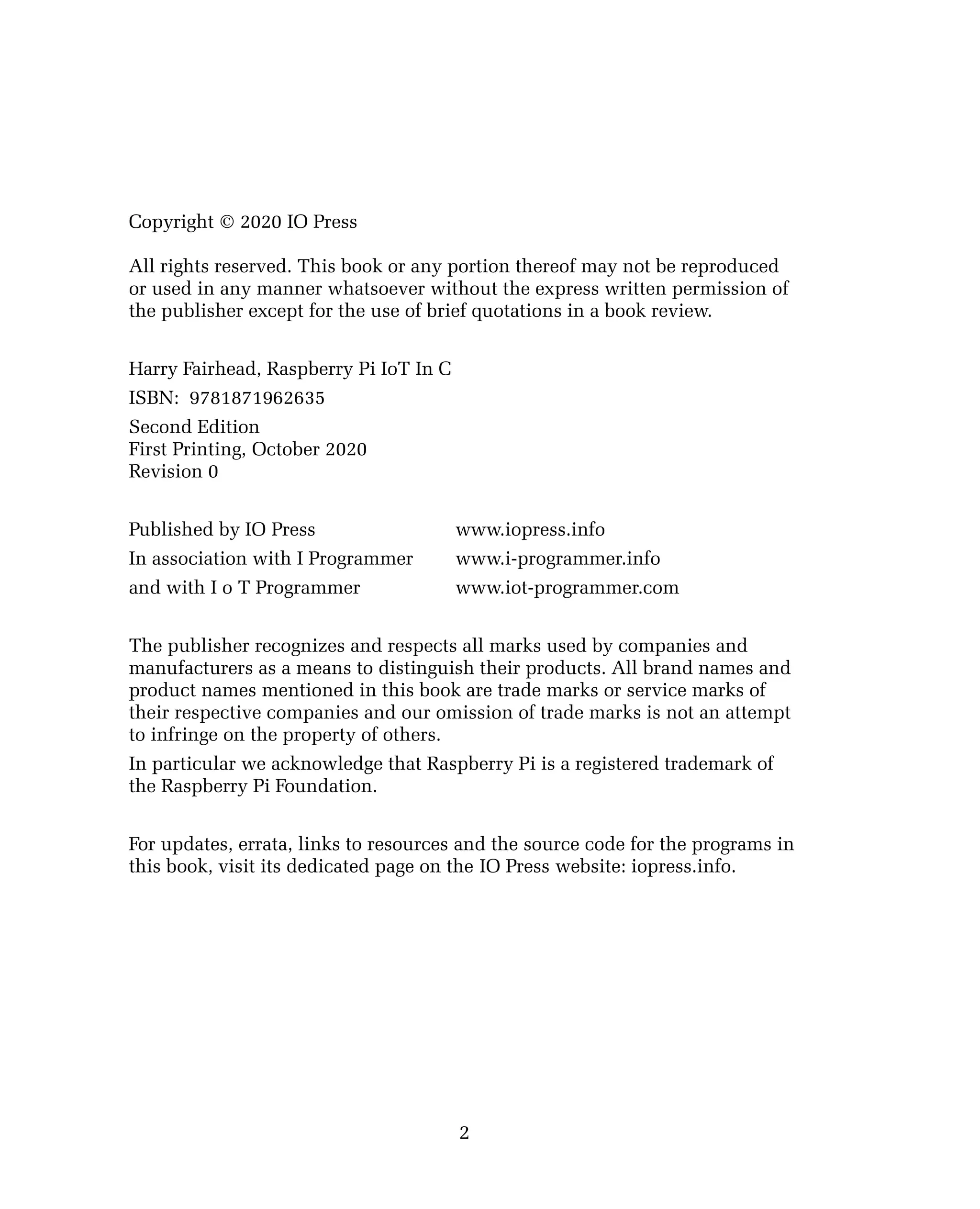 Copyright © 2020 IO Press
All rights reserved. This book or any portion thereof may not be reproduced
or used in any manner whatsoever without the express written permission of
the publisher except for the use of brief quotations in a book review.
Harry Fairhead, Raspberry Pi IoT In C
ISBN: 9781871962635
Second Edition
First Printing, October 2020
Revision 0
Published by IO Press www.iopress.info
In association with I Programmer www.i-programmer.info
and with I o T Programmer www.iot-programmer.com
The publisher recognizes and respects all marks used by companies and
manufacturers as a means to distinguish their products. All brand names and
product names mentioned in this book are trade marks or service marks of
their respective companies and our omission of trade marks is not an attempt
to infringe on the property of others.
In particular we acknowledge that Raspberry Pi is a registered trademark of
the Raspberry Pi Foundation.
For updates, errata, links to resources and the source code for the programs in
this book, visit its dedicated page on the IO Press website: iopress.info.
2
 