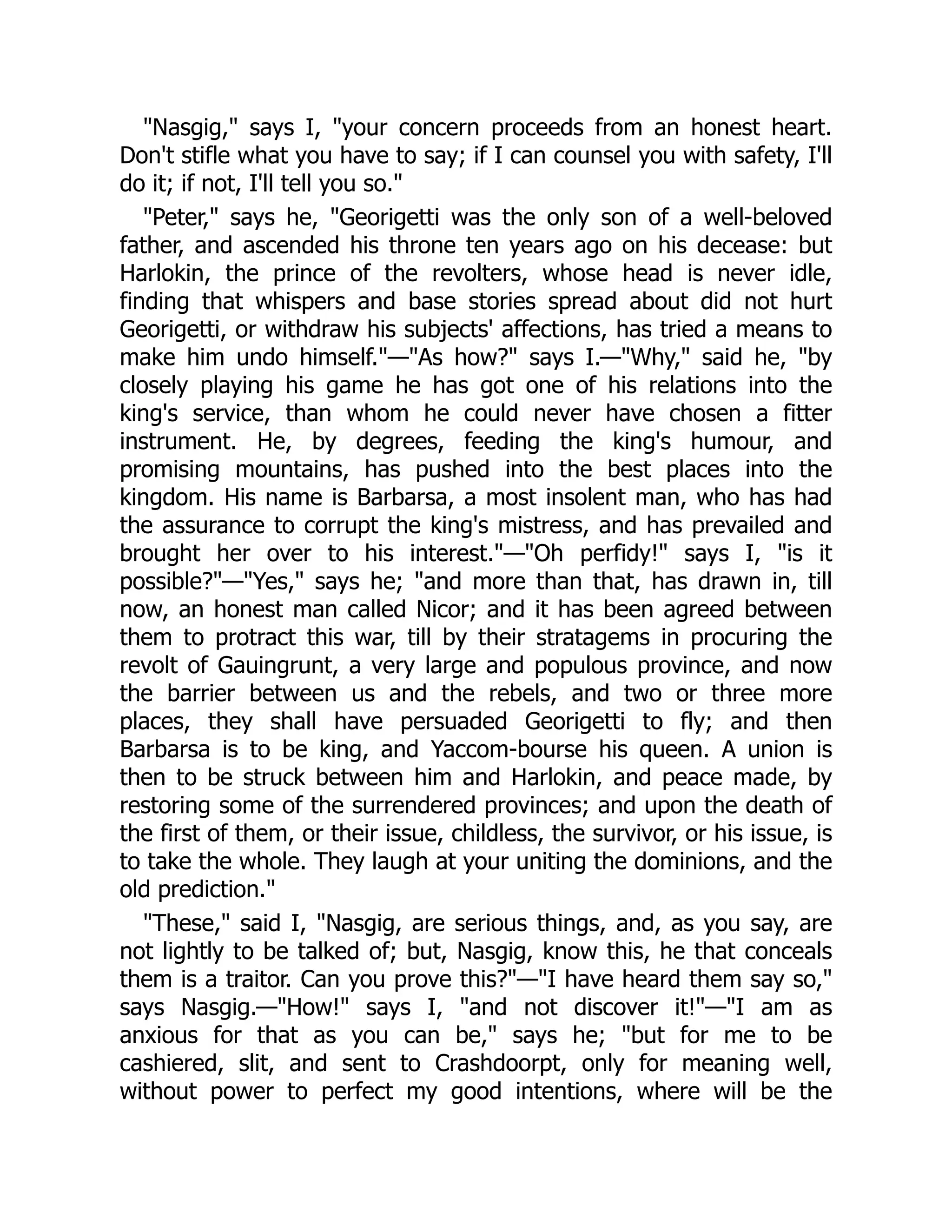 "Nasgig," says I, "your concern proceeds from an honest heart.
Don't stifle what you have to say; if I can counsel you with safety, I'll
do it; if not, I'll tell you so."
"Peter," says he, "Georigetti was the only son of a well-beloved
father, and ascended his throne ten years ago on his decease: but
Harlokin, the prince of the revolters, whose head is never idle,
finding that whispers and base stories spread about did not hurt
Georigetti, or withdraw his subjects' affections, has tried a means to
make him undo himself."—"As how?" says I.—"Why," said he, "by
closely playing his game he has got one of his relations into the
king's service, than whom he could never have chosen a fitter
instrument. He, by degrees, feeding the king's humour, and
promising mountains, has pushed into the best places into the
kingdom. His name is Barbarsa, a most insolent man, who has had
the assurance to corrupt the king's mistress, and has prevailed and
brought her over to his interest."—"Oh perfidy!" says I, "is it
possible?"—"Yes," says he; "and more than that, has drawn in, till
now, an honest man called Nicor; and it has been agreed between
them to protract this war, till by their stratagems in procuring the
revolt of Gauingrunt, a very large and populous province, and now
the barrier between us and the rebels, and two or three more
places, they shall have persuaded Georigetti to fly; and then
Barbarsa is to be king, and Yaccom-bourse his queen. A union is
then to be struck between him and Harlokin, and peace made, by
restoring some of the surrendered provinces; and upon the death of
the first of them, or their issue, childless, the survivor, or his issue, is
to take the whole. They laugh at your uniting the dominions, and the
old prediction."
"These," said I, "Nasgig, are serious things, and, as you say, are
not lightly to be talked of; but, Nasgig, know this, he that conceals
them is a traitor. Can you prove this?"—"I have heard them say so,"
says Nasgig.—"How!" says I, "and not discover it!"—"I am as
anxious for that as you can be," says he; "but for me to be
cashiered, slit, and sent to Crashdoorpt, only for meaning well,
without power to perfect my good intentions, where will be the
 