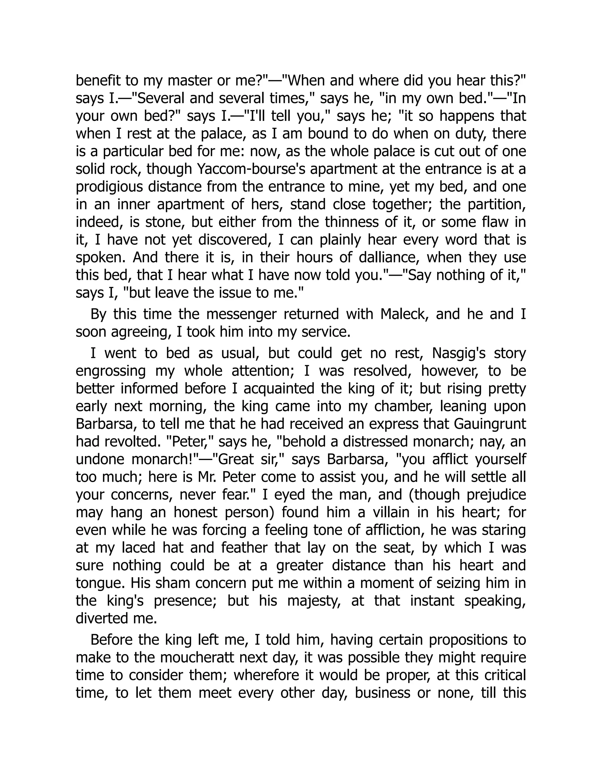 benefit to my master or me?"—"When and where did you hear this?"
says I.—"Several and several times," says he, "in my own bed."—"In
your own bed?" says I.—"I'll tell you," says he; "it so happens that
when I rest at the palace, as I am bound to do when on duty, there
is a particular bed for me: now, as the whole palace is cut out of one
solid rock, though Yaccom-bourse's apartment at the entrance is at a
prodigious distance from the entrance to mine, yet my bed, and one
in an inner apartment of hers, stand close together; the partition,
indeed, is stone, but either from the thinness of it, or some flaw in
it, I have not yet discovered, I can plainly hear every word that is
spoken. And there it is, in their hours of dalliance, when they use
this bed, that I hear what I have now told you."—"Say nothing of it,"
says I, "but leave the issue to me."
By this time the messenger returned with Maleck, and he and I
soon agreeing, I took him into my service.
I went to bed as usual, but could get no rest, Nasgig's story
engrossing my whole attention; I was resolved, however, to be
better informed before I acquainted the king of it; but rising pretty
early next morning, the king came into my chamber, leaning upon
Barbarsa, to tell me that he had received an express that Gauingrunt
had revolted. "Peter," says he, "behold a distressed monarch; nay, an
undone monarch!"—"Great sir," says Barbarsa, "you afflict yourself
too much; here is Mr. Peter come to assist you, and he will settle all
your concerns, never fear." I eyed the man, and (though prejudice
may hang an honest person) found him a villain in his heart; for
even while he was forcing a feeling tone of affliction, he was staring
at my laced hat and feather that lay on the seat, by which I was
sure nothing could be at a greater distance than his heart and
tongue. His sham concern put me within a moment of seizing him in
the king's presence; but his majesty, at that instant speaking,
diverted me.
Before the king left me, I told him, having certain propositions to
make to the moucheratt next day, it was possible they might require
time to consider them; wherefore it would be proper, at this critical
time, to let them meet every other day, business or none, till this
 