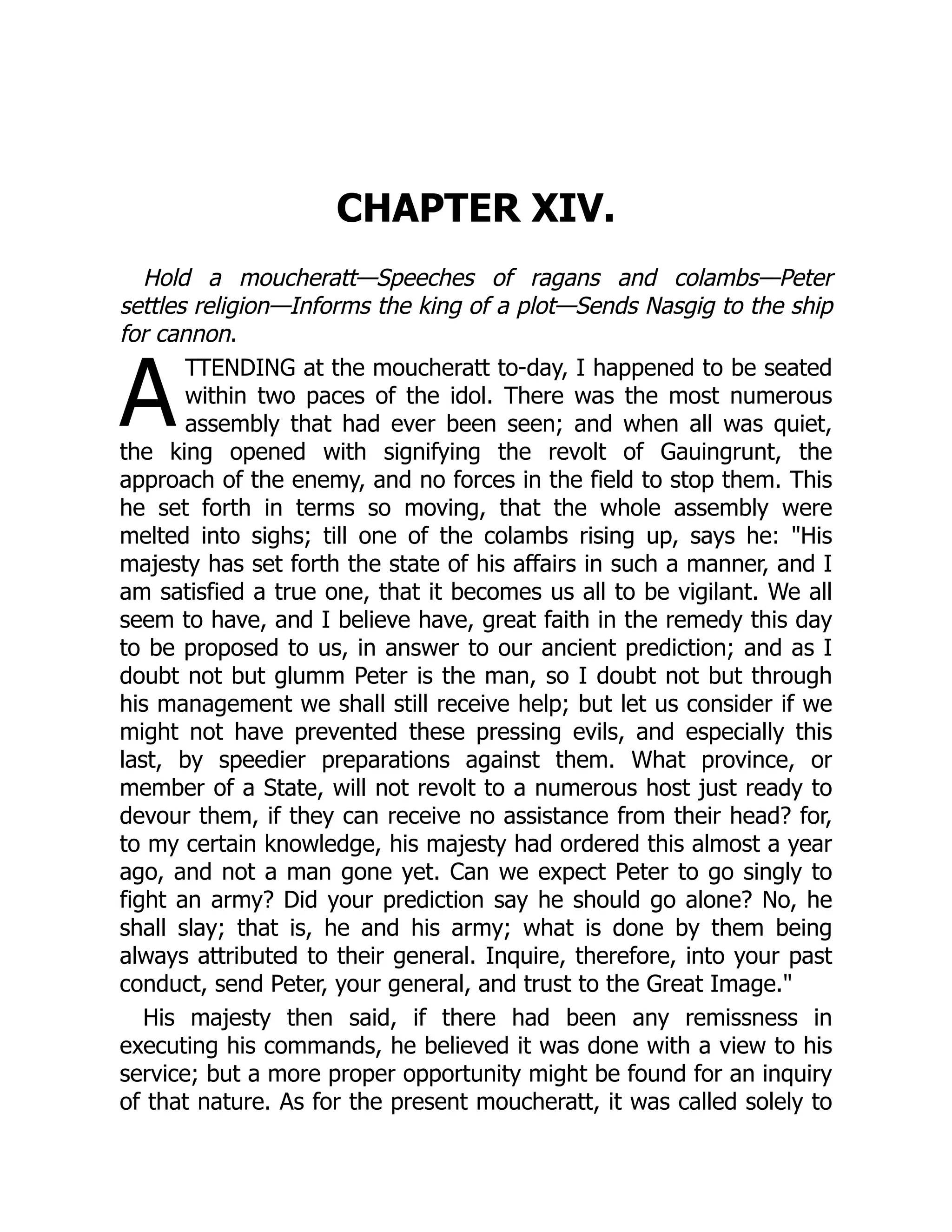 A
CHAPTER XIV.
Hold a moucheratt—Speeches of ragans and colambs—Peter
settles religion—Informs the king of a plot—Sends Nasgig to the ship
for cannon.
TTENDING at the moucheratt to-day, I happened to be seated
within two paces of the idol. There was the most numerous
assembly that had ever been seen; and when all was quiet,
the king opened with signifying the revolt of Gauingrunt, the
approach of the enemy, and no forces in the field to stop them. This
he set forth in terms so moving, that the whole assembly were
melted into sighs; till one of the colambs rising up, says he: "His
majesty has set forth the state of his affairs in such a manner, and I
am satisfied a true one, that it becomes us all to be vigilant. We all
seem to have, and I believe have, great faith in the remedy this day
to be proposed to us, in answer to our ancient prediction; and as I
doubt not but glumm Peter is the man, so I doubt not but through
his management we shall still receive help; but let us consider if we
might not have prevented these pressing evils, and especially this
last, by speedier preparations against them. What province, or
member of a State, will not revolt to a numerous host just ready to
devour them, if they can receive no assistance from their head? for,
to my certain knowledge, his majesty had ordered this almost a year
ago, and not a man gone yet. Can we expect Peter to go singly to
fight an army? Did your prediction say he should go alone? No, he
shall slay; that is, he and his army; what is done by them being
always attributed to their general. Inquire, therefore, into your past
conduct, send Peter, your general, and trust to the Great Image."
His majesty then said, if there had been any remissness in
executing his commands, he believed it was done with a view to his
service; but a more proper opportunity might be found for an inquiry
of that nature. As for the present moucheratt, it was called solely to
 