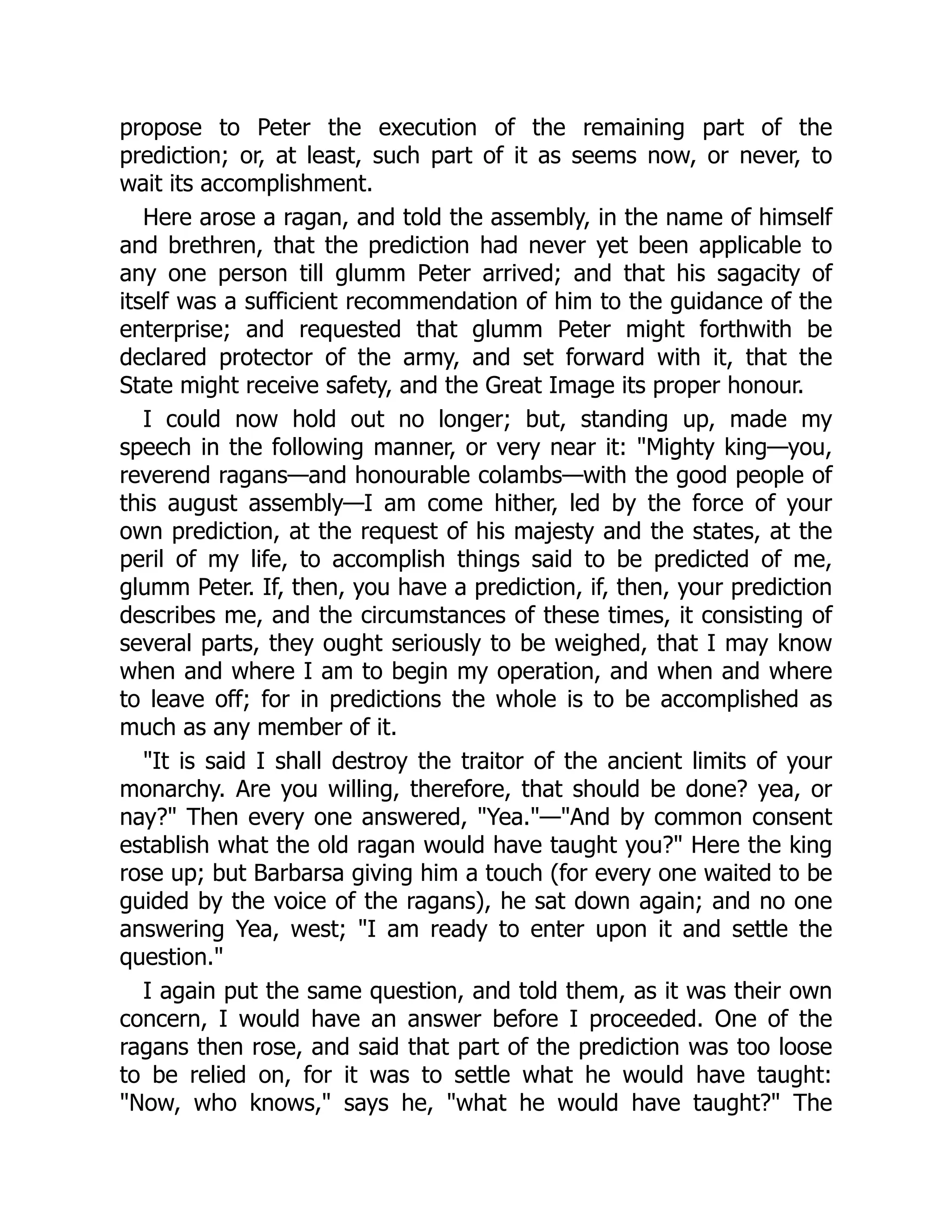propose to Peter the execution of the remaining part of the
prediction; or, at least, such part of it as seems now, or never, to
wait its accomplishment.
Here arose a ragan, and told the assembly, in the name of himself
and brethren, that the prediction had never yet been applicable to
any one person till glumm Peter arrived; and that his sagacity of
itself was a sufficient recommendation of him to the guidance of the
enterprise; and requested that glumm Peter might forthwith be
declared protector of the army, and set forward with it, that the
State might receive safety, and the Great Image its proper honour.
I could now hold out no longer; but, standing up, made my
speech in the following manner, or very near it: "Mighty king—you,
reverend ragans—and honourable colambs—with the good people of
this august assembly—I am come hither, led by the force of your
own prediction, at the request of his majesty and the states, at the
peril of my life, to accomplish things said to be predicted of me,
glumm Peter. If, then, you have a prediction, if, then, your prediction
describes me, and the circumstances of these times, it consisting of
several parts, they ought seriously to be weighed, that I may know
when and where I am to begin my operation, and when and where
to leave off; for in predictions the whole is to be accomplished as
much as any member of it.
"It is said I shall destroy the traitor of the ancient limits of your
monarchy. Are you willing, therefore, that should be done? yea, or
nay?" Then every one answered, "Yea."—"And by common consent
establish what the old ragan would have taught you?" Here the king
rose up; but Barbarsa giving him a touch (for every one waited to be
guided by the voice of the ragans), he sat down again; and no one
answering Yea, west; "I am ready to enter upon it and settle the
question."
I again put the same question, and told them, as it was their own
concern, I would have an answer before I proceeded. One of the
ragans then rose, and said that part of the prediction was too loose
to be relied on, for it was to settle what he would have taught:
"Now, who knows," says he, "what he would have taught?" The
 