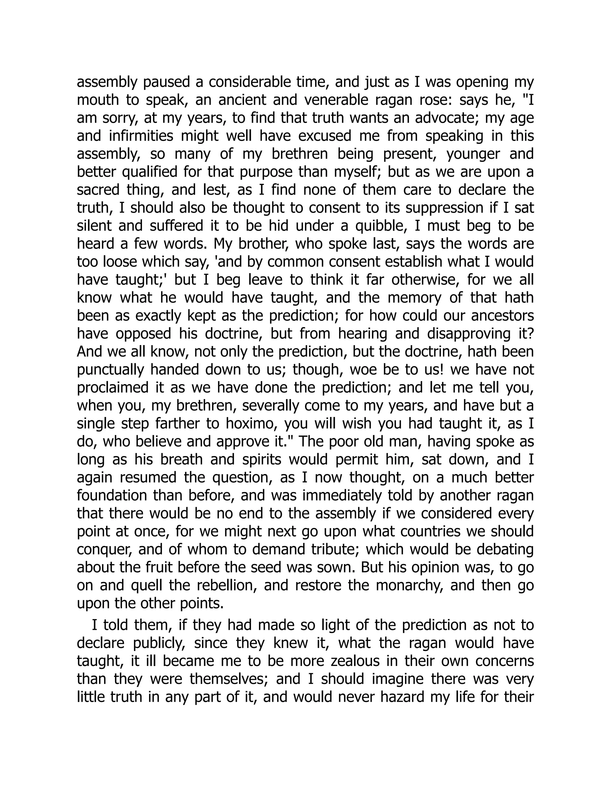 assembly paused a considerable time, and just as I was opening my
mouth to speak, an ancient and venerable ragan rose: says he, "I
am sorry, at my years, to find that truth wants an advocate; my age
and infirmities might well have excused me from speaking in this
assembly, so many of my brethren being present, younger and
better qualified for that purpose than myself; but as we are upon a
sacred thing, and lest, as I find none of them care to declare the
truth, I should also be thought to consent to its suppression if I sat
silent and suffered it to be hid under a quibble, I must beg to be
heard a few words. My brother, who spoke last, says the words are
too loose which say, 'and by common consent establish what I would
have taught;' but I beg leave to think it far otherwise, for we all
know what he would have taught, and the memory of that hath
been as exactly kept as the prediction; for how could our ancestors
have opposed his doctrine, but from hearing and disapproving it?
And we all know, not only the prediction, but the doctrine, hath been
punctually handed down to us; though, woe be to us! we have not
proclaimed it as we have done the prediction; and let me tell you,
when you, my brethren, severally come to my years, and have but a
single step farther to hoximo, you will wish you had taught it, as I
do, who believe and approve it." The poor old man, having spoke as
long as his breath and spirits would permit him, sat down, and I
again resumed the question, as I now thought, on a much better
foundation than before, and was immediately told by another ragan
that there would be no end to the assembly if we considered every
point at once, for we might next go upon what countries we should
conquer, and of whom to demand tribute; which would be debating
about the fruit before the seed was sown. But his opinion was, to go
on and quell the rebellion, and restore the monarchy, and then go
upon the other points.
I told them, if they had made so light of the prediction as not to
declare publicly, since they knew it, what the ragan would have
taught, it ill became me to be more zealous in their own concerns
than they were themselves; and I should imagine there was very
little truth in any part of it, and would never hazard my life for their
 