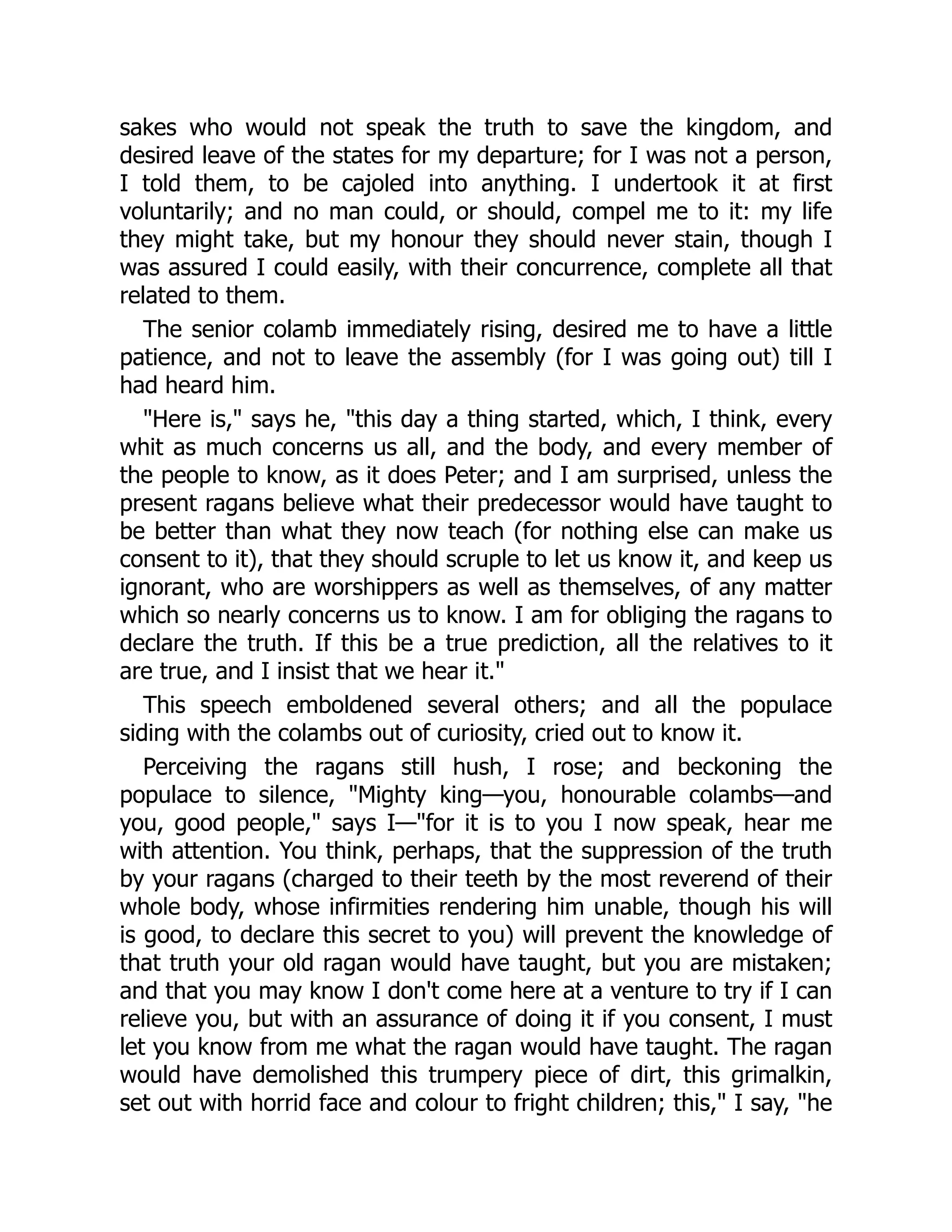 sakes who would not speak the truth to save the kingdom, and
desired leave of the states for my departure; for I was not a person,
I told them, to be cajoled into anything. I undertook it at first
voluntarily; and no man could, or should, compel me to it: my life
they might take, but my honour they should never stain, though I
was assured I could easily, with their concurrence, complete all that
related to them.
The senior colamb immediately rising, desired me to have a little
patience, and not to leave the assembly (for I was going out) till I
had heard him.
"Here is," says he, "this day a thing started, which, I think, every
whit as much concerns us all, and the body, and every member of
the people to know, as it does Peter; and I am surprised, unless the
present ragans believe what their predecessor would have taught to
be better than what they now teach (for nothing else can make us
consent to it), that they should scruple to let us know it, and keep us
ignorant, who are worshippers as well as themselves, of any matter
which so nearly concerns us to know. I am for obliging the ragans to
declare the truth. If this be a true prediction, all the relatives to it
are true, and I insist that we hear it."
This speech emboldened several others; and all the populace
siding with the colambs out of curiosity, cried out to know it.
Perceiving the ragans still hush, I rose; and beckoning the
populace to silence, "Mighty king—you, honourable colambs—and
you, good people," says I—"for it is to you I now speak, hear me
with attention. You think, perhaps, that the suppression of the truth
by your ragans (charged to their teeth by the most reverend of their
whole body, whose infirmities rendering him unable, though his will
is good, to declare this secret to you) will prevent the knowledge of
that truth your old ragan would have taught, but you are mistaken;
and that you may know I don't come here at a venture to try if I can
relieve you, but with an assurance of doing it if you consent, I must
let you know from me what the ragan would have taught. The ragan
would have demolished this trumpery piece of dirt, this grimalkin,
set out with horrid face and colour to fright children; this," I say, "he
 