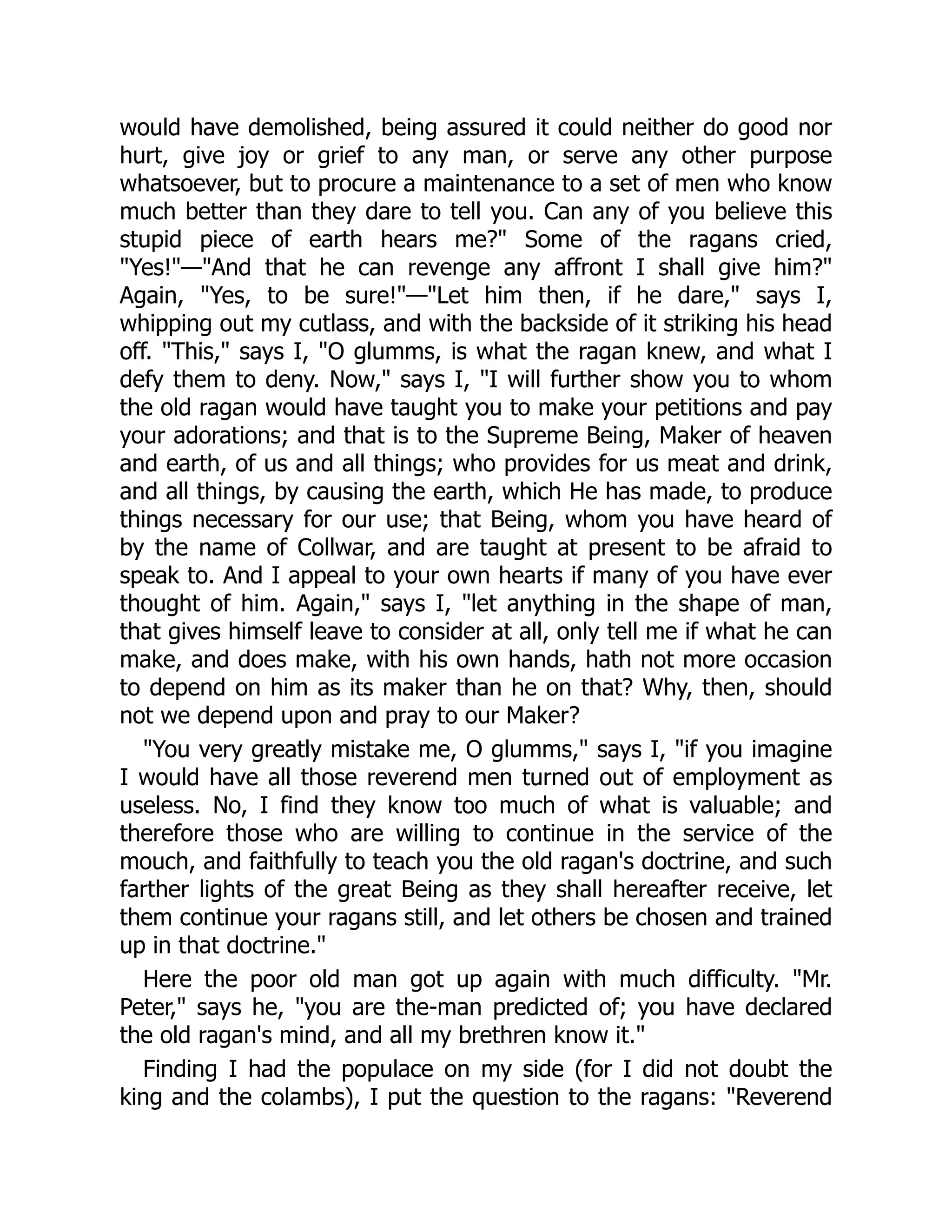 would have demolished, being assured it could neither do good nor
hurt, give joy or grief to any man, or serve any other purpose
whatsoever, but to procure a maintenance to a set of men who know
much better than they dare to tell you. Can any of you believe this
stupid piece of earth hears me?" Some of the ragans cried,
"Yes!"—"And that he can revenge any affront I shall give him?"
Again, "Yes, to be sure!"—"Let him then, if he dare," says I,
whipping out my cutlass, and with the backside of it striking his head
off. "This," says I, "O glumms, is what the ragan knew, and what I
defy them to deny. Now," says I, "I will further show you to whom
the old ragan would have taught you to make your petitions and pay
your adorations; and that is to the Supreme Being, Maker of heaven
and earth, of us and all things; who provides for us meat and drink,
and all things, by causing the earth, which He has made, to produce
things necessary for our use; that Being, whom you have heard of
by the name of Collwar, and are taught at present to be afraid to
speak to. And I appeal to your own hearts if many of you have ever
thought of him. Again," says I, "let anything in the shape of man,
that gives himself leave to consider at all, only tell me if what he can
make, and does make, with his own hands, hath not more occasion
to depend on him as its maker than he on that? Why, then, should
not we depend upon and pray to our Maker?
"You very greatly mistake me, O glumms," says I, "if you imagine
I would have all those reverend men turned out of employment as
useless. No, I find they know too much of what is valuable; and
therefore those who are willing to continue in the service of the
mouch, and faithfully to teach you the old ragan's doctrine, and such
farther lights of the great Being as they shall hereafter receive, let
them continue your ragans still, and let others be chosen and trained
up in that doctrine."
Here the poor old man got up again with much difficulty. "Mr.
Peter," says he, "you are the-man predicted of; you have declared
the old ragan's mind, and all my brethren know it."
Finding I had the populace on my side (for I did not doubt the
king and the colambs), I put the question to the ragans: "Reverend
 