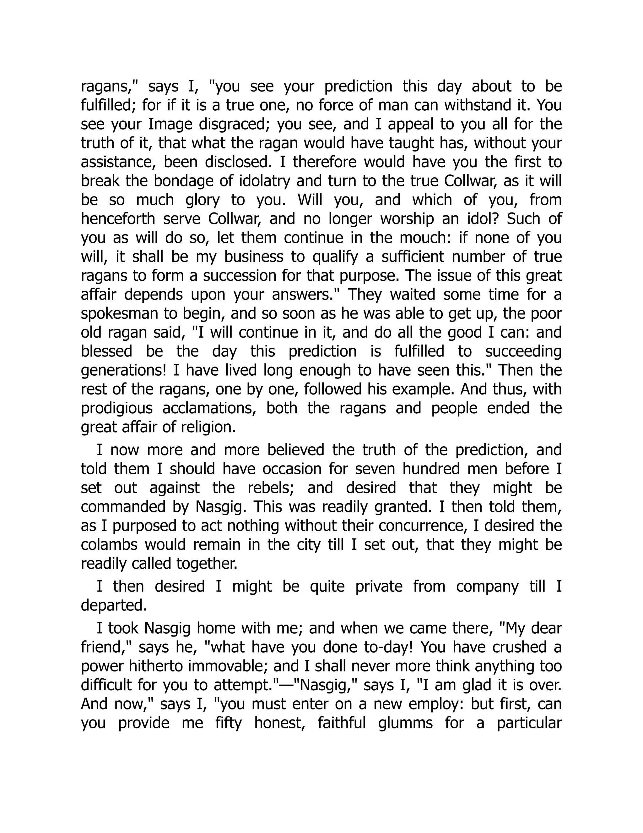 ragans," says I, "you see your prediction this day about to be
fulfilled; for if it is a true one, no force of man can withstand it. You
see your Image disgraced; you see, and I appeal to you all for the
truth of it, that what the ragan would have taught has, without your
assistance, been disclosed. I therefore would have you the first to
break the bondage of idolatry and turn to the true Collwar, as it will
be so much glory to you. Will you, and which of you, from
henceforth serve Collwar, and no longer worship an idol? Such of
you as will do so, let them continue in the mouch: if none of you
will, it shall be my business to qualify a sufficient number of true
ragans to form a succession for that purpose. The issue of this great
affair depends upon your answers." They waited some time for a
spokesman to begin, and so soon as he was able to get up, the poor
old ragan said, "I will continue in it, and do all the good I can: and
blessed be the day this prediction is fulfilled to succeeding
generations! I have lived long enough to have seen this." Then the
rest of the ragans, one by one, followed his example. And thus, with
prodigious acclamations, both the ragans and people ended the
great affair of religion.
I now more and more believed the truth of the prediction, and
told them I should have occasion for seven hundred men before I
set out against the rebels; and desired that they might be
commanded by Nasgig. This was readily granted. I then told them,
as I purposed to act nothing without their concurrence, I desired the
colambs would remain in the city till I set out, that they might be
readily called together.
I then desired I might be quite private from company till I
departed.
I took Nasgig home with me; and when we came there, "My dear
friend," says he, "what have you done to-day! You have crushed a
power hitherto immovable; and I shall never more think anything too
difficult for you to attempt."—"Nasgig," says I, "I am glad it is over.
And now," says I, "you must enter on a new employ: but first, can
you provide me fifty honest, faithful glumms for a particular
 
