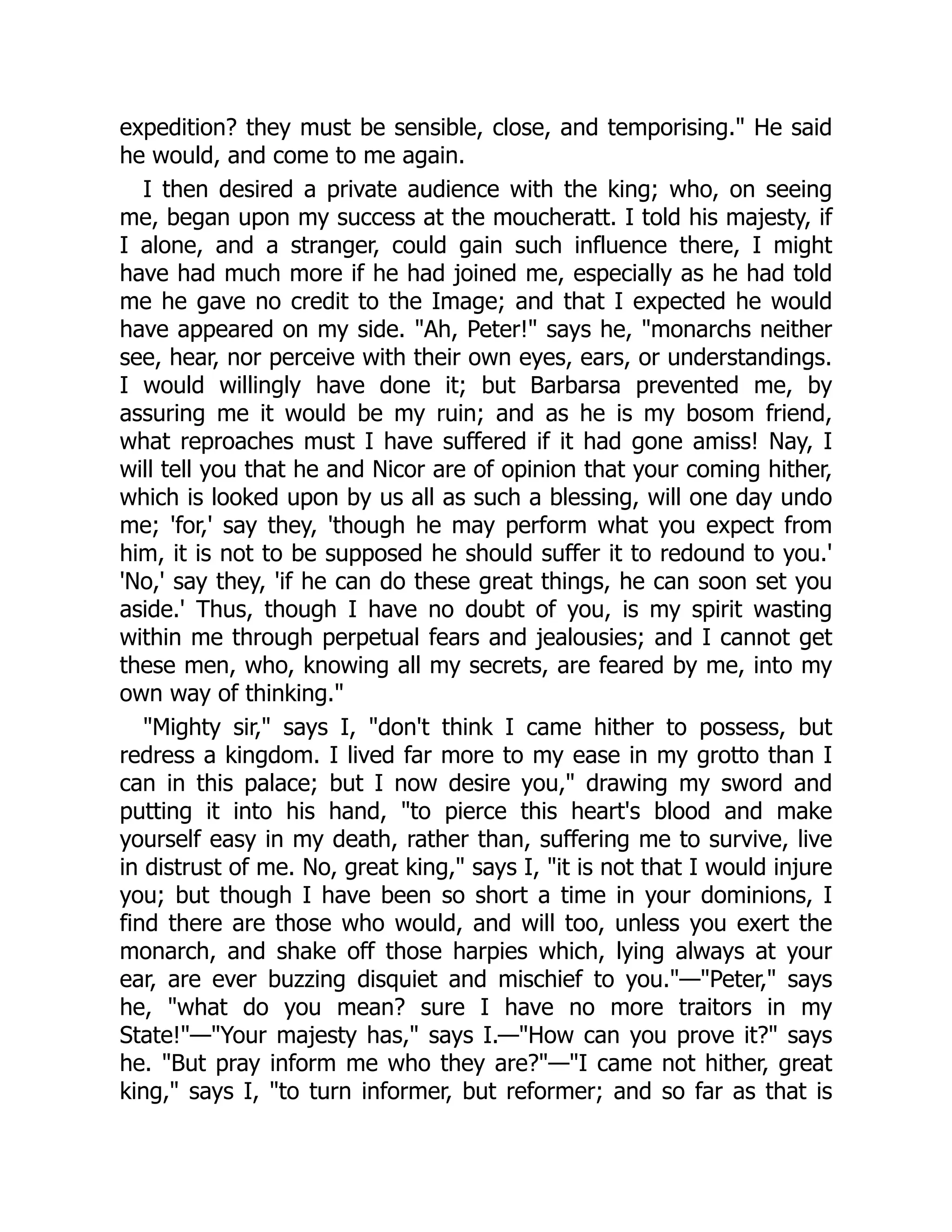 expedition? they must be sensible, close, and temporising." He said
he would, and come to me again.
I then desired a private audience with the king; who, on seeing
me, began upon my success at the moucheratt. I told his majesty, if
I alone, and a stranger, could gain such influence there, I might
have had much more if he had joined me, especially as he had told
me he gave no credit to the Image; and that I expected he would
have appeared on my side. "Ah, Peter!" says he, "monarchs neither
see, hear, nor perceive with their own eyes, ears, or understandings.
I would willingly have done it; but Barbarsa prevented me, by
assuring me it would be my ruin; and as he is my bosom friend,
what reproaches must I have suffered if it had gone amiss! Nay, I
will tell you that he and Nicor are of opinion that your coming hither,
which is looked upon by us all as such a blessing, will one day undo
me; 'for,' say they, 'though he may perform what you expect from
him, it is not to be supposed he should suffer it to redound to you.'
'No,' say they, 'if he can do these great things, he can soon set you
aside.' Thus, though I have no doubt of you, is my spirit wasting
within me through perpetual fears and jealousies; and I cannot get
these men, who, knowing all my secrets, are feared by me, into my
own way of thinking."
"Mighty sir," says I, "don't think I came hither to possess, but
redress a kingdom. I lived far more to my ease in my grotto than I
can in this palace; but I now desire you," drawing my sword and
putting it into his hand, "to pierce this heart's blood and make
yourself easy in my death, rather than, suffering me to survive, live
in distrust of me. No, great king," says I, "it is not that I would injure
you; but though I have been so short a time in your dominions, I
find there are those who would, and will too, unless you exert the
monarch, and shake off those harpies which, lying always at your
ear, are ever buzzing disquiet and mischief to you."—"Peter," says
he, "what do you mean? sure I have no more traitors in my
State!"—"Your majesty has," says I.—"How can you prove it?" says
he. "But pray inform me who they are?"—"I came not hither, great
king," says I, "to turn informer, but reformer; and so far as that is
 