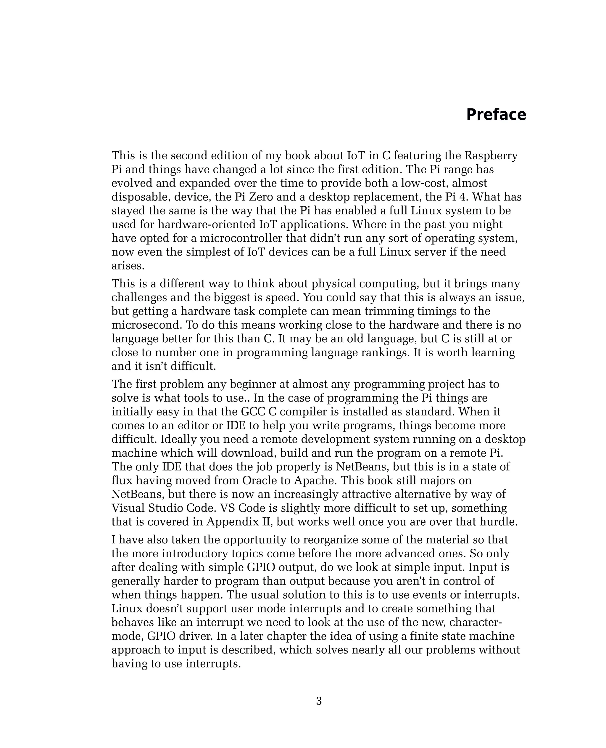 Preface
This is the second edition of my book about IoT in C featuring the Raspberry
Pi and things have changed a lot since the first edition. The Pi range has
evolved and expanded over the time to provide both a low-cost, almost
disposable, device, the Pi Zero and a desktop replacement, the Pi 4. What has
stayed the same is the way that the Pi has enabled a full Linux system to be
used for hardware-oriented IoT applications. Where in the past you might
have opted for a microcontroller that didn’t run any sort of operating system,
now even the simplest of IoT devices can be a full Linux server if the need
arises.
This is a different way to think about physical computing, but it brings many
challenges and the biggest is speed. You could say that this is always an issue,
but getting a hardware task complete can mean trimming timings to the
microsecond. To do this means working close to the hardware and there is no
language better for this than C. It may be an old language, but C is still at or
close to number one in programming language rankings. It is worth learning
and it isn’t difficult.
The first problem any beginner at almost any programming project has to
solve is what tools to use.. In the case of programming the Pi things are
initially easy in that the GCC C compiler is installed as standard. When it
comes to an editor or IDE to help you write programs, things become more
difficult. Ideally you need a remote development system running on a desktop
machine which will download, build and run the program on a remote Pi.
The only IDE that does the job properly is NetBeans, but this is in a state of
flux having moved from Oracle to Apache. This book still majors on
NetBeans, but there is now an increasingly attractive alternative by way of
Visual Studio Code. VS Code is slightly more difficult to set up, something
that is covered in Appendix II, but works well once you are over that hurdle.
I have also taken the opportunity to reorganize some of the material so that
the more introductory topics come before the more advanced ones. So only
after dealing with simple GPIO output, do we look at simple input. Input is
generally harder to program than output because you aren’t in control of
when things happen. The usual solution to this is to use events or interrupts.
Linux doesn’t support user mode interrupts and to create something that
behaves like an interrupt we need to look at the use of the new, character-
mode, GPIO driver. In a later chapter the idea of using a finite state machine
approach to input is described, which solves nearly all our problems without
having to use interrupts.
3
 