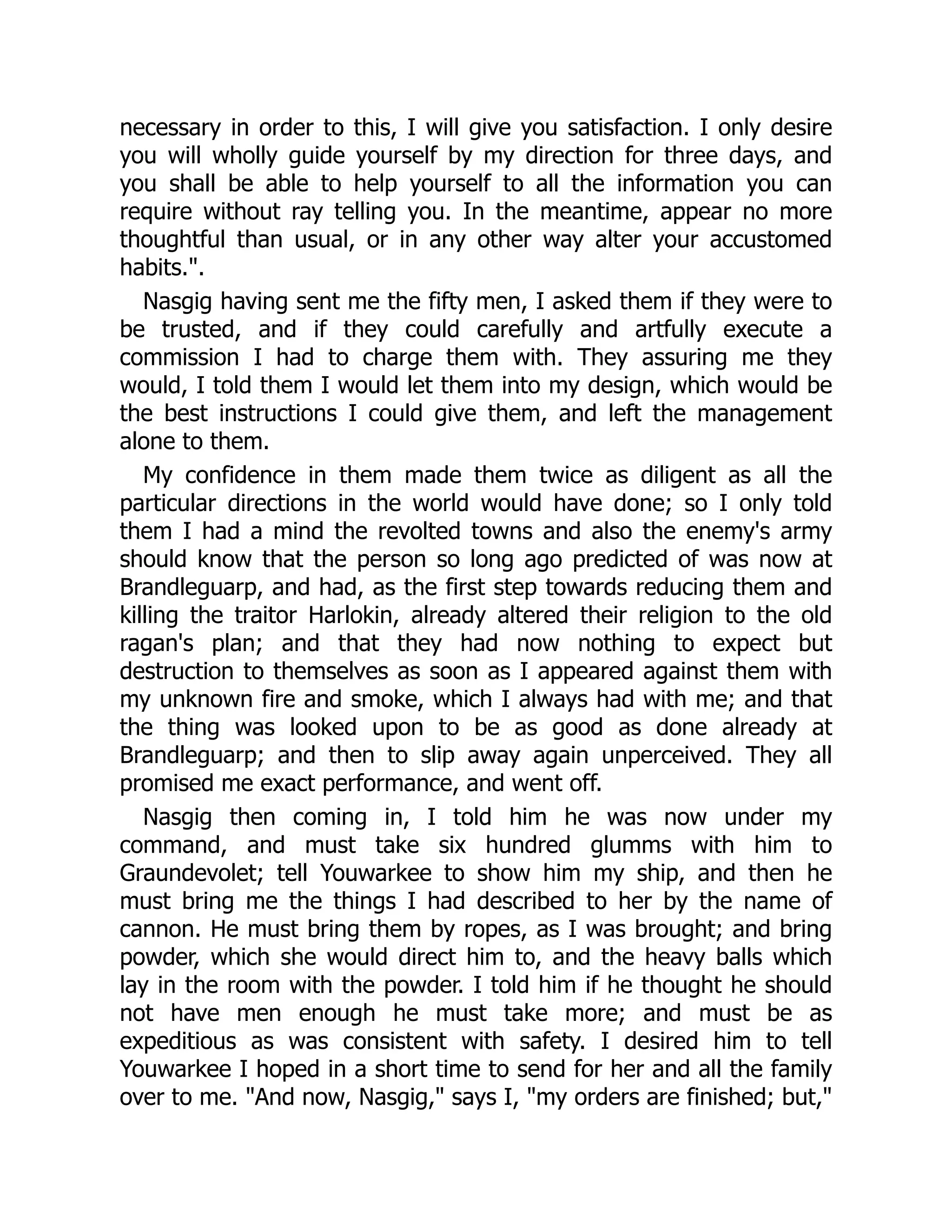 necessary in order to this, I will give you satisfaction. I only desire
you will wholly guide yourself by my direction for three days, and
you shall be able to help yourself to all the information you can
require without ray telling you. In the meantime, appear no more
thoughtful than usual, or in any other way alter your accustomed
habits.".
Nasgig having sent me the fifty men, I asked them if they were to
be trusted, and if they could carefully and artfully execute a
commission I had to charge them with. They assuring me they
would, I told them I would let them into my design, which would be
the best instructions I could give them, and left the management
alone to them.
My confidence in them made them twice as diligent as all the
particular directions in the world would have done; so I only told
them I had a mind the revolted towns and also the enemy's army
should know that the person so long ago predicted of was now at
Brandleguarp, and had, as the first step towards reducing them and
killing the traitor Harlokin, already altered their religion to the old
ragan's plan; and that they had now nothing to expect but
destruction to themselves as soon as I appeared against them with
my unknown fire and smoke, which I always had with me; and that
the thing was looked upon to be as good as done already at
Brandleguarp; and then to slip away again unperceived. They all
promised me exact performance, and went off.
Nasgig then coming in, I told him he was now under my
command, and must take six hundred glumms with him to
Graundevolet; tell Youwarkee to show him my ship, and then he
must bring me the things I had described to her by the name of
cannon. He must bring them by ropes, as I was brought; and bring
powder, which she would direct him to, and the heavy balls which
lay in the room with the powder. I told him if he thought he should
not have men enough he must take more; and must be as
expeditious as was consistent with safety. I desired him to tell
Youwarkee I hoped in a short time to send for her and all the family
over to me. "And now, Nasgig," says I, "my orders are finished; but,"
 