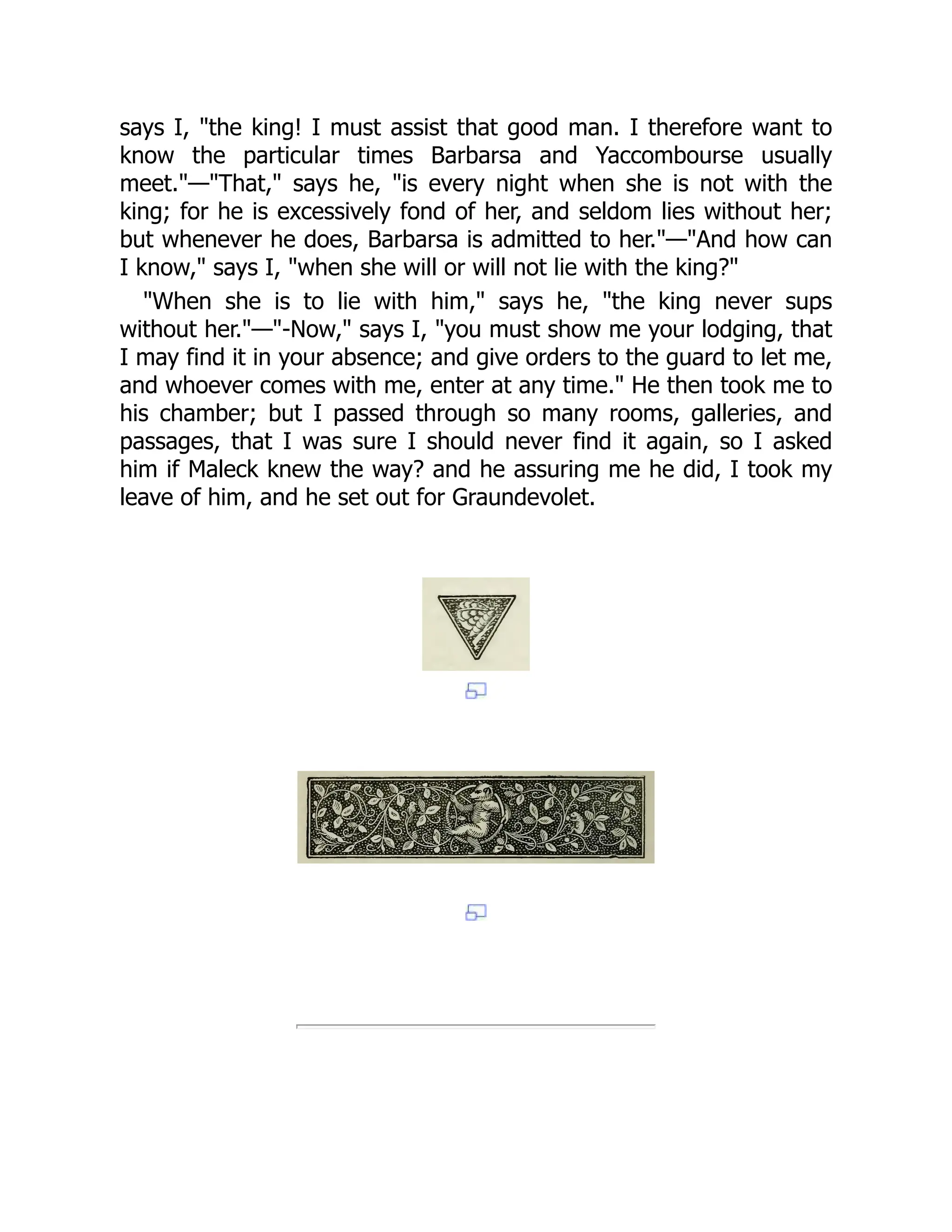 says I, "the king! I must assist that good man. I therefore want to
know the particular times Barbarsa and Yaccombourse usually
meet."—"That," says he, "is every night when she is not with the
king; for he is excessively fond of her, and seldom lies without her;
but whenever he does, Barbarsa is admitted to her."—"And how can
I know," says I, "when she will or will not lie with the king?"
"When she is to lie with him," says he, "the king never sups
without her."—"-Now," says I, "you must show me your lodging, that
I may find it in your absence; and give orders to the guard to let me,
and whoever comes with me, enter at any time." He then took me to
his chamber; but I passed through so many rooms, galleries, and
passages, that I was sure I should never find it again, so I asked
him if Maleck knew the way? and he assuring me he did, I took my
leave of him, and he set out for Graundevolet.
 