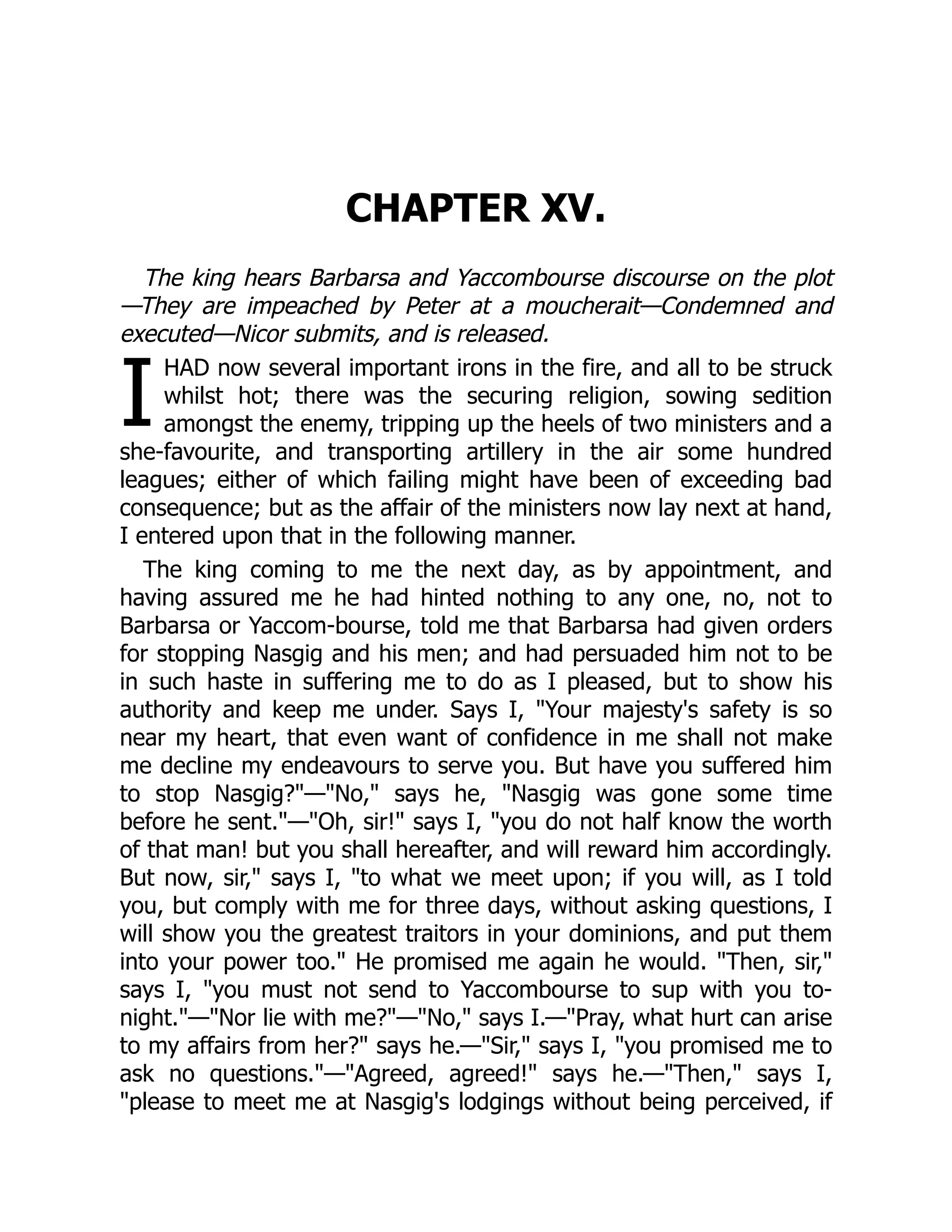I
CHAPTER XV.
The king hears Barbarsa and Yaccombourse discourse on the plot
—They are impeached by Peter at a moucherait—Condemned and
executed—Nicor submits, and is released.
HAD now several important irons in the fire, and all to be struck
whilst hot; there was the securing religion, sowing sedition
amongst the enemy, tripping up the heels of two ministers and a
she-favourite, and transporting artillery in the air some hundred
leagues; either of which failing might have been of exceeding bad
consequence; but as the affair of the ministers now lay next at hand,
I entered upon that in the following manner.
The king coming to me the next day, as by appointment, and
having assured me he had hinted nothing to any one, no, not to
Barbarsa or Yaccom-bourse, told me that Barbarsa had given orders
for stopping Nasgig and his men; and had persuaded him not to be
in such haste in suffering me to do as I pleased, but to show his
authority and keep me under. Says I, "Your majesty's safety is so
near my heart, that even want of confidence in me shall not make
me decline my endeavours to serve you. But have you suffered him
to stop Nasgig?"—"No," says he, "Nasgig was gone some time
before he sent."—"Oh, sir!" says I, "you do not half know the worth
of that man! but you shall hereafter, and will reward him accordingly.
But now, sir," says I, "to what we meet upon; if you will, as I told
you, but comply with me for three days, without asking questions, I
will show you the greatest traitors in your dominions, and put them
into your power too." He promised me again he would. "Then, sir,"
says I, "you must not send to Yaccombourse to sup with you to-
night."—"Nor lie with me?"—"No," says I.—"Pray, what hurt can arise
to my affairs from her?" says he.—"Sir," says I, "you promised me to
ask no questions."—"Agreed, agreed!" says he.—"Then," says I,
"please to meet me at Nasgig's lodgings without being perceived, if
 