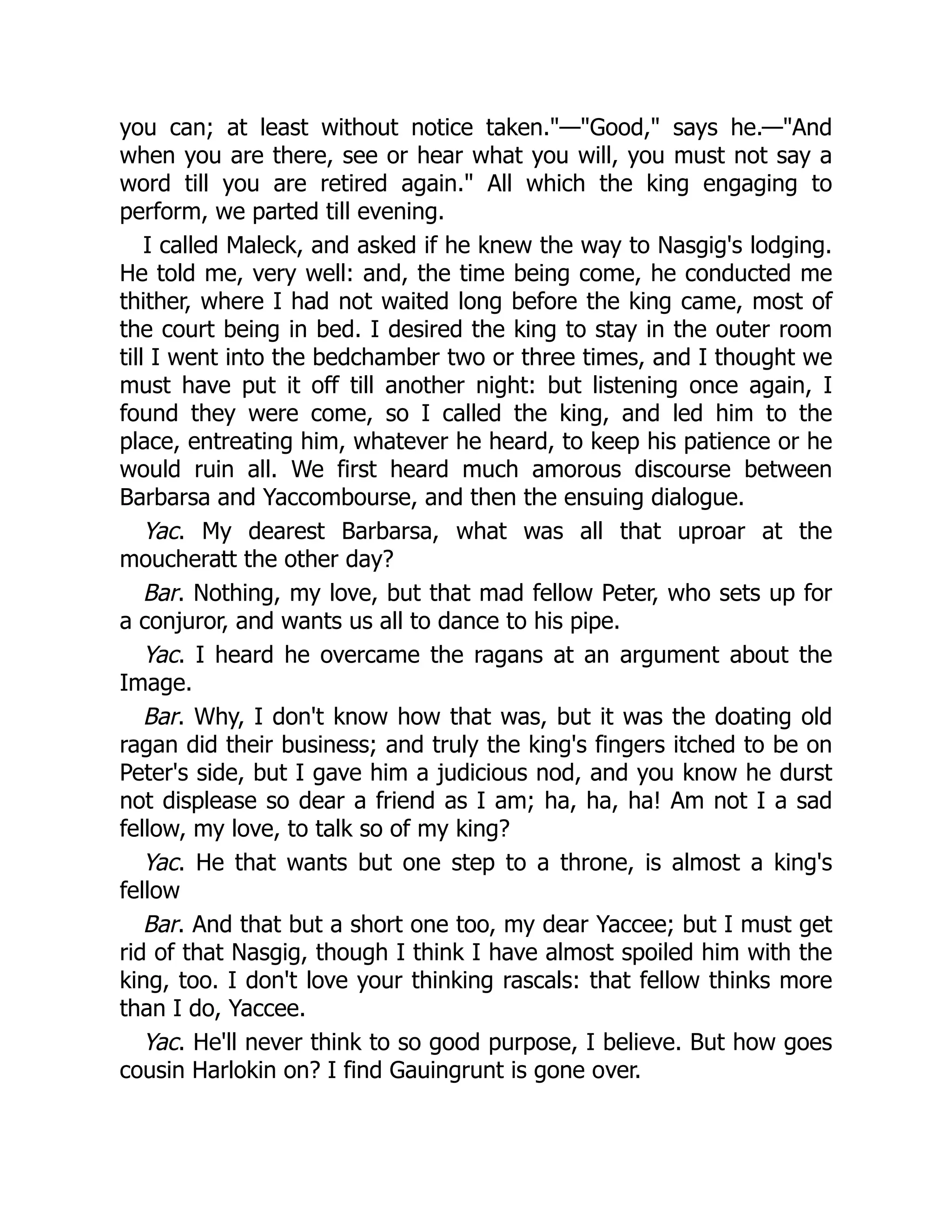 you can; at least without notice taken."—"Good," says he.—"And
when you are there, see or hear what you will, you must not say a
word till you are retired again." All which the king engaging to
perform, we parted till evening.
I called Maleck, and asked if he knew the way to Nasgig's lodging.
He told me, very well: and, the time being come, he conducted me
thither, where I had not waited long before the king came, most of
the court being in bed. I desired the king to stay in the outer room
till I went into the bedchamber two or three times, and I thought we
must have put it off till another night: but listening once again, I
found they were come, so I called the king, and led him to the
place, entreating him, whatever he heard, to keep his patience or he
would ruin all. We first heard much amorous discourse between
Barbarsa and Yaccombourse, and then the ensuing dialogue.
Yac. My dearest Barbarsa, what was all that uproar at the
moucheratt the other day?
Bar. Nothing, my love, but that mad fellow Peter, who sets up for
a conjuror, and wants us all to dance to his pipe.
Yac. I heard he overcame the ragans at an argument about the
Image.
Bar. Why, I don't know how that was, but it was the doating old
ragan did their business; and truly the king's fingers itched to be on
Peter's side, but I gave him a judicious nod, and you know he durst
not displease so dear a friend as I am; ha, ha, ha! Am not I a sad
fellow, my love, to talk so of my king?
Yac. He that wants but one step to a throne, is almost a king's
fellow
Bar. And that but a short one too, my dear Yaccee; but I must get
rid of that Nasgig, though I think I have almost spoiled him with the
king, too. I don't love your thinking rascals: that fellow thinks more
than I do, Yaccee.
Yac. He'll never think to so good purpose, I believe. But how goes
cousin Harlokin on? I find Gauingrunt is gone over.
 