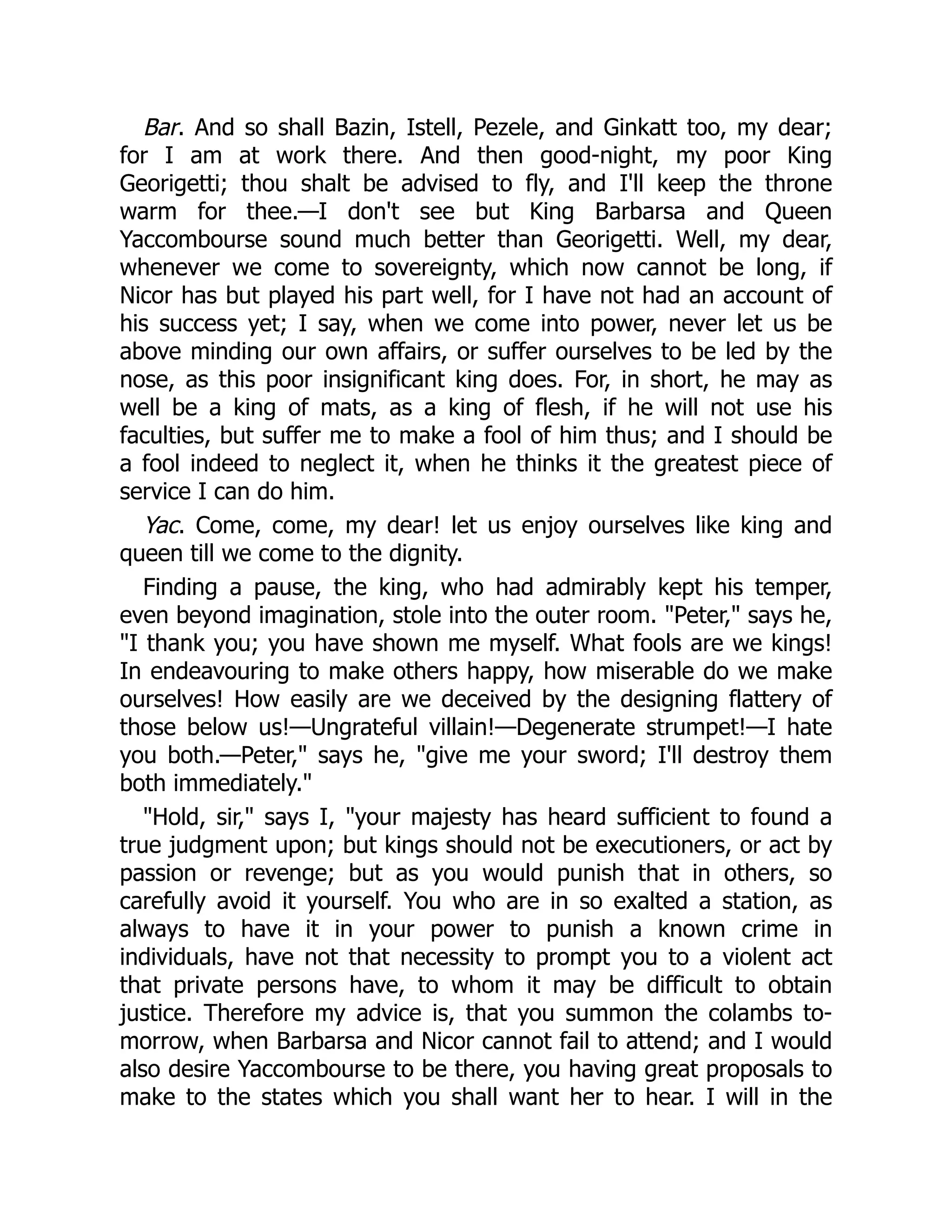 Bar. And so shall Bazin, Istell, Pezele, and Ginkatt too, my dear;
for I am at work there. And then good-night, my poor King
Georigetti; thou shalt be advised to fly, and I'll keep the throne
warm for thee.—I don't see but King Barbarsa and Queen
Yaccombourse sound much better than Georigetti. Well, my dear,
whenever we come to sovereignty, which now cannot be long, if
Nicor has but played his part well, for I have not had an account of
his success yet; I say, when we come into power, never let us be
above minding our own affairs, or suffer ourselves to be led by the
nose, as this poor insignificant king does. For, in short, he may as
well be a king of mats, as a king of flesh, if he will not use his
faculties, but suffer me to make a fool of him thus; and I should be
a fool indeed to neglect it, when he thinks it the greatest piece of
service I can do him.
Yac. Come, come, my dear! let us enjoy ourselves like king and
queen till we come to the dignity.
Finding a pause, the king, who had admirably kept his temper,
even beyond imagination, stole into the outer room. "Peter," says he,
"I thank you; you have shown me myself. What fools are we kings!
In endeavouring to make others happy, how miserable do we make
ourselves! How easily are we deceived by the designing flattery of
those below us!—Ungrateful villain!—Degenerate strumpet!—I hate
you both.—Peter," says he, "give me your sword; I'll destroy them
both immediately."
"Hold, sir," says I, "your majesty has heard sufficient to found a
true judgment upon; but kings should not be executioners, or act by
passion or revenge; but as you would punish that in others, so
carefully avoid it yourself. You who are in so exalted a station, as
always to have it in your power to punish a known crime in
individuals, have not that necessity to prompt you to a violent act
that private persons have, to whom it may be difficult to obtain
justice. Therefore my advice is, that you summon the colambs to-
morrow, when Barbarsa and Nicor cannot fail to attend; and I would
also desire Yaccombourse to be there, you having great proposals to
make to the states which you shall want her to hear. I will in the
 